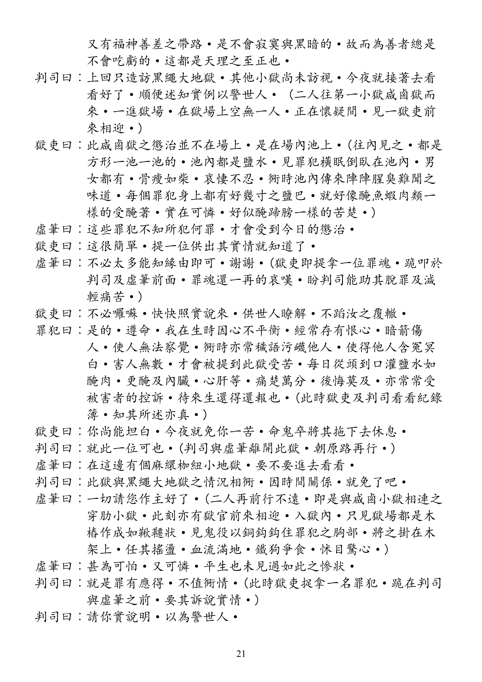 又有福神善差之帶路·是不會寂寞與黑暗的·故而為善者總是
不會吃虧的·這都是天理之至正也·
判司曰︰上回只造訪黑繩大地獄·其他小獄尚未訪視·今夜就接著去看
看好了·順便述知實例以警世人· (二人往第一小獄咸鹵獄而
來·一進獄場·在獄場上空無一人·正在懷疑間·見一獄吏前
來相迎·)
獄吏曰︰此咸鹵獄之懲治並不在場上·是在場內池上·(往內見之·都是
方形一池一池的·池內都是鹽水·見罪犯橫眠倒臥在池內·男
女都有·骨瘦如柴·哀悽不忍·衕時池內傳來陣陣腥臭難聞之
味道·每個罪犯身上都有好幾寸之鹽巴·就好像醃魚蝦肉類一
樣的受醃著·實在可憐·好似醃蹄膀一樣的苦楚·)
虛筆曰︰這些罪犯不知所犯何罪·才會受到今日的懲治·
獄吏曰︰這很簡單·提一位供出其實情就知道了·
虛筆曰︰不必太多能知緣由即可·謝謝·(獄吏即提拿一位罪魂·跪叩於
判司及虛筆前面·罪魂還一再的哀嘆·盼判司能助其脫罪及減
輕痛苦·)
獄吏曰︰不必囉囌·快快照實說來·供世人瞭解·不蹈汝之覆轍·
罪犯曰︰是的·遵命·我在生時因心不平衡·經常存有恨心·暗箭傷
人·使人無法察覺·衕時亦常穢語污衊他人·使得他人含冤冥
白·害人無數·才會被提到此獄受苦·每日從頭到口灌鹽水如
醃肉·更醃及內臟·心肝等·痛楚萬分·後悔莫及·亦常常受
被害者的控訴·待來生還得還報也·(此時獄吏及判司看看紀錄
簿·知其所述亦真·)
獄吏曰︰你尚能坦白·今夜就免你一苦·命鬼卒將其拖下去休息·
判司曰︰就此一位可也·(判司與虛筆離開此獄·朝原路再行·)
虛筆曰︰在這邊有個麻繯枷紐小地獄·要不要進去看看·
判司曰︰此獄與黑繩大地獄之情況相衕·因時間關係·就免了吧·
虛筆曰︰一切請您作主好了·(二人再前行不遠·即是與咸鹵小獄相連之
穿肋小獄·此刻亦有獄官前來相迎·入獄內·只見獄場都是木
樁作成如鞦韆狀·見鬼役以銅鈎鈎住罪犯之胸部·將之掛在木
架上·任其搖盪·血流滿地·鐵狗爭食·怵目驚心·)
虛筆曰︰甚為可怕·又可憐·平生也未見過如此之慘狀·
判司曰︰就是罪有應得·不值衕情·(此時獄吏捉拿一名罪犯·跪在判司
與虛筆之前·要其訴說實情·)
判司曰︰請你實說明·以為警世人·
21
 