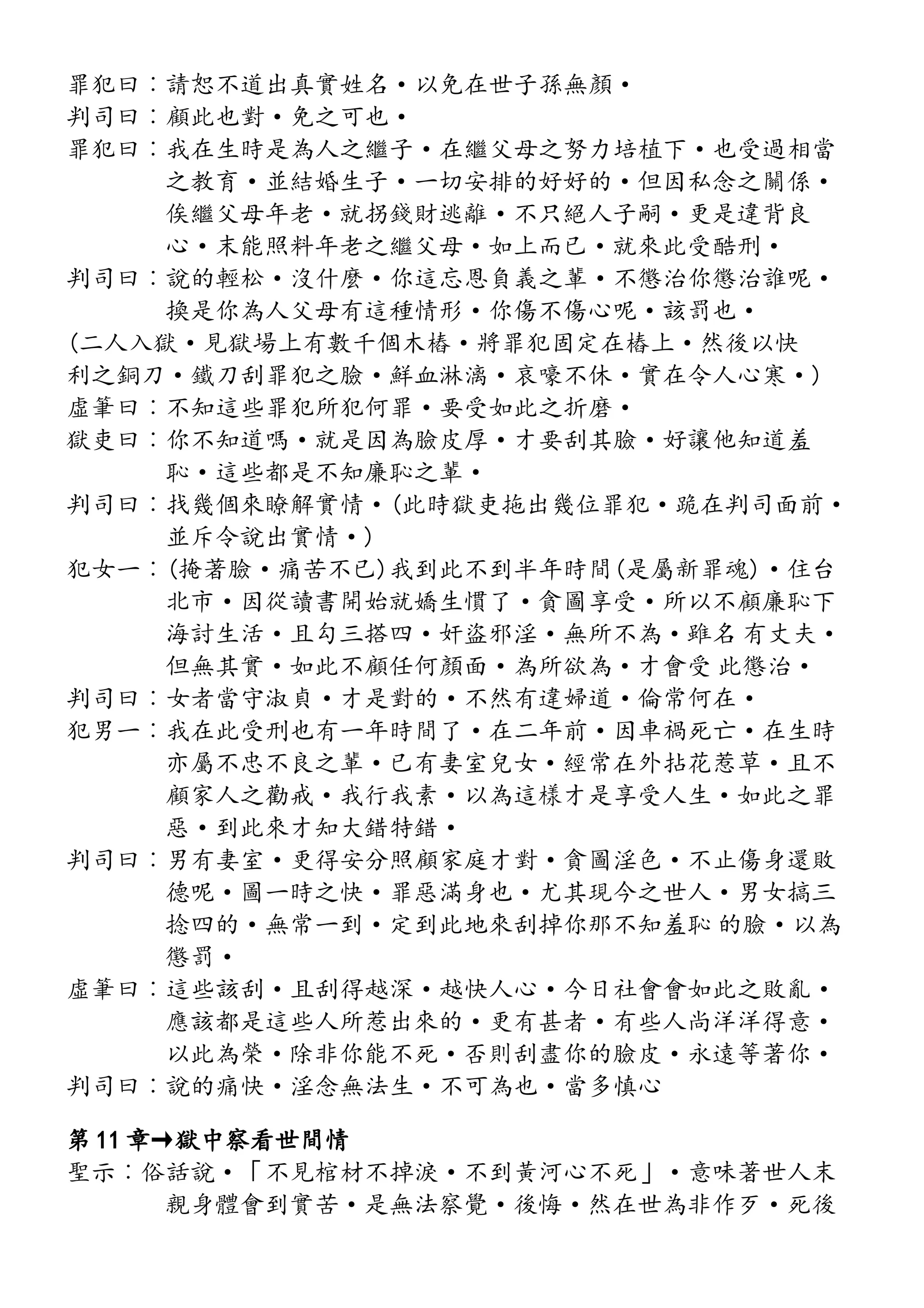 罪犯曰︰請恕不道出真實姓名·以免在世子孫無顏·
判司曰︰顧此也對·免之可也·
罪犯曰︰我在生時是為人之繼子·在繼父母之努力培植下·也受過相當
之教育·並結婚生子·一切安排的好好的·但因私念之關係·
俟繼父母年老·就拐錢財逃離·不只絕人子嗣·更是違背良
心·末能照料年老之繼父母·如上而已·就來此受酷刑·
判司曰︰說的輕松·沒什麼·你這忘恩負義之輩·不懲治你懲治誰呢·
換是你為人父母有這種情形·你傷不傷心呢·該罰也·
(二人入獄·見獄場上有數千個木樁·將罪犯固定在樁上·然後以快
利之銅刀·鐵刀刮罪犯之臉·鮮血淋漓·哀嚎不休·實在令人心寒·)
虛筆曰︰不知這些罪犯所犯何罪·要受如此之折磨·
獄吏曰︰你不知道嗎·就是因為臉皮厚·才要刮其臉·好讓他知道羞
恥·這些都是不知廉恥之輩·
判司曰︰找幾個來瞭解實情·(此時獄吏拖出幾位罪犯·跪在判司面前·
並斥令說出實情·)
犯女一︰(掩著臉·痛苦不已)我到此不到半年時間(是屬新罪魂)·住台
北市·因從讀書開始就嬌生慣了·貪圖享受·所以不顧廉恥下
海討生活·且勾三搭四·奸盜邪淫·無所不為·雖名 有丈夫·
但無其實·如此不顧任何顏面·為所欲為·才會受 此懲治·
判司曰︰女者當守淑貞·才是對的·不然有違婦道·倫常何在·
犯男一︰我在此受刑也有一年時間了·在二年前·因車禍死亡·在生時
亦屬不忠不良之輩·已有妻室兒女·經常在外拈花惹草·且不
顧家人之勸戒·我行我素·以為這樣才是享受人生·如此之罪
惡·到此來才知大錯特錯·
判司曰︰男有妻室·更得安分照顧家庭才對·貪圖淫色·不止傷身還敗
德呢·圖一時之快·罪惡滿身也·尤其現今之世人·男女搞三
捻四的·無常一到·定到此地來刮掉你那不知羞恥 的臉·以為
懲罰·
虛筆曰︰這些該刮·且刮得越深·越快人心·今日社會會如此之敗亂·
應該都是這些人所惹出來的·更有甚者·有些人尚洋洋得意·
以此為榮·除非你能不死·否則刮盡你的臉皮·永遠等著你·
判司曰︰說的痛快·淫念無法生·不可為也·當多慎心
第 11 章→獄中察看世間情
聖示︰俗話說·「不見棺材不掉淚·不到黃河心不死」·意味著世人末
親身體會到實苦·是無法察覺·後悔·然在世為非作歹·死後
 