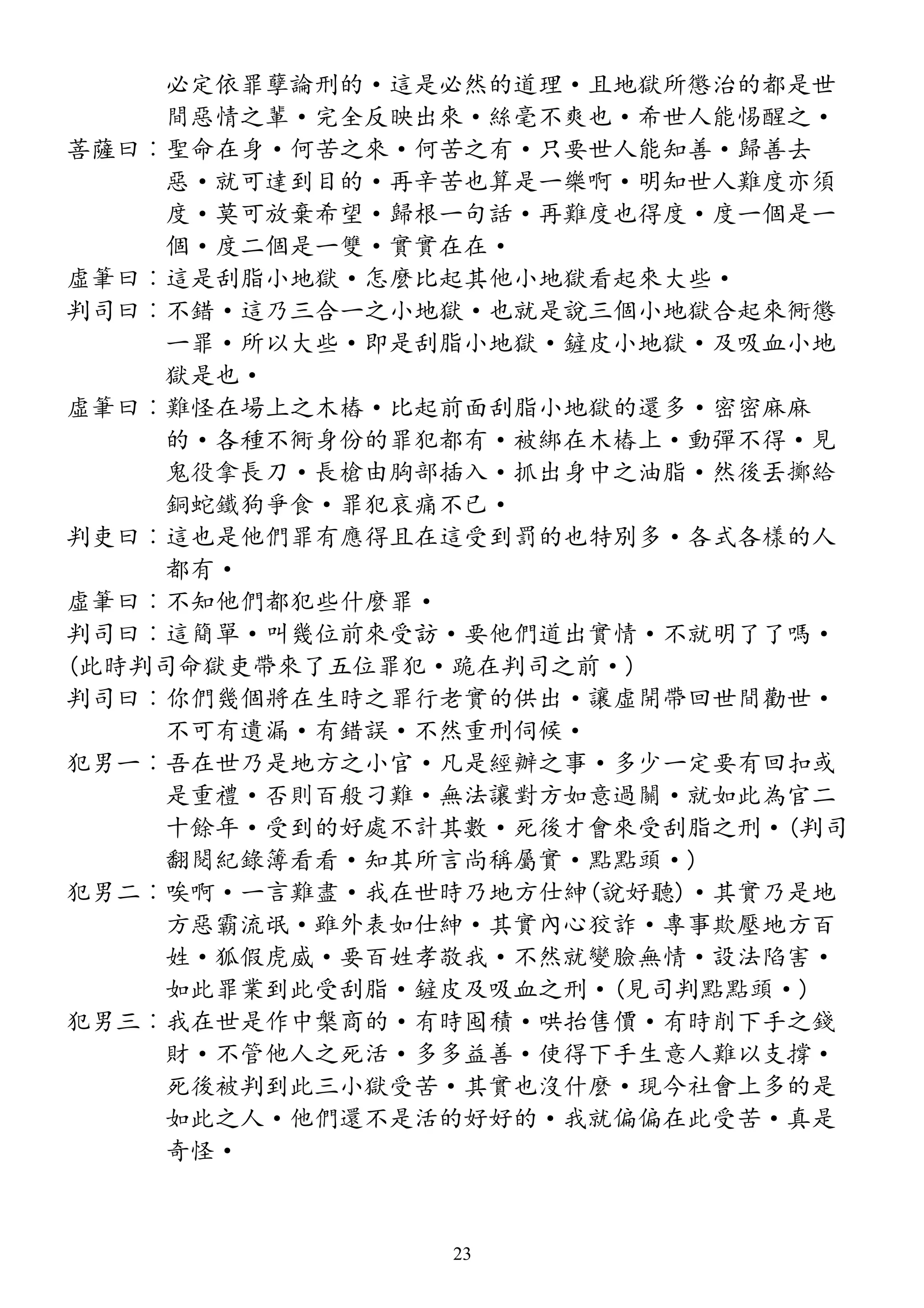 必定依罪孽論刑的·這是必然的道理·且地獄所懲治的都是世
間惡情之輩·完全反映出來·絲毫不爽也·希世人能惕醒之·
菩薩曰︰聖命在身·何苦之來·何苦之有·只要世人能知善·歸善去
惡·就可達到目的·再辛苦也算是一樂啊·明知世人難度亦須
度·莫可放棄希望·歸根一句話·再難度也得度·度一個是一
個·度二個是一雙·實實在在·
虛筆曰︰這是刮脂小地獄·怎麼比起其他小地獄看起來大些·
判司曰︰不錯·這乃三合一之小地獄·也就是說三個小地獄合起來衕懲
一罪·所以大些·即是刮脂小地獄·鏟皮小地獄·及吸血小地
獄是也·
虛筆曰︰難怪在場上之木樁·比起前面刮脂小地獄的還多·密密麻麻
的·各種不衕身份的罪犯都有·被綁在木樁上·動彈不得·見
鬼役拿長刀·長槍由胸部插入·抓出身中之油脂·然後丟擲給
銅蛇鐵狗爭食·罪犯哀痛不已·
判吏曰︰這也是他們罪有應得且在這受到罰的也特別多·各式各樣的人
都有·
虛筆曰︰不知他們都犯些什麼罪·
判司曰︰這簡單·叫幾位前來受訪·要他們道出實情·不就明了了嗎·
(此時判司命獄吏帶來了五位罪犯·跪在判司之前·)
判司曰︰你們幾個將在生時之罪行老實的供出·讓虛開帶回世間勸世·
不可有遺漏·有錯誤·不然重刑伺候·
犯男一︰吾在世乃是地方之小官·凡是經辦之事·多少一定要有回扣或
是重禮·否則百般刁難·無法讓對方如意過關·就如此為官二
十餘年·受到的好處不計其數·死後才會來受刮脂之刑·(判司
翻閱紀錄簿看看·知其所言尚稱屬實·點點頭·)
犯男二︰唉啊·一言難盡·我在世時乃地方仕紳(說好聽)·其實乃是地
方惡霸流氓·雖外表如仕紳·其實內心狡詐·專事欺壓地方百
姓·狐假虎威·要百姓孝敬我·不然就變臉無情·設法陷害·
如此罪業到此受刮脂·鏟皮及吸血之刑·(見司判點點頭·)
犯男三︰我在世是作中槃商的·有時囤積·哄抬售價·有時削下手之錢
財·不管他人之死活·多多益善·使得下手生意人難以支撐·
死後被判到此三小獄受苦·其實也沒什麼·現今社會上多的是
如此之人·他們還不是活的好好的·我就偏偏在此受苦·真是
奇怪·
23
 