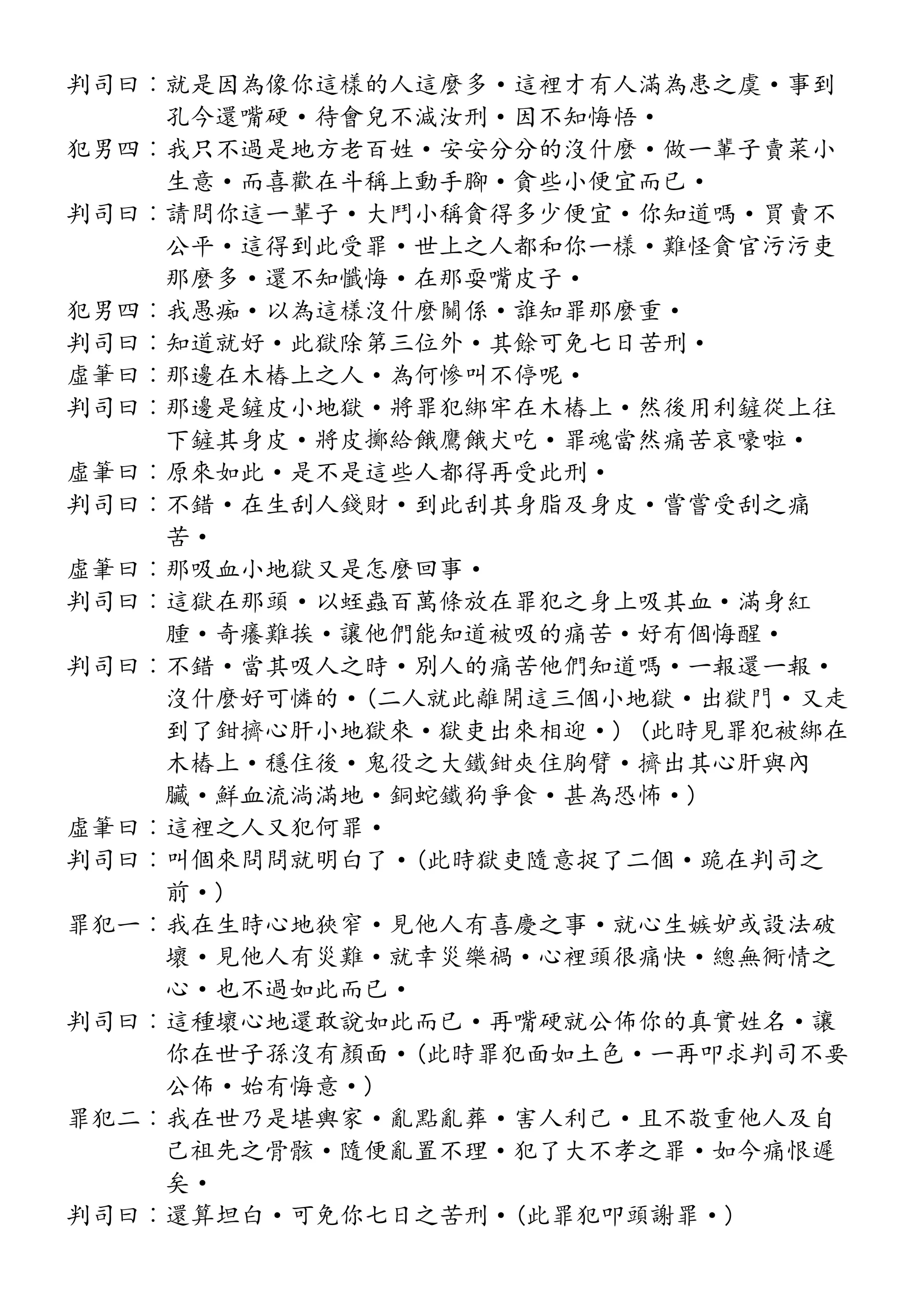判司曰︰就是因為像你這樣的人這麼多·這裡才有人滿為患之虞·事到
孔今還嘴硬·待會兒不減汝刑·因不知悔悟·
犯男四︰我只不過是地方老百姓·安安分分的沒什麼·做一輩子賣菜小
生意·而喜歡在斗稱上動手腳·貪些小便宜而已·
判司曰︰請問你這一輩子·大鬥小稱貪得多少便宜·你知道嗎·買賣不
公平·這得到此受罪·世上之人都和你一樣·難怪貪官污污吏
那麼多·還不知懺悔·在那耍嘴皮子·
犯男四︰我愚痴·以為這樣沒什麼關係·誰知罪那麼重·
判司曰︰知道就好·此獄除第三位外·其餘可免七日苦刑·
虛筆曰︰那邊在木樁上之人·為何慘叫不停呢·
判司曰︰那邊是鏟皮小地獄·將罪犯綁牢在木樁上·然後用利鏟從上往
下鏟其身皮·將皮擲給餓鷹餓犬吃·罪魂當然痛苦哀嚎啦·
虛筆曰︰原來如此·是不是這些人都得再受此刑·
判司曰︰不錯·在生刮人錢財·到此刮其身脂及身皮·嘗嘗受刮之痛
苦·
虛筆曰︰那吸血小地獄又是怎麼回事·
判司曰︰這獄在那頭·以蛭蟲百萬條放在罪犯之身上吸其血·滿身紅
腫·奇癢難挨·讓他們能知道被吸的痛苦·好有個悔醒·
判司曰︰不錯·當其吸人之時·別人的痛苦他們知道嗎·一報還一報·
沒什麼好可憐的·(二人就此離開這三個小地獄·出獄門·又走
到了鉗擠心肝小地獄來·獄吏出來相迎·) (此時見罪犯被綁在
木樁上·穩住後·鬼役之大鐵鉗夾住胸臂·擠出其心肝與內
臟·鮮血流淌滿地·銅蛇鐵狗爭食·甚為恐怖·)
虛筆曰︰這裡之人又犯何罪·
判司曰︰叫個來問問就明白了·(此時獄吏隨意捉了二個·跪在判司之
前·)
罪犯一︰我在生時心地狹窄·見他人有喜慶之事·就心生嫉妒或設法破
壞·見他人有災難·就幸災樂禍·心裡頭很痛快·總無衕情之
心·也不過如此而已·
判司曰︰這種壞心地還敢說如此而已·再嘴硬就公佈你的真實姓名·讓
你在世子孫沒有顏面·(此時罪犯面如土色·一再叩求判司不要
公佈·始有悔意·)
罪犯二︰我在世乃是堪輿家·亂點亂葬·害人利己·且不敬重他人及自
己祖先之骨骸·隨便亂置不理·犯了大不孝之罪·如今痛恨遲
矣·
判司曰︰還算坦白·可免你七日之苦刑·(此罪犯叩頭謝罪·)
 
