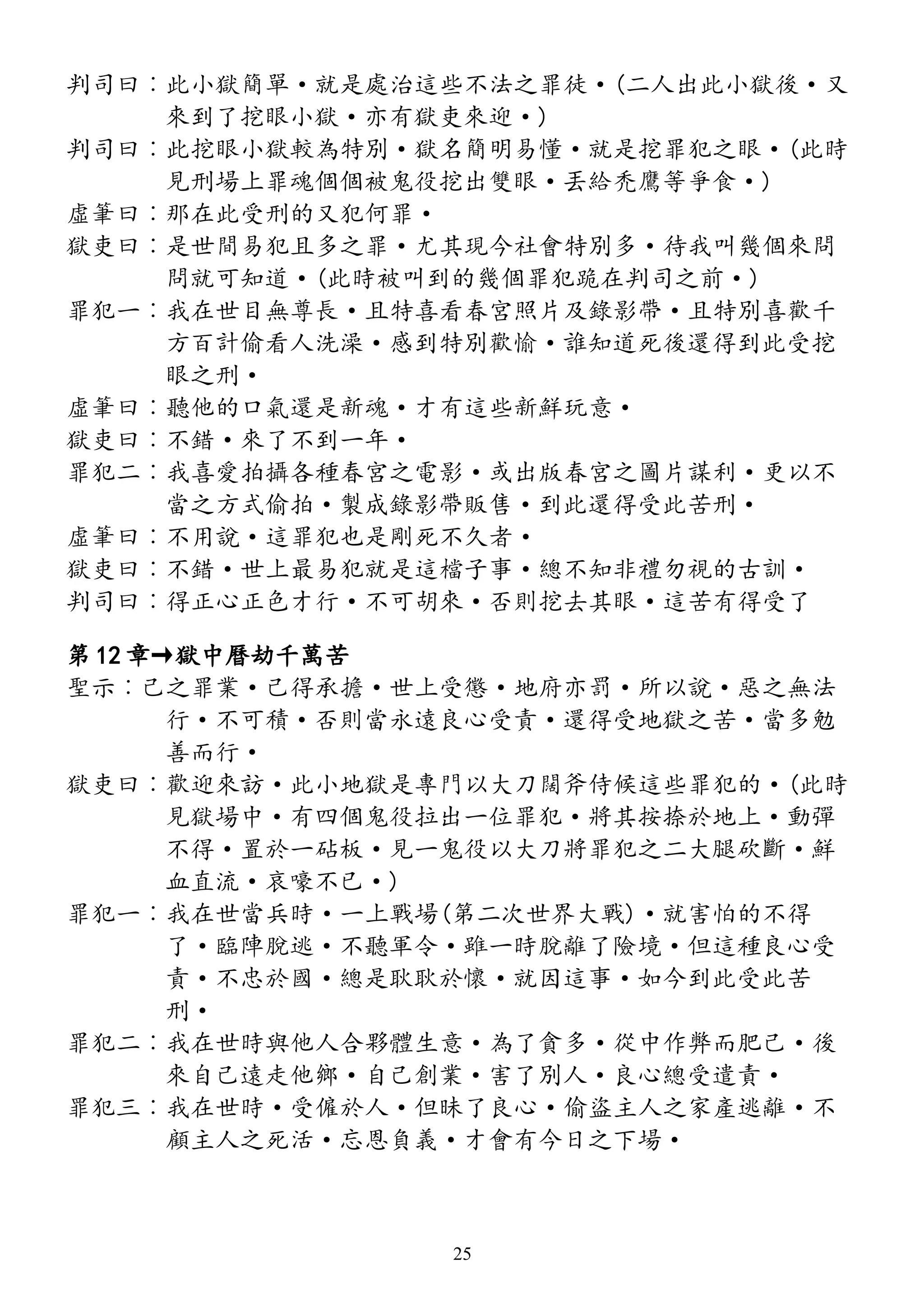 判司曰︰此小獄簡單·就是處治這些不法之罪徒·(二人出此小獄後·又
來到了挖眼小獄·亦有獄吏來迎·)
判司曰︰此挖眼小獄較為特別·獄名簡明易懂·就是挖罪犯之眼·(此時
見刑場上罪魂個個被鬼役挖出雙眼·丟給禿鷹等爭食·)
虛筆曰︰那在此受刑的又犯何罪·
獄吏曰︰是世間易犯且多之罪·尤其現今社會特別多·待我叫幾個來問
問就可知道·(此時被叫到的幾個罪犯跪在判司之前·)
罪犯一︰我在世目無尊長·且特喜看春宮照片及錄影帶·且特別喜歡千
方百計偷看人洗澡·感到特別歡愉·誰知道死後還得到此受挖
眼之刑·
虛筆曰︰聽他的口氣還是新魂·才有這些新鮮玩意·
獄吏曰︰不錯·來了不到一年·
罪犯二︰我喜愛拍攝各種春宮之電影·或出版春宮之圖片謀利·更以不
當之方式偷拍·製成錄影帶販售·到此還得受此苦刑·
虛筆曰︰不用說·這罪犯也是剛死不久者·
獄吏曰︰不錯·世上最易犯就是這檔子事·總不知非禮勿視的古訓·
判司曰︰得正心正色才行·不可胡來·否則挖去其眼·這苦有得受了
第 12 章→獄中曆劫千萬苦
聖示︰己之罪業·己得承擔·世上受懲·地府亦罰·所以說·惡之無法
行·不可積·否則當永遠良心受責·還得受地獄之苦·當多勉
善而行·
獄吏曰︰歡迎來訪·此小地獄是專門以大刀闊斧侍候這些罪犯的·(此時
見獄場中·有四個鬼役拉出一位罪犯·將其按捺於地上·動彈
不得·置於一砧板·見一鬼役以大刀將罪犯之二大腿砍斷·鮮
血直流·哀嚎不已·)
罪犯一︰我在世當兵時·一上戰場(第二次世界大戰)·就害怕的不得
了·臨陣脫逃·不聽軍令·雖一時脫離了險境·但這種良心受
責·不忠於國·總是耿耿於懷·就因這事·如今到此受此苦
刑·
罪犯二︰我在世時與他人合夥體生意·為了貪多·從中作弊而肥己·後
來自己遠走他鄉·自己創業·害了別人·良心總受遣責·
罪犯三︰我在世時·受僱於人·但昧了良心·偷盜主人之家產逃離·不
顧主人之死活·忘恩負義·才會有今日之下場·
25
 