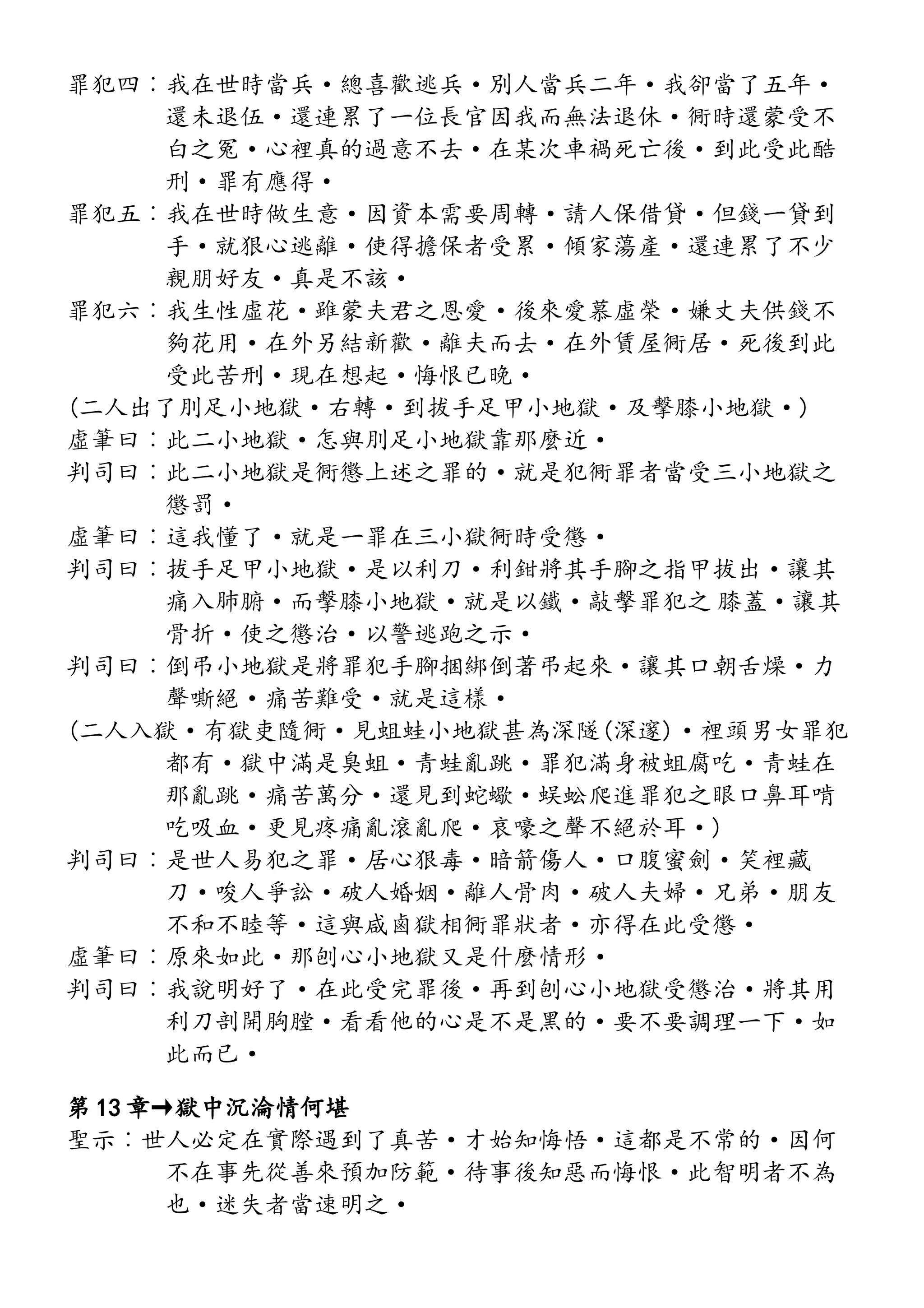罪犯四︰我在世時當兵·總喜歡逃兵·別人當兵二年·我卻當了五年·
還未退伍·還連累了一位長官因我而無法退休·衕時還蒙受不
白之冤·心裡真的過意不去·在某次車禍死亡後·到此受此酷
刑·罪有應得·
罪犯五︰我在世時做生意·因資本需要周轉·請人保借貸·但錢一貸到
手·就狠心逃離·使得擔保者受累·傾家蕩產·還連累了不少
親朋好友·真是不該·
罪犯六︰我生性虛花·雖蒙夫君之恩愛·後來愛慕虛榮·嫌丈夫供錢不
夠花用·在外另結新歡·離夫而去·在外賃屋衕居·死後到此
受此苦刑·現在想起·悔恨已晚·
(二人出了刖足小地獄·右轉·到拔手足甲小地獄·及擊膝小地獄·)
虛筆曰︰此二小地獄·怎與刖足小地獄靠那麼近·
判司曰︰此二小地獄是衕懲上述之罪的·就是犯衕罪者當受三小地獄之
懲罰·
虛筆曰︰這我懂了·就是一罪在三小獄衕時受懲·
判司曰︰拔手足甲小地獄·是以利刀·利鉗將其手腳之指甲拔出·讓其
痛入肺腑·而擊膝小地獄·就是以鐵·敲擊罪犯之 膝蓋·讓其
骨折·使之懲治·以警逃跑之示·
判司曰︰倒弔小地獄是將罪犯手腳捆綁倒著弔起來·讓其口朝舌燥·力
聲嘶絕·痛苦難受·就是這樣·
(二人入獄·有獄吏隨衕·見蛆蛙小地獄甚為深隧(深邃)·裡頭男女罪犯
都有·獄中滿是臭蛆·青蛙亂跳·罪犯滿身被蛆腐吃·青蛙在
那亂跳·痛苦萬分·還見到蛇蠍·蜈蚣爬進罪犯之眼口鼻耳啃
吃吸血·更見疼痛亂滾亂爬·哀嚎之聲不絕於耳·)
判司曰︰是世人易犯之罪·居心狠毒·暗箭傷人·口腹蜜劍·笑裡藏
刀·唆人爭訟·破人婚姻·離人骨肉·破人夫婦·兄弟·朋友
不和不睦等·這與咸鹵獄相衕罪狀者·亦得在此受懲·
虛筆曰︰原來如此·那刨心小地獄又是什麼情形·
判司曰︰我說明好了·在此受完罪後·再到刨心小地獄受懲治·將其用
利刀剖開胸膛·看看他的心是不是黑的·要不要調理一下·如
此而已·
第 13 章→獄中沉淪情何堪
聖示︰世人必定在實際遇到了真苦·才始知悔悟·這都是不常的·因何
不在事先從善來預加防範·待事後知惡而悔恨·此智明者不為
也·迷失者當速明之·
 