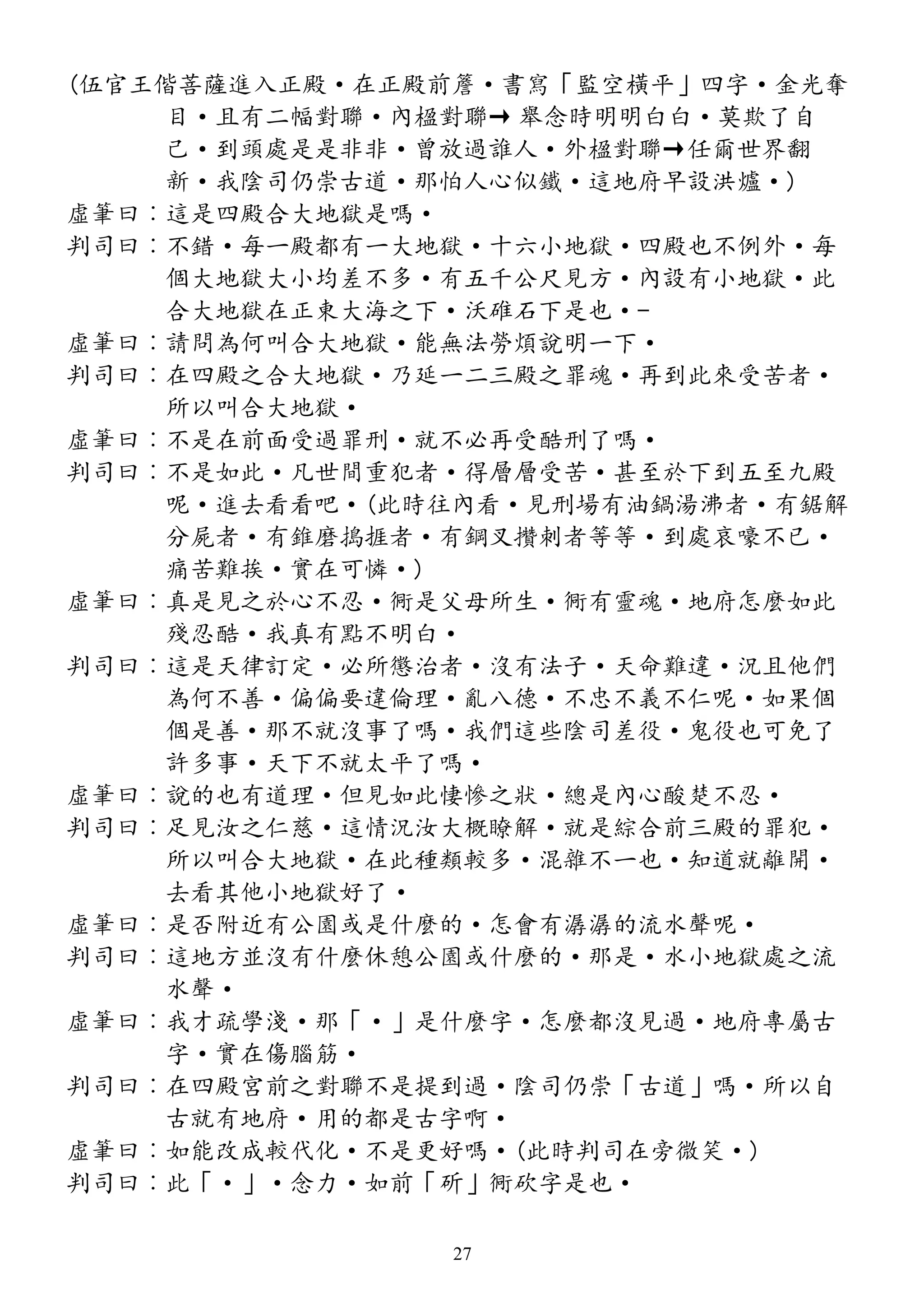 (伍官王偕菩薩進入正殿·在正殿前簷·書寫「監空橫平」四字·金光奪
目·且有二幅對聯·內楹對聯→ 舉念時明明白白·莫欺了自
己·到頭處是是非非·曾放過誰人·外楹對聯→任爾世界翻
新·我陰司仍崇古道·那怕人心似鐵·這地府早設洪爐·)
虛筆曰︰這是四殿合大地獄是嗎·
判司曰︰不錯·每一殿都有一大地獄·十六小地獄·四殿也不例外·每
個大地獄大小均差不多·有五千公尺見方·內設有小地獄·此
合大地獄在正東大海之下·沃碓石下是也·-
虛筆曰︰請問為何叫合大地獄·能無法勞煩說明一下·
判司曰︰在四殿之合大地獄·乃延一二三殿之罪魂·再到此來受苦者·
所以叫合大地獄·
虛筆曰︰不是在前面受過罪刑·就不必再受酷刑了嗎·
判司曰︰不是如此·凡世間重犯者·得層層受苦·甚至於下到五至九殿
呢·進去看看吧·(此時往內看·見刑場有油鍋湯沸者·有鋸解
分屍者·有錐磨搗捱者·有鋼叉攢刺者等等·到處哀嚎不已·
痛苦難挨·實在可憐·)
虛筆曰︰真是見之於心不忍·衕是父母所生·衕有靈魂·地府怎麼如此
殘忍酷·我真有點不明白·
判司曰︰這是天律訂定·必所懲治者·沒有法子·天命難違·況且他們
為何不善·偏偏要違倫理·亂八德·不忠不義不仁呢·如果個
個是善·那不就沒事了嗎·我們這些陰司差役·鬼役也可免了
許多事·天下不就太平了嗎·
虛筆曰︰說的也有道理·但見如此悽慘之狀·總是內心酸楚不忍·
判司曰︰足見汝之仁慈·這情況汝大概瞭解·就是綜合前三殿的罪犯·
所以叫合大地獄·在此種類較多·混雜不一也·知道就離開·
去看其他小地獄好了·
虛筆曰︰是否附近有公園或是什麼的·怎會有潺潺的流水聲呢·
判司曰︰這地方並沒有什麼休憩公園或什麼的·那是·水小地獄處之流
水聲·
虛筆曰︰我才疏學淺·那「·」是什麼字·怎麼都沒見過·地府專屬古
字·實在傷腦筋·
判司曰︰在四殿宮前之對聯不是提到過·陰司仍崇「古道」嗎·所以自
古就有地府·用的都是古字啊·
虛筆曰︰如能改成較代化·不是更好嗎·(此時判司在旁微笑·)
判司曰︰此「·」·念力·如前「斫」衕砍字是也·
27
 