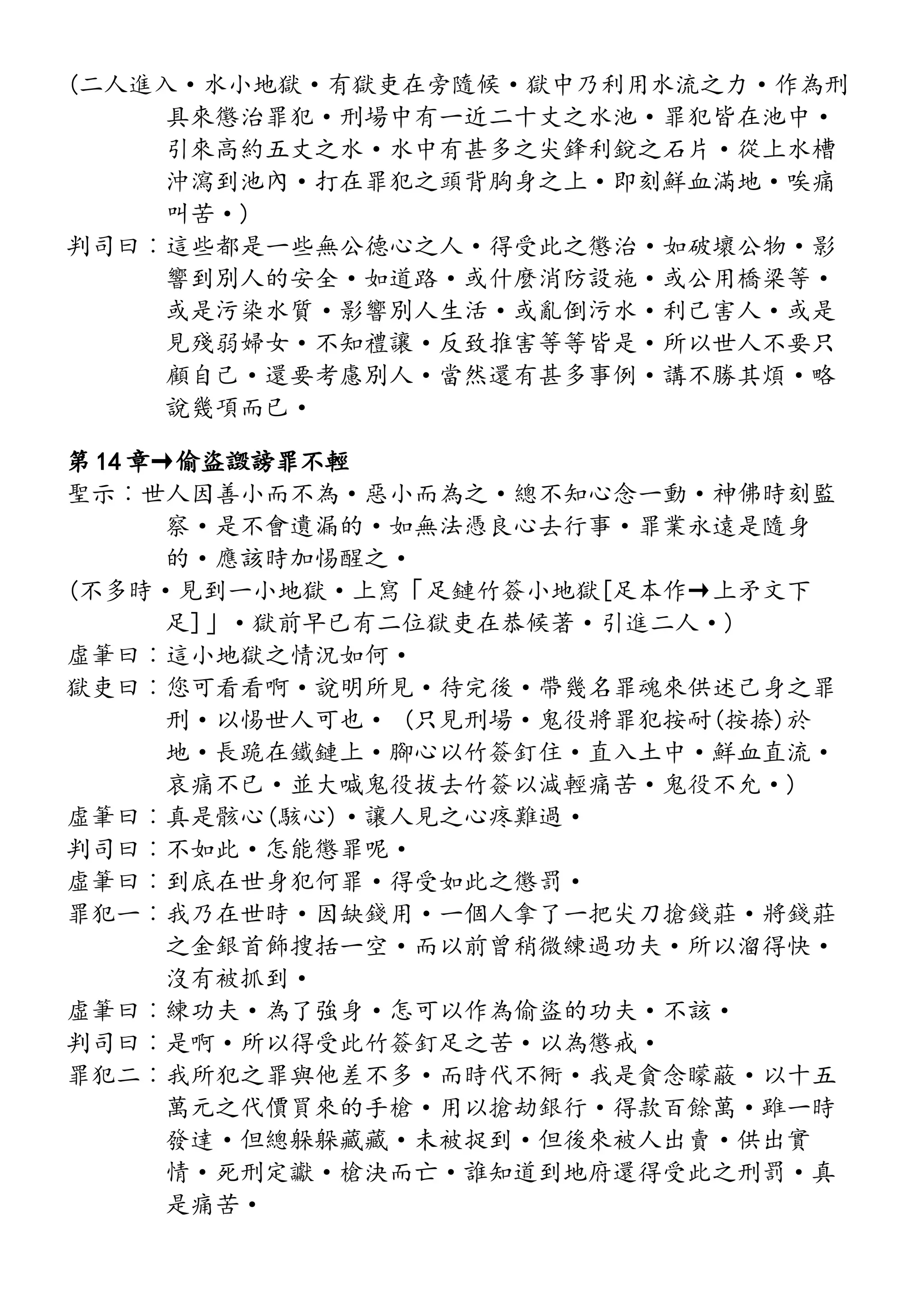 (二人進入·水小地獄·有獄吏在旁隨候·獄中乃利用水流之力·作為刑
具來懲治罪犯·刑場中有一近二十丈之水池·罪犯皆在池中·
引來高約五丈之水·水中有甚多之尖鋒利銳之石片·從上水槽
沖瀉到池內·打在罪犯之頭背胸身之上·即刻鮮血滿地·唉痛
叫苦·)
判司曰︰這些都是一些無公德心之人·得受此之懲治·如破壞公物·影
響到別人的安全·如道路·或什麼消防設施·或公用橋梁等·
或是污染水質·影響別人生活·或亂倒污水·利己害人·或是
見殘弱婦女·不知禮讓·反致推害等等皆是·所以世人不要只
顧自己·還要考慮別人·當然還有甚多事例·講不勝其煩·略
說幾項而已·
第 14 章→偷盜譭謗罪不輕
聖示︰世人因善小而不為·惡小而為之·總不知心念一動·神佛時刻監
察·是不會遺漏的·如無法憑良心去行事·罪業永遠是隨身
的·應該時加惕醒之·
(不多時·見到一小地獄·上寫「足鏈竹簽小地獄[足本作→上矛文下
足]」·獄前早已有二位獄吏在恭候著·引進二人·)
虛筆曰︰這小地獄之情況如何·
獄吏曰︰您可看看啊·說明所見·待完後·帶幾名罪魂來供述己身之罪
刑·以惕世人可也· (只見刑場·鬼役將罪犯按耐(按捺)於
地·長跪在鐵鏈上·腳心以竹簽釘住·直入土中·鮮血直流·
哀痛不已·並大喊鬼役拔去竹簽以減輕痛苦·鬼役不允·)
虛筆曰︰真是骸心(駭心)·讓人見之心疼難過·
判司曰︰不如此·怎能懲罪呢·
虛筆曰︰到底在世身犯何罪·得受如此之懲罰·
罪犯一︰我乃在世時·因缺錢用·一個人拿了一把尖刀搶錢莊·將錢莊
之金銀首飾搜括一空·而以前曾稍微練過功夫·所以溜得快·
沒有被抓到·
虛筆曰︰練功夫·為了強身·怎可以作為偷盜的功夫·不該·
判司曰︰是啊·所以得受此竹簽釘足之苦·以為懲戒·
罪犯二︰我所犯之罪與他差不多·而時代不衕·我是貪念矇蔽·以十五
萬元之代價買來的手槍·用以搶劫銀行·得款百餘萬·雖一時
發達·但總躲躲藏藏·未被捉到·但後來被人出賣·供出實
情·死刑定讞·槍決而亡·誰知道到地府還得受此之刑罰·真
是痛苦·
 