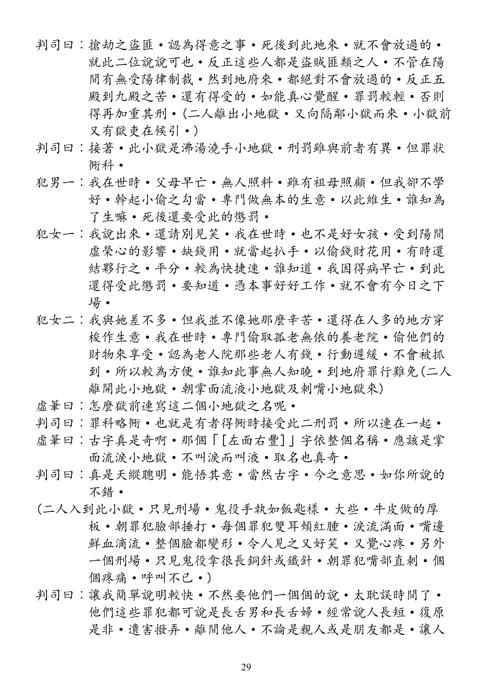 判司曰︰搶劫之盜匪·認為得意之事·死後到此地來·就不會放過的·
就此二位說說可也·反正這些人都是盜賊匪類之人·不管在陽
間有無受陽律制裁·然到地府來·都絕對不會放過的·反正五
殿到九殿之苦·還有得受的·如能真心覺醒·罪罰較輕·否則
得再加重其刑·(二人離出小地獄·又向隔鄰小獄而來·小獄前
又有獄吏在候引·)
判司曰︰接著·此小獄是沸湯澆手小地獄·刑罰雖與前者有異·但罪狀
衕科·
犯男一︰我在世時·父母早亡·無人照料·雖有祖母照顧·但我卻不學
好·幹起小偷之勾當·專門做無本的生意·以此維生·誰知為
了生嘛·死後還要受此的懲罰·
犯女一︰我說出來·還請別見笑·我在世時·也不是好女孩·受到陽間
虛榮心的影響·缺錢用·就當起扒手·以偷錢財花用·有時還
結夥行之·平分·較為快捷速·誰知道·我因得病早亡·到此
還得受此懲罰·要知道·憑本事好好工作·就不會有今日之下
場·
犯女二︰我與她差不多·但我並不像她那麼辛苦·還得在人多的地方穿
梭作生意·我在世時·專門偷取孤老無依的養老院·偷他們的
財物來享受·認為老人院那些老人有錢·行動遲緩·不會被抓
到·所以較為方便·誰知此事無人知曉·到地府罪行難免(二人
離開此小地獄·朝掌面流液小地獄及刺嘴小地獄來)
虛筆曰︰怎麼獄前連寫這二個小地獄之名呢·
判司曰︰罪科略衕·也就是有者得衕時接受此二刑罰·所以連在一起·
虛筆曰︰古字真是奇啊·那個「[左面右豐]」字依整個名稱·應該是掌
面流淚小地獄·不叫淚而叫液·取名也真奇·
判司曰︰真是天縱聰明·能悟其意·當然古字·今之意思·如你所說的
不錯·
(二人入到此小獄·只見刑場·鬼役手執如飯匙樣·大些·牛皮做的厚
板·朝罪犯臉部捶打·每個罪犯雙耳頰紅腫·淚流滿面·嘴邊
鮮血滴流·整個臉都變形·令人見之又好笑·又覺心疼·另外
一個刑場·只見鬼役拿很長銅針或鐵針·朝罪犯嘴部直刺·個
個疼痛·呼叫不已·)
判司曰︰讓我簡單說明較快·不然要他們一個個的說·太耽誤時間了·
他們這些罪犯都可說是長舌男和長舌婦·經常說人長短·復原
是非·遺害撥弄·離間他人·不論是親人或是朋友都是·讓人
29
 