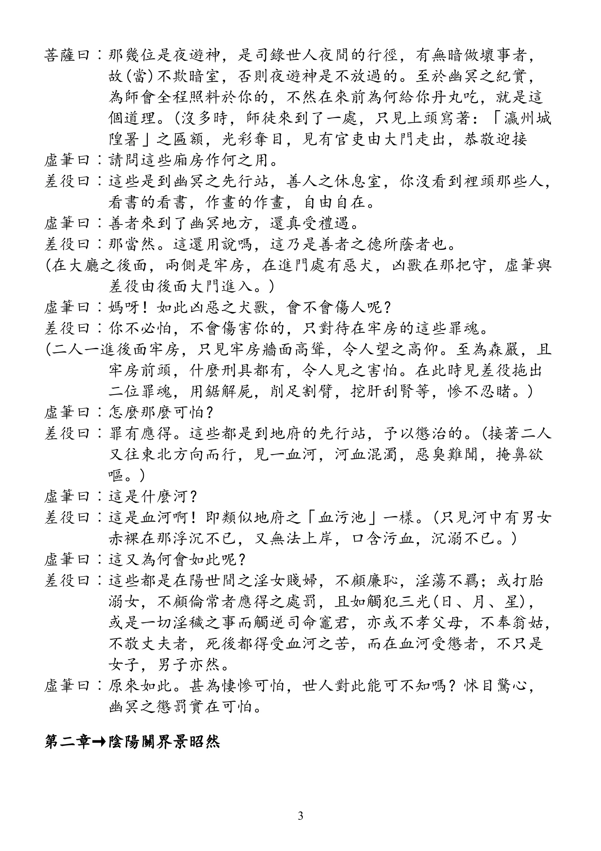 菩薩曰︰那幾位是夜遊神，是司錄世人夜間的行徑，有無暗做壞事者，
故(當)不欺暗室，否則夜遊神是不放過的。至於幽冥之紀實，
為師會全程照料於你的，不然在來前為何給你丹丸吃，就是這
個道理。(沒多時，師徒來到了一處，只見上頭寫著：「瀛州城
隍署」之匾額，光彩奪目，見有官吏由大門走出，恭敬迎接
虛筆曰︰請問這些廂房作何之用。
差役曰︰這些是到幽冥之先行站，善人之休息室，你沒看到裡頭那些人，
看書的看書，作畫的作畫，自由自在。
虛筆曰︰善者來到了幽冥地方，還真受禮遇。
差役曰︰那當然。這還用說嗎，這乃是善者之德所蔭者也。
(在大廳之後面，兩側是牢房，在進門處有惡犬，凶獸在那把守，虛筆與
差役由後面大門進入。)
虛筆曰︰媽呀！如此凶惡之犬獸，會不會傷人呢？
差役曰︰你不必怕，不會傷害你的，只對待在牢房的這些罪魂。
(二人一進後面牢房，只見牢房牆面高聳，令人望之高仰。至為森嚴，且
牢房前頭，什麼刑具都有，令人見之害怕。在此時見差役拖出
二位罪魂，用鋸解屍，削足割臂，挖肝刮腎等，慘不忍睹。)
虛筆曰︰怎麼那麼可怕？
差役曰︰罪有應得。這些都是到地府的先行站，予以懲治的。(接著二人
又往東北方向而行，見一血河，河血混濁，惡臭難聞，掩鼻欲
嘔。)
虛筆曰︰這是什麼河？
差役曰︰這是血河啊！即類似地府之「血污池」一樣。(只見河中有男女
赤裸在那浮沉不已，又無法上岸，口含污血，沉溺不已。)
虛筆曰︰這又為何會如此呢？
差役曰︰這些都是在陽世間之淫女賤婦，不顧廉恥，淫蕩不羈；或打胎
溺女，不顧倫常者應得之處罰，且如觸犯三光(日、月、星)，
或是一切淫穢之事而觸逆司命竈君，亦或不孝父母，不奉翁姑，
不敬丈夫者，死後都得受血河之苦，而在血河受懲者，不只是
女子，男子亦然。
虛筆曰︰原來如此。甚為悽慘可怕，世人對此能可不知嗎？怵目驚心，
幽冥之懲罰實在可怕。
第二章→陰陽關界景昭然
3
 