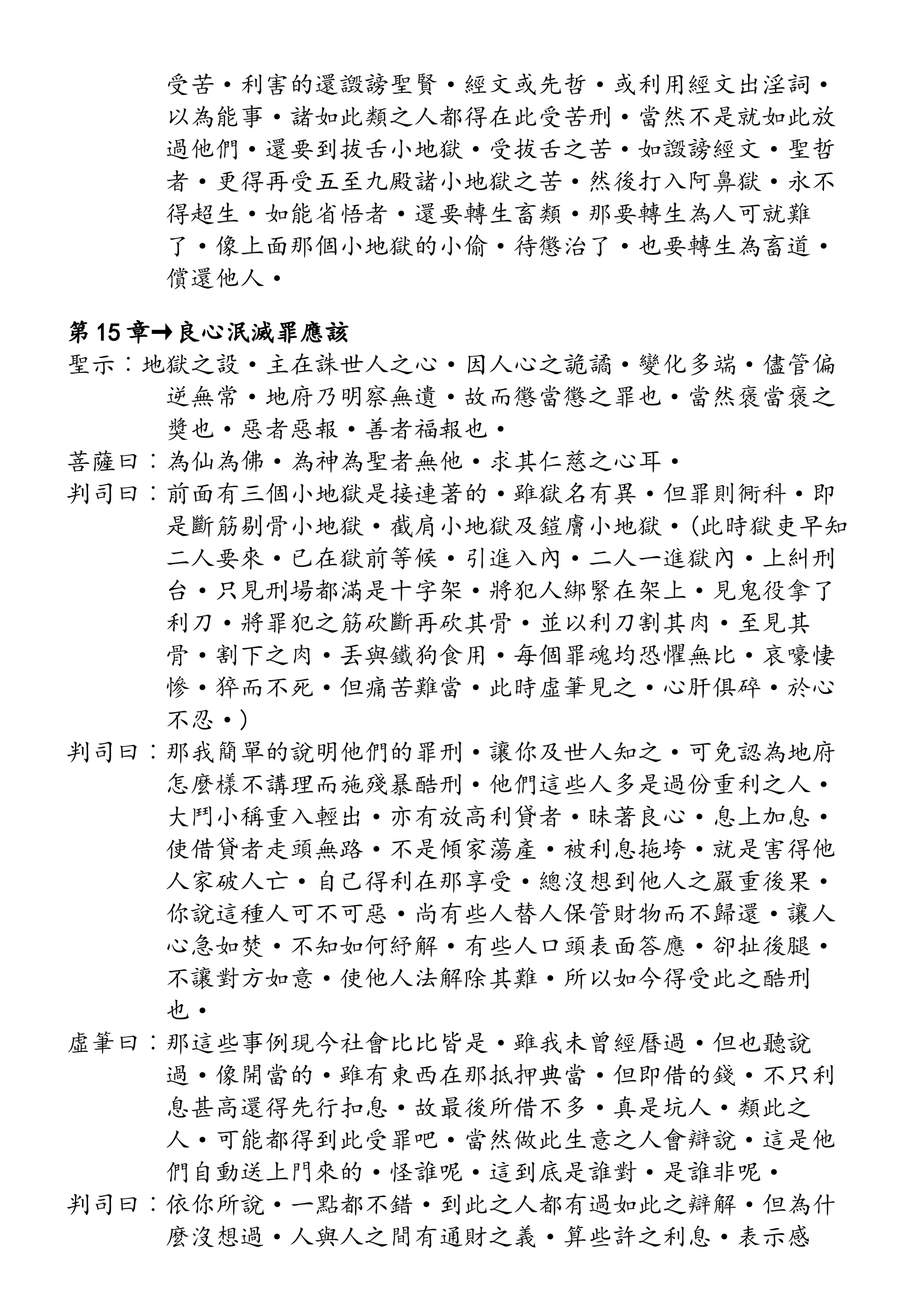 受苦·利害的還譭謗聖賢·經文或先哲·或利用經文出淫詞·
以為能事·諸如此類之人都得在此受苦刑·當然不是就如此放
過他們·還要到拔舌小地獄·受拔舌之苦·如譭謗經文·聖哲
者·更得再受五至九殿諸小地獄之苦·然後打入阿鼻獄·永不
得超生·如能省悟者·還要轉生畜類·那要轉生為人可就難
了·像上面那個小地獄的小偷·待懲治了·也要轉生為畜道·
償還他人·
第 15 章→良心泯滅罪應該
聖示︰地獄之設·主在誅世人之心·因人心之詭譎·變化多端·儘管偏
逆無常·地府乃明察無遺·故而懲當懲之罪也·當然褒當褒之
獎也·惡者惡報·善者福報也·
菩薩曰︰為仙為佛·為神為聖者無他·求其仁慈之心耳·
判司曰︰前面有三個小地獄是接連著的·雖獄名有異·但罪則衕科·即
是斷筋剔骨小地獄·截肩小地獄及鎧膚小地獄·(此時獄吏早知
二人要來·已在獄前等候·引進入內·二人一進獄內·上糾刑
台·只見刑場都滿是十字架·將犯人綁緊在架上·見鬼役拿了
利刀·將罪犯之筋砍斷再砍其骨·並以利刀割其肉·至見其
骨·割下之肉·丟與鐵狗食用·每個罪魂均恐懼無比·哀嚎悽
慘·猝而不死·但痛苦難當·此時虛筆見之·心肝俱碎·於心
不忍·)
判司曰︰那我簡單的說明他們的罪刑·讓你及世人知之·可免認為地府
怎麼樣不講理而施殘暴酷刑·他們這些人多是過份重利之人·
大鬥小稱重入輕出·亦有放高利貸者·昧著良心·息上加息·
使借貸者走頭無路·不是傾家蕩產·被利息拖垮·就是害得他
人家破人亡·自己得利在那享受·總沒想到他人之嚴重後果·
你說這種人可不可惡·尚有些人替人保管財物而不歸還·讓人
心急如焚·不知如何紓解·有些人口頭表面答應·卻扯後腿·
不讓對方如意·使他人法解除其難·所以如今得受此之酷刑
也·
虛筆曰︰那這些事例現今社會比比皆是·雖我未曾經曆過·但也聽說
過·像開當的·雖有東西在那抵押典當·但即借的錢·不只利
息甚高還得先行扣息·故最後所借不多·真是坑人·類此之
人·可能都得到此受罪吧·當然做此生意之人會辯說·這是他
們自動送上門來的·怪誰呢·這到底是誰對·是誰非呢·
判司曰︰依你所說·一點都不錯·到此之人都有過如此之辯解·但為什
麼沒想過·人與人之間有通財之義·算些許之利息·表示感
 