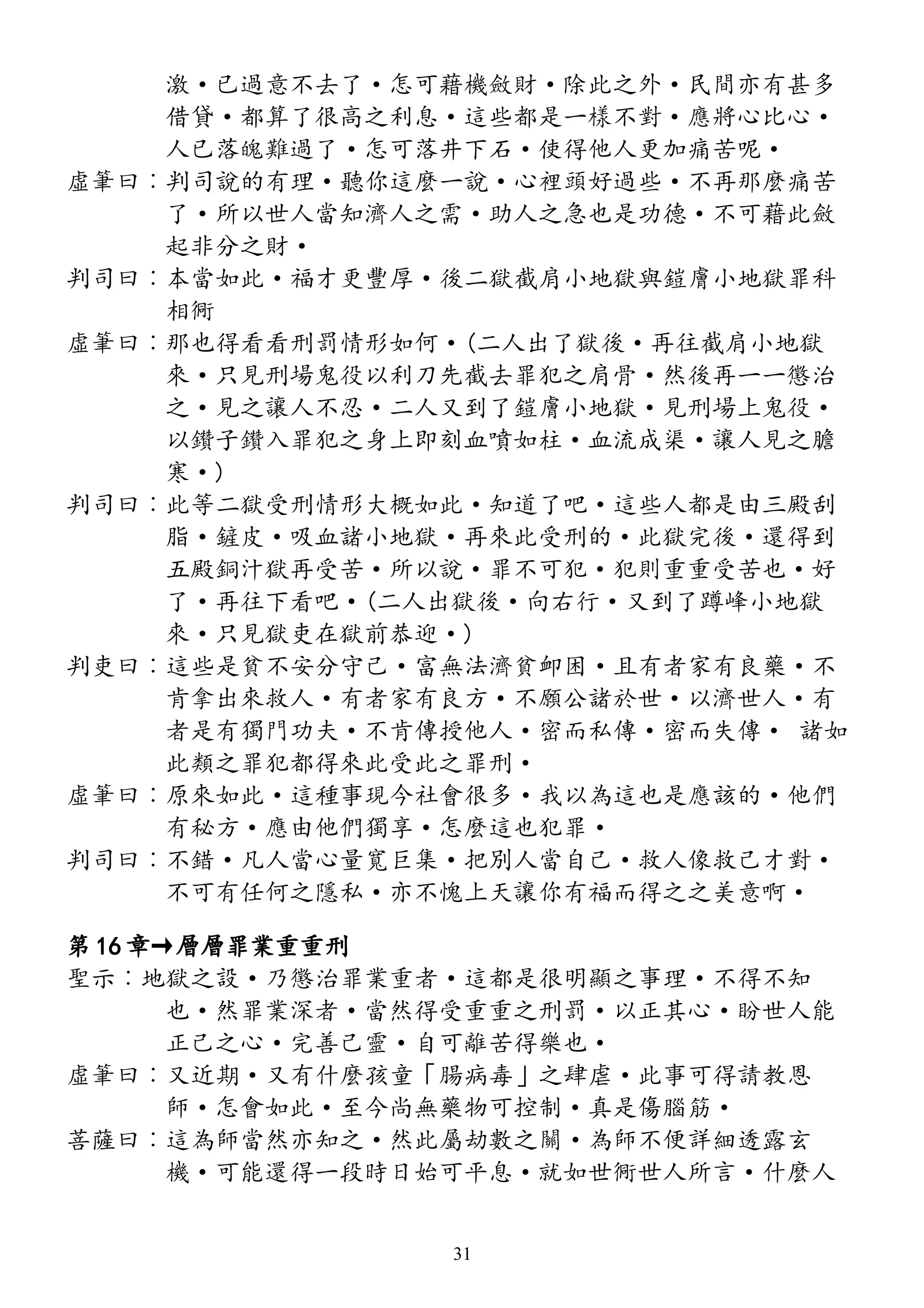 激·已過意不去了·怎可藉機斂財·除此之外·民間亦有甚多
借貸·都算了很高之利息·這些都是一樣不對·應將心比心·
人已落魄難過了·怎可落井下石·使得他人更加痛苦呢·
虛筆曰︰判司說的有理·聽你這麼一說·心裡頭好過些·不再那麼痛苦
了·所以世人當知濟人之需·助人之急也是功德·不可藉此斂
起非分之財·
判司曰︰本當如此·福才更豐厚·後二獄截肩小地獄與鎧膚小地獄罪科
相衕
虛筆曰︰那也得看看刑罰情形如何·(二人出了獄後·再往截肩小地獄
來·只見刑場鬼役以利刀先截去罪犯之肩骨·然後再一一懲治
之·見之讓人不忍·二人又到了鎧膚小地獄·見刑場上鬼役·
以鑽子鑽入罪犯之身上即刻血噴如柱·血流成渠·讓人見之膽
寒·)
判司曰︰此等二獄受刑情形大概如此·知道了吧·這些人都是由三殿刮
脂·鏟皮·吸血諸小地獄·再來此受刑的·此獄完後·還得到
五殿銅汁獄再受苦·所以說·罪不可犯·犯則重重受苦也·好
了·再往下看吧·(二人出獄後·向右行·又到了蹲峰小地獄
來·只見獄吏在獄前恭迎·)
判吏曰︰這些是貧不安分守己·富無法濟貧卹困·且有者家有良藥·不
肯拿出來救人·有者家有良方·不願公諸於世·以濟世人·有
者是有獨門功夫·不肯傳授他人·密而私傳·密而失傳· 諸如
此類之罪犯都得來此受此之罪刑·
虛筆曰︰原來如此·這種事現今社會很多·我以為這也是應該的·他們
有秘方·應由他們獨享·怎麼這也犯罪·
判司曰︰不錯·凡人當心量寬巨集·把別人當自己·救人像救己才對·
不可有任何之隱私·亦不愧上天讓你有福而得之之美意啊·
第 16 章→層層罪業重重刑
聖示︰地獄之設·乃懲治罪業重者·這都是很明顯之事理·不得不知
也·然罪業深者·當然得受重重之刑罰·以正其心·盼世人能
正己之心·完善己靈·自可離苦得樂也·
虛筆曰︰又近期·又有什麼孩童「腸病毒」之肆虐·此事可得請教恩
師·怎會如此·至今尚無藥物可控制·真是傷腦筋·
菩薩曰︰這為師當然亦知之·然此屬劫數之關·為師不便詳細透露玄
機·可能還得一段時日始可平息·就如世衕世人所言·什麼人
31
 