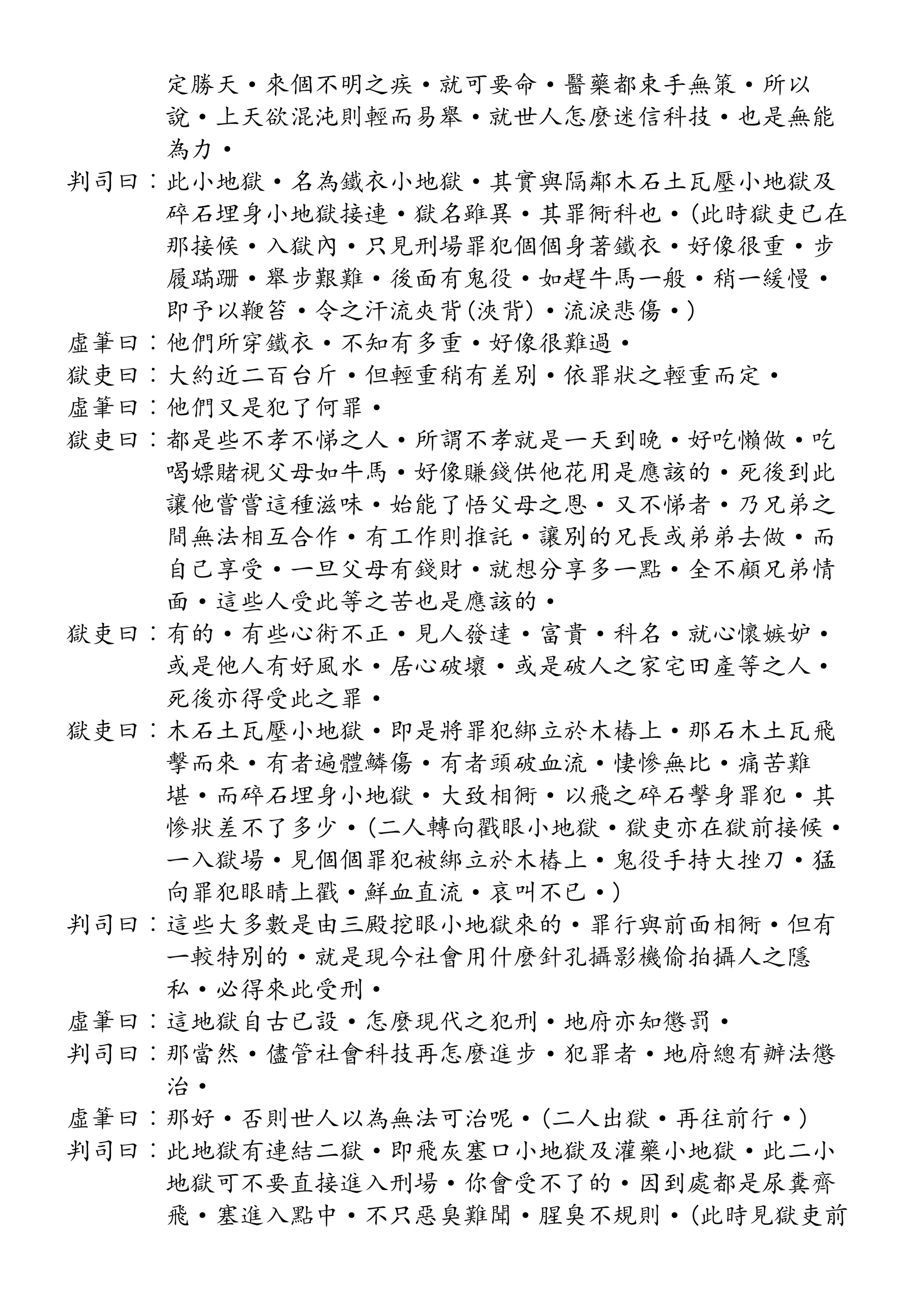定勝天·來個不明之疾·就可要命·醫藥都束手無策·所以
說·上天欲混沌則輕而易舉·就世人怎麼迷信科技·也是無能
為力·
判司曰︰此小地獄·名為鐵衣小地獄·其實與隔鄰木石土瓦壓小地獄及
碎石埋身小地獄接連·獄名雖異·其罪衕科也·(此時獄吏已在
那接候·入獄內·只見刑場罪犯個個身著鐵衣·好像很重·步
履蹣跚·舉步艱難·後面有鬼役·如趕牛馬一般·稍一緩慢·
即予以鞭笞·令之汗流夾背(浹背)·流淚悲傷·)
虛筆曰︰他們所穿鐵衣·不知有多重·好像很難過·
獄吏曰︰大約近二百台斤·但輕重稍有差別·依罪狀之輕重而定·
虛筆曰︰他們又是犯了何罪·
獄吏曰︰都是些不孝不悌之人·所謂不孝就是一天到晚·好吃懶做·吃
喝嫖賭視父母如牛馬·好像賺錢供他花用是應該的·死後到此
讓他嘗嘗這種滋味·始能了悟父母之恩·又不悌者·乃兄弟之
間無法相互合作·有工作則推託·讓別的兄長或弟弟去做·而
自己享受·一旦父母有錢財·就想分享多一點·全不顧兄弟情
面·這些人受此等之苦也是應該的·
獄吏曰︰有的·有些心術不正·見人發達·富貴·科名·就心懷嫉妒·
或是他人有好風水·居心破壞·或是破人之家宅田產等之人·
死後亦得受此之罪·
獄吏曰︰木石土瓦壓小地獄·即是將罪犯綁立於木樁上·那石木土瓦飛
擊而來·有者遍體鱗傷·有者頭破血流·悽慘無比·痛苦難
堪·而碎石埋身小地獄·大致相衕·以飛之碎石擊身罪犯·其
慘狀差不了多少·(二人轉向戳眼小地獄·獄吏亦在獄前接候·
一入獄場·見個個罪犯被綁立於木樁上·鬼役手持大挫刀·猛
向罪犯眼睛上戳·鮮血直流·哀叫不已·)
判司曰︰這些大多數是由三殿挖眼小地獄來的·罪行與前面相衕·但有
一較特別的·就是現今社會用什麼針孔攝影機偷拍攝人之隱
私·必得來此受刑·
虛筆曰︰這地獄自古已設·怎麼現代之犯刑·地府亦知懲罰·
判司曰︰那當然·儘管社會科技再怎麼進步·犯罪者·地府總有辦法懲
治·
虛筆曰︰那好·否則世人以為無法可治呢·(二人出獄·再往前行·)
判司曰︰此地獄有連結二獄·即飛灰塞口小地獄及灌藥小地獄·此二小
地獄可不要直接進入刑場·你會受不了的·因到處都是尿糞齊
飛·塞進入點中·不只惡臭難聞·腥臭不規則·(此時見獄吏前
 