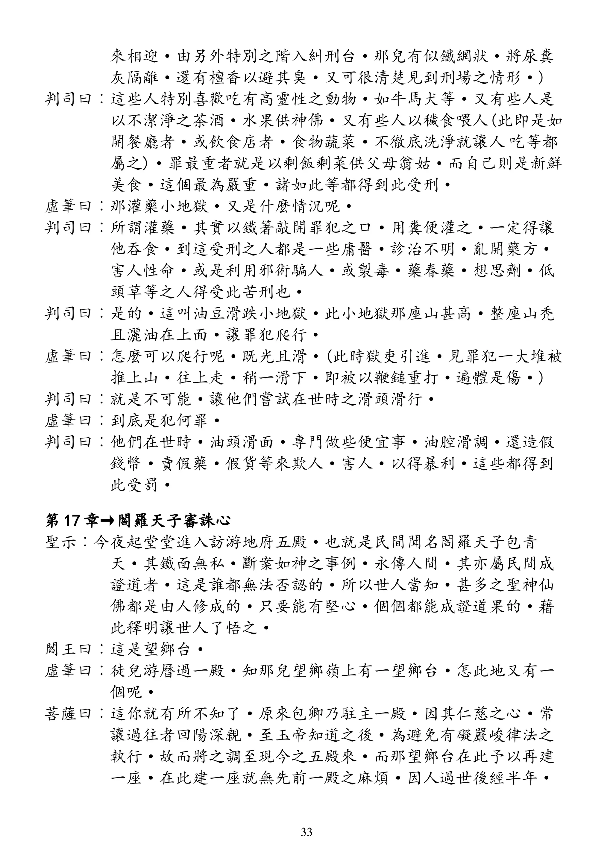 來相迎·由另外特別之階入糾刑台·那兒有似鐵網狀·將尿糞
灰隔離·還有檀香以避其臭·又可很清楚見到刑場之情形·)
判司曰︰這些人特別喜歡吃有高靈性之動物·如牛馬犬等·又有些人是
以不潔淨之茶酒·水果供神佛·又有些人以穢食喂人(此即是如
開餐廳者·或飲食店者·食物蔬菜·不徹底洗淨就讓人 吃等都
屬之)·罪最重者就是以剩飯剩菜供父母翁姑·而自己則是新鮮
美食·這個最為嚴重·諸如此等都得到此受刑·
虛筆曰︰那灌藥小地獄·又是什麼情況呢·
判司曰︰所謂灌藥·其實以鐵箸敲開罪犯之口·用糞便灌之·一定得讓
他吞食·到這受刑之人都是一些庸醫·診治不明·亂開藥方·
害人性命·或是利用邪術騙人·或製毒·藥春藥·想思劑·低
頭草等之人得受此苦刑也·
判司曰︰是的·這叫油豆滑跌小地獄·此小地獄那座山甚高·整座山禿
且灑油在上面·讓罪犯爬行·
虛筆曰︰怎麼可以爬行呢·既光且滑·(此時獄吏引進·見罪犯一大堆被
推上山·往上走·稍一滑下·即被以鞭鎚重打·遍體是傷·)
判司曰︰就是不可能·讓他們嘗試在世時之滑頭滑行·
虛筆曰︰到底是犯何罪·
判司曰︰他們在世時·油頭滑面·專門做些便宜事·油腔滑調·還造假
錢幣·賣假藥·假貨等來欺人·害人·以得暴利·這些都得到
此受罰·
第 17 章→閻羅天子審誅心
聖示︰今夜起堂堂進入訪游地府五殿·也就是民間聞名閻羅天子包青
天·其鐵面無私·斷案如神之事例·永傳人間·其亦屬民間成
證道者·這是誰都無法否認的·所以世人當知·甚多之聖神仙
佛都是由人修成的·只要能有堅心·個個都能成證道果的·藉
此釋明讓世人了悟之·
閻王曰︰這是望鄉台·
虛筆曰︰徒兒游曆過一殿·知那兒望鄉嶺上有一望鄉台·怎此地又有一
個呢·
菩薩曰︰這你就有所不知了·原來包卿乃駐主一殿·因其仁慈之心·常
讓過往者回陽深親·至玉帝知道之後·為避免有礙嚴峻律法之
執行·故而將之調至現今之五殿來·而那望鄉台在此予以再建
一座·在此建一座就無先前一殿之麻煩·因人過世後經半年·
33
 