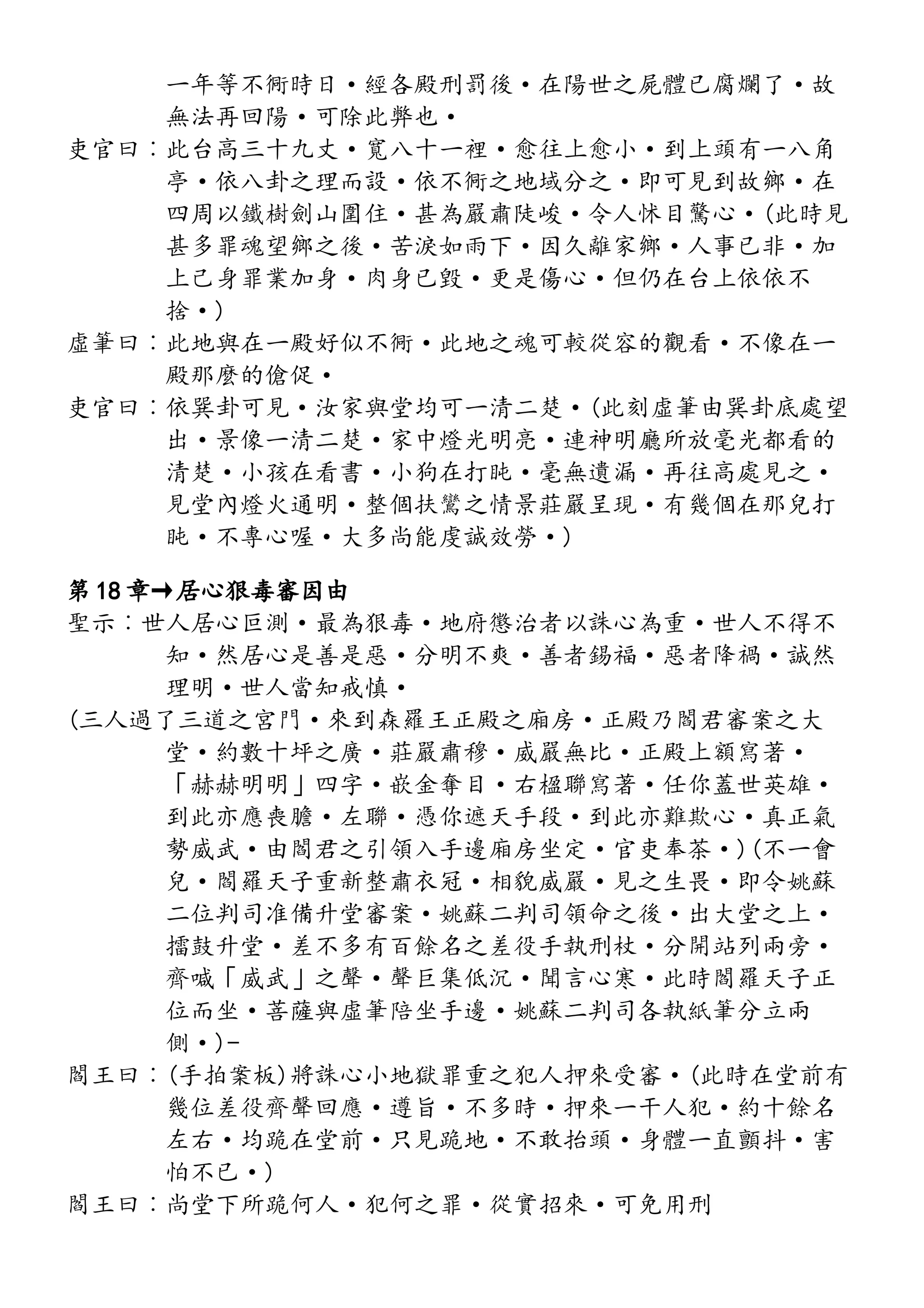 一年等不衕時日·經各殿刑罰後·在陽世之屍體已腐爛了·故
無法再回陽·可除此弊也·
吏官曰︰此台高三十九丈·寬八十一裡·愈往上愈小·到上頭有一八角
亭·依八卦之理而設·依不衕之地域分之·即可見到故鄉·在
四周以鐵樹劍山圍住·甚為嚴肅陡峻·令人怵目驚心·(此時見
甚多罪魂望鄉之後·苦淚如雨下·因久離家鄉·人事已非·加
上己身罪業加身·肉身已毀·更是傷心·但仍在台上依依不
捨·)
虛筆曰︰此地與在一殿好似不衕·此地之魂可較從容的觀看·不像在一
殿那麼的傖促·
吏官曰︰依巽卦可見·汝家與堂均可一清二楚·(此刻虛筆由巽卦底處望
出·景像一清二楚·家中燈光明亮·連神明廳所放毫光都看的
清楚·小孩在看書·小狗在打盹·毫無遺漏·再往高處見之·
見堂內燈火通明·整個扶鸞之情景莊嚴呈現·有幾個在那兒打
盹·不專心喔·大多尚能虔誠效勞·)
第 18 章→居心狠毒審因由
聖示︰世人居心叵測·最為狠毒·地府懲治者以誅心為重·世人不得不
知·然居心是善是惡·分明不爽·善者錫福·惡者降禍·誠然
理明·世人當知戒慎·
(三人過了三道之宮門·來到森羅王正殿之廂房·正殿乃閻君審案之大
堂·約數十坪之廣·莊嚴肅穆·威嚴無比·正殿上額寫著·
「赫赫明明」四字·嵌金奪目·右楹聯寫著·任你蓋世英雄·
到此亦應喪膽·左聯·憑你遮天手段·到此亦難欺心·真正氣
勢威武·由閻君之引領入手邊廂房坐定·官吏奉茶·)(不一會
兒·閻羅天子重新整肅衣冠·相貌威嚴·見之生畏·即令姚蘇
二位判司准備升堂審案·姚蘇二判司領命之後·出大堂之上·
擂鼓升堂·差不多有百餘名之差役手執刑杖·分開站列兩旁·
齊喊「威武」之聲·聲巨集低沉·聞言心寒·此時閻羅天子正
位而坐·菩薩與虛筆陪坐手邊·姚蘇二判司各執紙筆分立兩
側·)-
閻王曰︰(手拍案板)將誅心小地獄罪重之犯人押來受審·(此時在堂前有
幾位差役齊聲回應·遵旨·不多時·押來一干人犯·約十餘名
左右·均跪在堂前·只見跪地·不敢抬頭·身體一直顫抖·害
怕不已·)
閻王曰︰尚堂下所跪何人·犯何之罪·從實招來·可免用刑
 