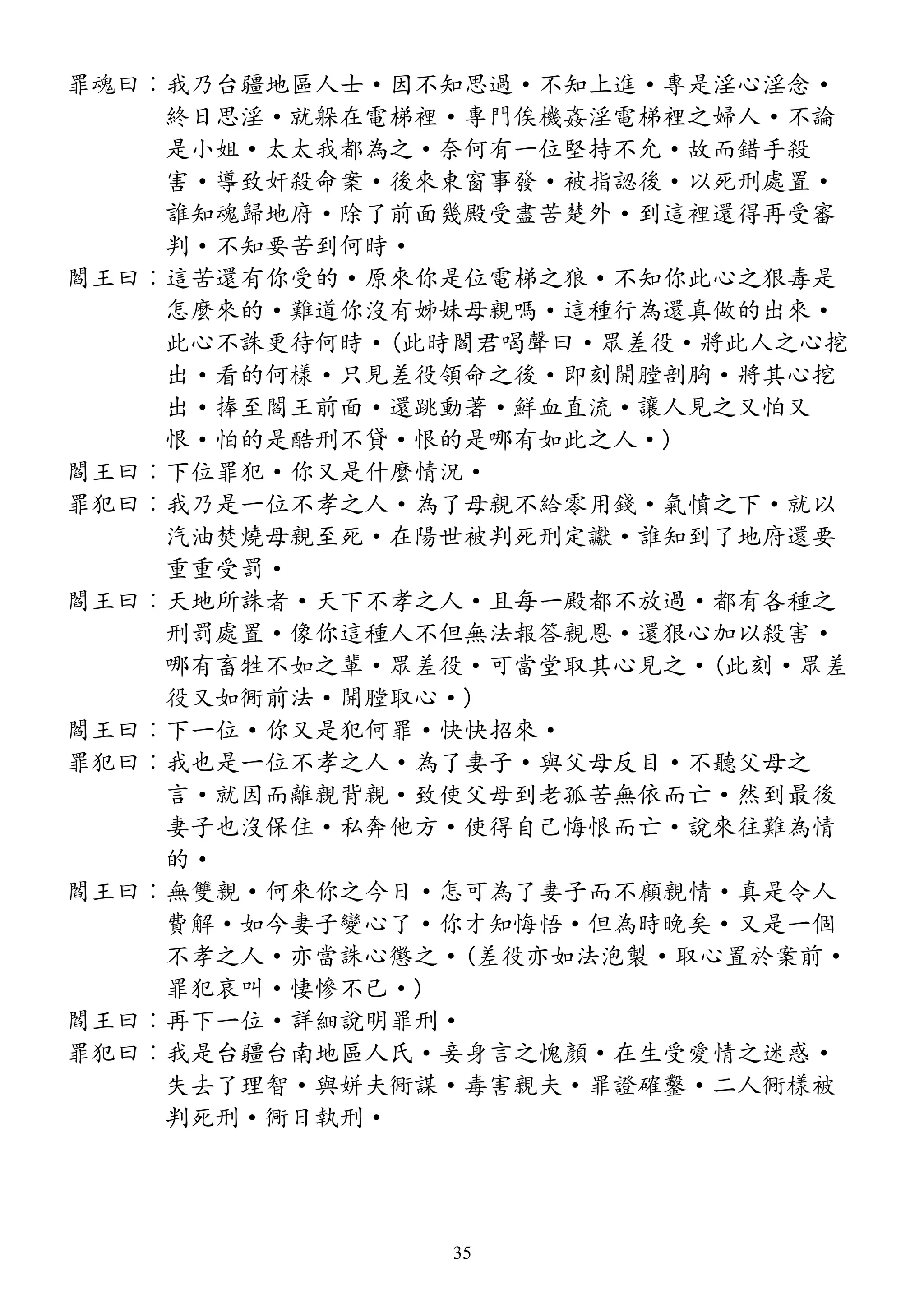 罪魂曰︰我乃台疆地區人士·因不知思過·不知上進·專是淫心淫念·
終日思淫·就躲在電梯裡·專門俟機姦淫電梯裡之婦人·不論
是小姐·太太我都為之·奈何有一位堅持不允·故而錯手殺
害·導致奸殺命案·後來東窗事發·被指認後·以死刑處置·
誰知魂歸地府·除了前面幾殿受盡苦楚外·到這裡還得再受審
判·不知要苦到何時·
閻王曰︰這苦還有你受的·原來你是位電梯之狼·不知你此心之狠毒是
怎麼來的·難道你沒有姊妹母親嗎·這種行為還真做的出來·
此心不誅更待何時·(此時閻君喝聲曰·眾差役·將此人之心挖
出·看的何樣·只見差役領命之後·即刻開膛剖胸·將其心挖
出·捧至閻王前面·還跳動著·鮮血直流·讓人見之又怕又
恨·怕的是酷刑不貸·恨的是哪有如此之人·)
閻王曰︰下位罪犯·你又是什麼情況·
罪犯曰︰我乃是一位不孝之人·為了母親不給零用錢·氣憤之下·就以
汽油焚燒母親至死·在陽世被判死刑定讞·誰知到了地府還要
重重受罰·
閻王曰︰天地所誅者·天下不孝之人·且每一殿都不放過·都有各種之
刑罰處置·像你這種人不但無法報答親恩·還狠心加以殺害·
哪有畜牲不如之輩·眾差役·可當堂取其心見之·(此刻·眾差
役又如衕前法·開膛取心·)
閻王曰︰下一位·你又是犯何罪·快快招來·
罪犯曰︰我也是一位不孝之人·為了妻子·與父母反目·不聽父母之
言·就因而離親背親·致使父母到老孤苦無依而亡·然到最後
妻子也沒保住·私奔他方·使得自己悔恨而亡·說來往難為情
的·
閻王曰︰無雙親·何來你之今日·怎可為了妻子而不顧親情·真是令人
費解·如今妻子變心了·你才知悔悟·但為時晚矣·又是一個
不孝之人·亦當誅心懲之·(差役亦如法泡製·取心置於案前·
罪犯哀叫·悽慘不已·)
閻王曰︰再下一位·詳細說明罪刑·
罪犯曰︰我是台疆台南地區人氏·妾身言之愧顏·在生受愛情之迷惑·
失去了理智·與姘夫衕謀·毒害親夫·罪證確鑿·二人衕樣被
判死刑·衕日執刑·
35
 