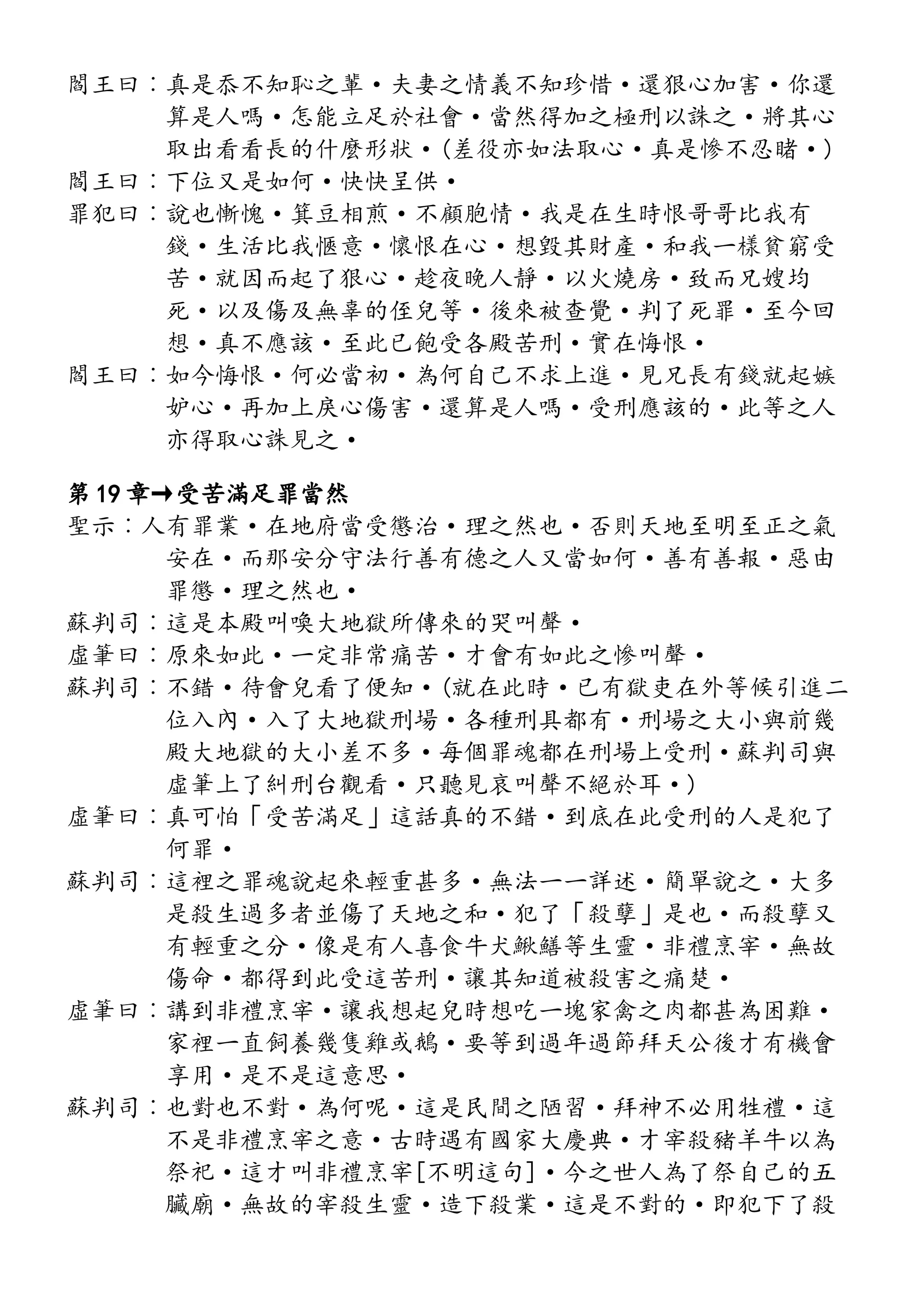閻王曰︰真是忝不知恥之輩·夫妻之情義不知珍惜·還狠心加害·你還
算是人嗎·怎能立足於社會·當然得加之極刑以誅之·將其心
取出看看長的什麼形狀·(差役亦如法取心·真是慘不忍睹·)
閻王曰︰下位又是如何·快快呈供·
罪犯曰︰說也慚愧·箕豆相煎·不顧胞情·我是在生時恨哥哥比我有
錢·生活比我愜意·懷恨在心·想毀其財產·和我一樣貧窮受
苦·就因而起了狠心·趁夜晚人靜·以火燒房·致而兄嫂均
死·以及傷及無辜的侄兒等·後來被查覺·判了死罪·至今回
想·真不應該·至此已飽受各殿苦刑·實在悔恨·
閻王曰︰如今悔恨·何必當初·為何自己不求上進·見兄長有錢就起嫉
妒心·再加上戾心傷害·還算是人嗎·受刑應該的·此等之人
亦得取心誅見之·
第 19 章→受苦滿足罪當然
聖示︰人有罪業·在地府當受懲治·理之然也·否則天地至明至正之氣
安在·而那安分守法行善有德之人又當如何·善有善報·惡由
罪懲·理之然也·
蘇判司︰這是本殿叫喚大地獄所傳來的哭叫聲·
虛筆曰︰原來如此·一定非常痛苦·才會有如此之慘叫聲·
蘇判司︰不錯·待會兒看了便知·(就在此時·已有獄吏在外等候引進二
位入內·入了大地獄刑場·各種刑具都有·刑場之大小與前幾
殿大地獄的大小差不多·每個罪魂都在刑場上受刑·蘇判司與
虛筆上了糾刑台觀看·只聽見哀叫聲不絕於耳·)
虛筆曰︰真可怕「受苦滿足」這話真的不錯·到底在此受刑的人是犯了
何罪·
蘇判司︰這裡之罪魂說起來輕重甚多·無法一一詳述·簡單說之·大多
是殺生過多者並傷了天地之和·犯了「殺孽」是也·而殺孽又
有輕重之分·像是有人喜食牛犬鰍鱔等生靈·非禮烹宰·無故
傷命·都得到此受這苦刑·讓其知道被殺害之痛楚·
虛筆曰︰講到非禮烹宰·讓我想起兒時想吃一塊家禽之肉都甚為困難·
家裡一直飼養幾隻雞或鵝·要等到過年過節拜天公後才有機會
享用·是不是這意思·
蘇判司︰也對也不對·為何呢·這是民間之陋習·拜神不必用牲禮·這
不是非禮烹宰之意·古時遇有國家大慶典·才宰殺豬羊牛以為
祭祀·這才叫非禮烹宰[不明這句]·今之世人為了祭自己的五
臟廟·無故的宰殺生靈·造下殺業·這是不對的·即犯下了殺
 