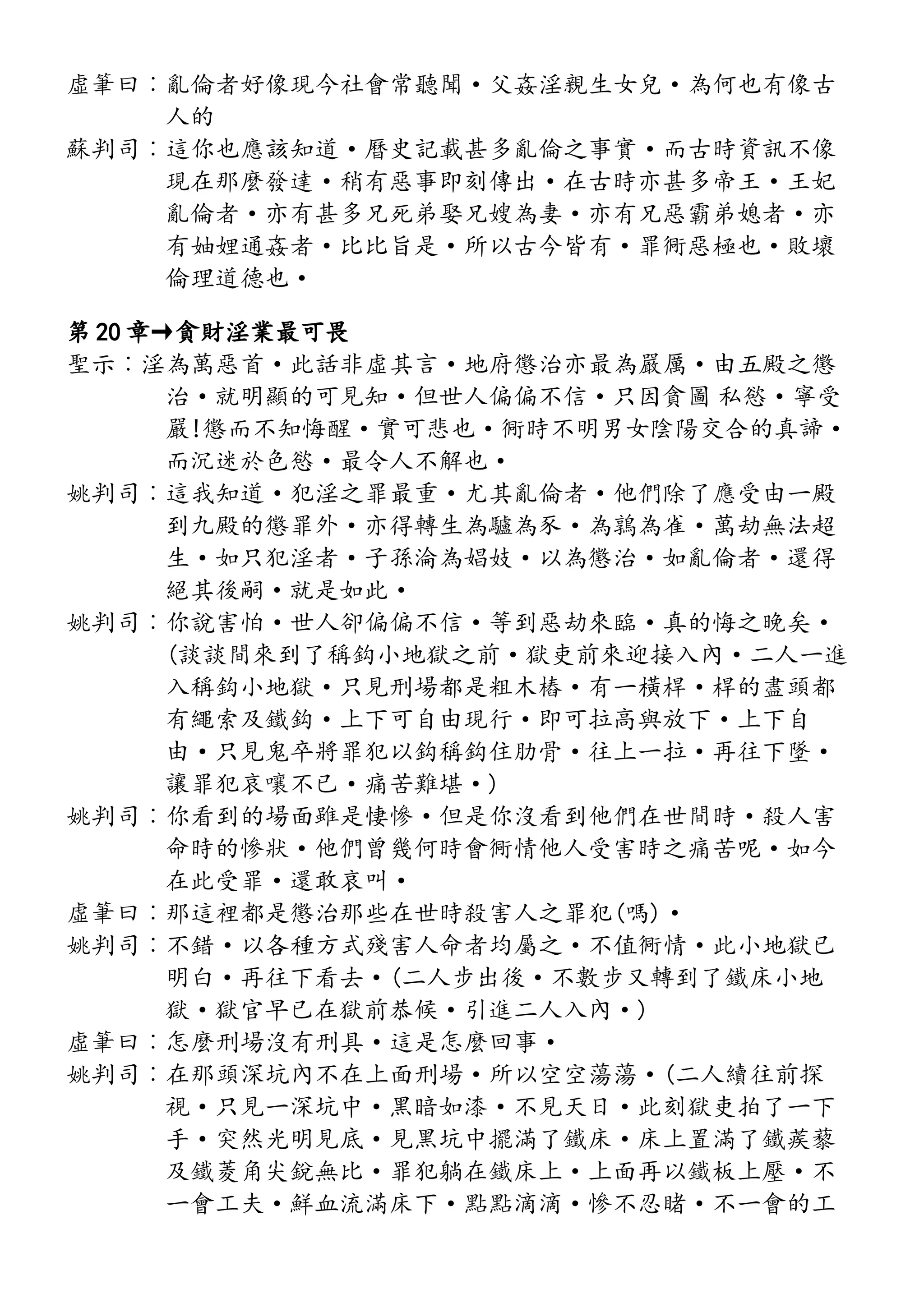 虛筆曰︰亂倫者好像現今社會常聽聞·父姦淫親生女兒·為何也有像古
人的
蘇判司︰這你也應該知道·曆史記載甚多亂倫之事實·而古時資訊不像
現在那麼發達·稍有惡事即刻傳出·在古時亦甚多帝王·王妃
亂倫者·亦有甚多兄死弟娶兄嫂為妻·亦有兄惡霸弟媳者·亦
有妯娌通姦者·比比旨是·所以古今皆有·罪衕惡極也·敗壞
倫理道德也·
第 20 章→貪財淫業最可畏
聖示︰淫為萬惡首·此話非虛其言·地府懲治亦最為嚴厲·由五殿之懲
治·就明顯的可見知·但世人偏偏不信·只因貪圖 私慾·寧受
嚴!懲而不知悔醒·實可悲也·衕時不明男女陰陽交合的真諦·
而沉迷於色慾·最令人不解也·
姚判司︰這我知道·犯淫之罪最重·尤其亂倫者·他們除了應受由一殿
到九殿的懲罪外·亦得轉生為驢為豕·為鶉為雀·萬劫無法超
生·如只犯淫者·子孫淪為娼妓·以為懲治·如亂倫者·還得
絕其後嗣·就是如此·
姚判司︰你說害怕·世人卻偏偏不信·等到惡劫來臨·真的悔之晚矣·
(談談間來到了稱鈎小地獄之前·獄吏前來迎接入內·二人一進
入稱鈎小地獄·只見刑場都是粗木樁·有一橫桿·桿的盡頭都
有繩索及鐵鈎·上下可自由現行·即可拉高與放下·上下自
由·只見鬼卒將罪犯以鈎稱鈎住肋骨·往上一拉·再往下墜·
讓罪犯哀嚷不已·痛苦難堪·)
姚判司︰你看到的場面雖是悽慘·但是你沒看到他們在世間時·殺人害
命時的慘狀·他們曾幾何時會衕情他人受害時之痛苦呢·如今
在此受罪·還敢哀叫·
虛筆曰︰那這裡都是懲治那些在世時殺害人之罪犯(嗎)·
姚判司︰不錯·以各種方式殘害人命者均屬之·不值衕情·此小地獄已
明白·再往下看去·(二人步出後·不數步又轉到了鐵床小地
獄·獄官早已在獄前恭候·引進二人入內·)
虛筆曰︰怎麼刑場沒有刑具·這是怎麼回事·
姚判司︰在那頭深坑內不在上面刑場·所以空空蕩蕩·(二人續往前探
視·只見一深坑中·黑暗如漆·不見天日·此刻獄吏拍了一下
手·突然光明見底·見黑坑中擺滿了鐵床·床上置滿了鐵蒺藜
及鐵菱角尖銳無比·罪犯躺在鐵床上·上面再以鐵板上壓·不
一會工夫·鮮血流滿床下·點點滴滴·慘不忍睹·不一會的工
 