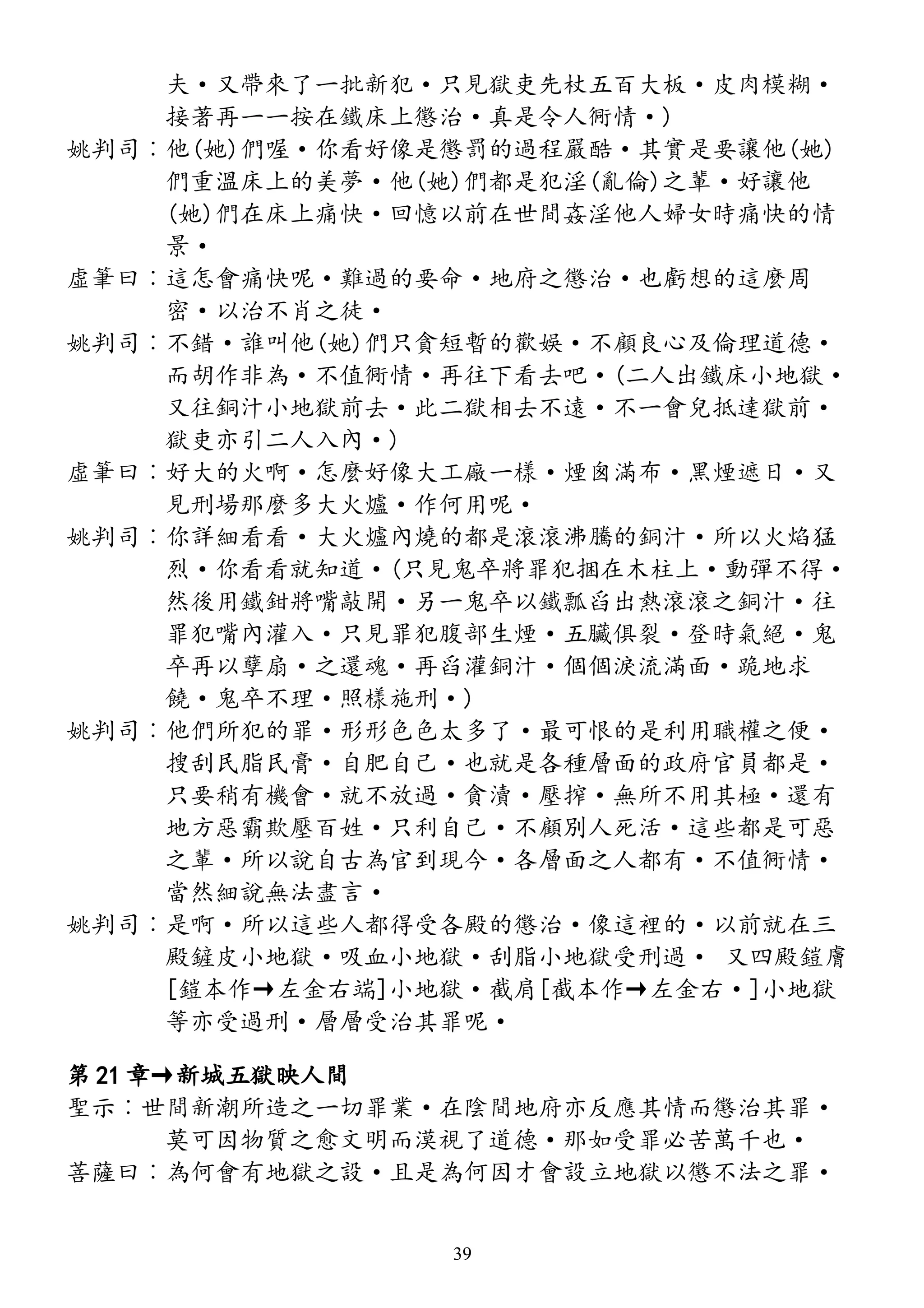 夫·又帶來了一批新犯·只見獄吏先杖五百大板·皮肉模糊·
接著再一一按在鐵床上懲治·真是令人衕情·)
姚判司︰他(她)們喔·你看好像是懲罰的過程嚴酷·其實是要讓他(她)
們重溫床上的美夢·他(她)們都是犯淫(亂倫)之輩·好讓他
(她)們在床上痛快·回憶以前在世間姦淫他人婦女時痛快的情
景·
虛筆曰︰這怎會痛快呢·難過的要命·地府之懲治·也虧想的這麼周
密·以治不肖之徒·
姚判司︰不錯·誰叫他(她)們只貪短暫的歡娛·不顧良心及倫理道德·
而胡作非為·不值衕情·再往下看去吧·(二人出鐵床小地獄·
又往銅汁小地獄前去·此二獄相去不遠·不一會兒抵達獄前·
獄吏亦引二人入內·)
虛筆曰︰好大的火啊·怎麼好像大工廠一樣·煙囪滿布·黑煙遮日·又
見刑場那麼多大火爐·作何用呢·
姚判司︰你詳細看看·大火爐內燒的都是滾滾沸騰的銅汁·所以火焰猛
烈·你看看就知道·(只見鬼卒將罪犯捆在木柱上·動彈不得·
然後用鐵鉗將嘴敲開·另一鬼卒以鐵瓢舀出熱滾滾之銅汁·往
罪犯嘴內灌入·只見罪犯腹部生煙·五臟俱裂·登時氣絕·鬼
卒再以孽扇·之還魂·再舀灌銅汁·個個淚流滿面·跪地求
饒·鬼卒不理·照樣施刑·)
姚判司︰他們所犯的罪·形形色色太多了·最可恨的是利用職權之便·
搜刮民脂民膏·自肥自己·也就是各種層面的政府官員都是·
只要稍有機會·就不放過·貪瀆·壓搾·無所不用其極·還有
地方惡霸欺壓百姓·只利自己·不顧別人死活·這些都是可惡
之輩·所以說自古為官到現今·各層面之人都有·不值衕情·
當然細說無法盡言·
姚判司︰是啊·所以這些人都得受各殿的懲治·像這裡的·以前就在三
殿鏟皮小地獄·吸血小地獄·刮脂小地獄受刑過· 又四殿鎧膚
[鎧本作→左金右端]小地獄·截肩[截本作→左金右·]小地獄
等亦受過刑·層層受治其罪呢·
第 21 章→新城五獄映人間
聖示︰世間新潮所造之一切罪業·在陰間地府亦反應其情而懲治其罪·
莫可因物質之愈文明而漠視了道德·那如受罪必苦萬千也·
菩薩曰︰為何會有地獄之設·且是為何因才會設立地獄以懲不法之罪·
39
 