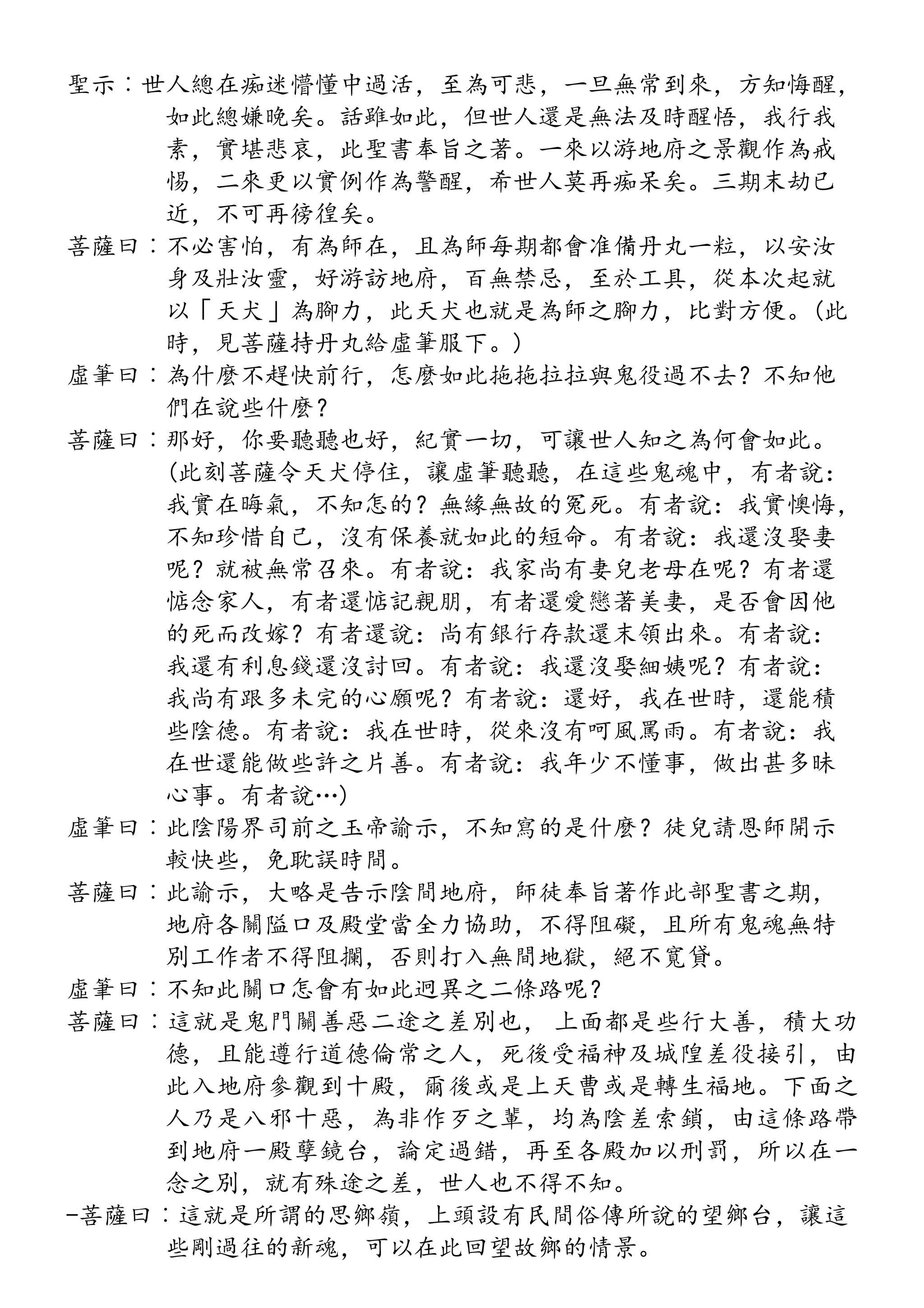 聖示︰世人總在痴迷懵懂中過活，至為可悲，一旦無常到來，方知悔醒，
如此總嫌晚矣。話雖如此，但世人還是無法及時醒悟，我行我
素，實堪悲哀，此聖書奉旨之著。一來以游地府之景觀作為戒
惕，二來更以實例作為警醒，希世人莫再痴呆矣。三期末劫已
近，不可再徬徨矣。
菩薩曰︰不必害怕，有為師在，且為師每期都會准備丹丸一粒，以安汝
身及壯汝靈，好游訪地府，百無禁忌，至於工具，從本次起就
以「天犬」為腳力，此天犬也就是為師之腳力，比對方便。(此
時，見菩薩持丹丸給虛筆服下。)
虛筆曰︰為什麼不趕快前行，怎麼如此拖拖拉拉與鬼役過不去？不知他
們在說些什麼？
菩薩曰︰那好，你要聽聽也好，紀實一切，可讓世人知之為何會如此。
(此刻菩薩令天犬停住，讓虛筆聽聽，在這些鬼魂中，有者說：
我實在晦氣，不知怎的？無緣無故的冤死。有者說：我實懊悔，
不知珍惜自己，沒有保養就如此的短命。有者說：我還沒娶妻
呢？就被無常召來。有者說：我家尚有妻兒老母在呢？有者還
惦念家人，有者還惦記親朋，有者還愛戀著美妻，是否會因他
的死而改嫁？有者還說：尚有銀行存款還末領出來。有者說：
我還有利息錢還沒討回。有者說：我還沒娶細姨呢？有者說：
我尚有跟多未完的心願呢？有者說：還好，我在世時，還能積
些陰德。有者說：我在世時，從來沒有呵風罵雨。有者說：我
在世還能做些許之片善。有者說：我年少不懂事，做出甚多昧
心事。有者說…)
虛筆曰︰此陰陽界司前之玉帝諭示，不知寫的是什麼？徒兒請恩師開示
較快些，免耽誤時間。
菩薩曰︰此諭示，大略是告示陰間地府，師徒奉旨著作此部聖書之期，
地府各關隘口及殿堂當全力協助，不得阻礙，且所有鬼魂無特
別工作者不得阻攔，否則打入無間地獄，絕不寬貸。
虛筆曰︰不知此關口怎會有如此迥異之二條路呢？
菩薩曰︰這就是鬼門關善惡二途之差別也， 上面都是些行大善，積大功
德，且能遵行道德倫常之人，死後受福神及城隍差役接引，由
此入地府參觀到十殿，爾後或是上天曹或是轉生福地。下面之
人乃是八邪十惡，為非作歹之輩，均為陰差索鎖，由這條路帶
到地府一殿孽鏡台，論定過錯，再至各殿加以刑罰，所以在一
念之別，就有殊途之差，世人也不得不知。
-菩薩曰︰這就是所謂的思鄉嶺，上頭設有民間俗傳所說的望鄉台，讓這
些剛過往的新魂，可以在此回望故鄉的情景。
 