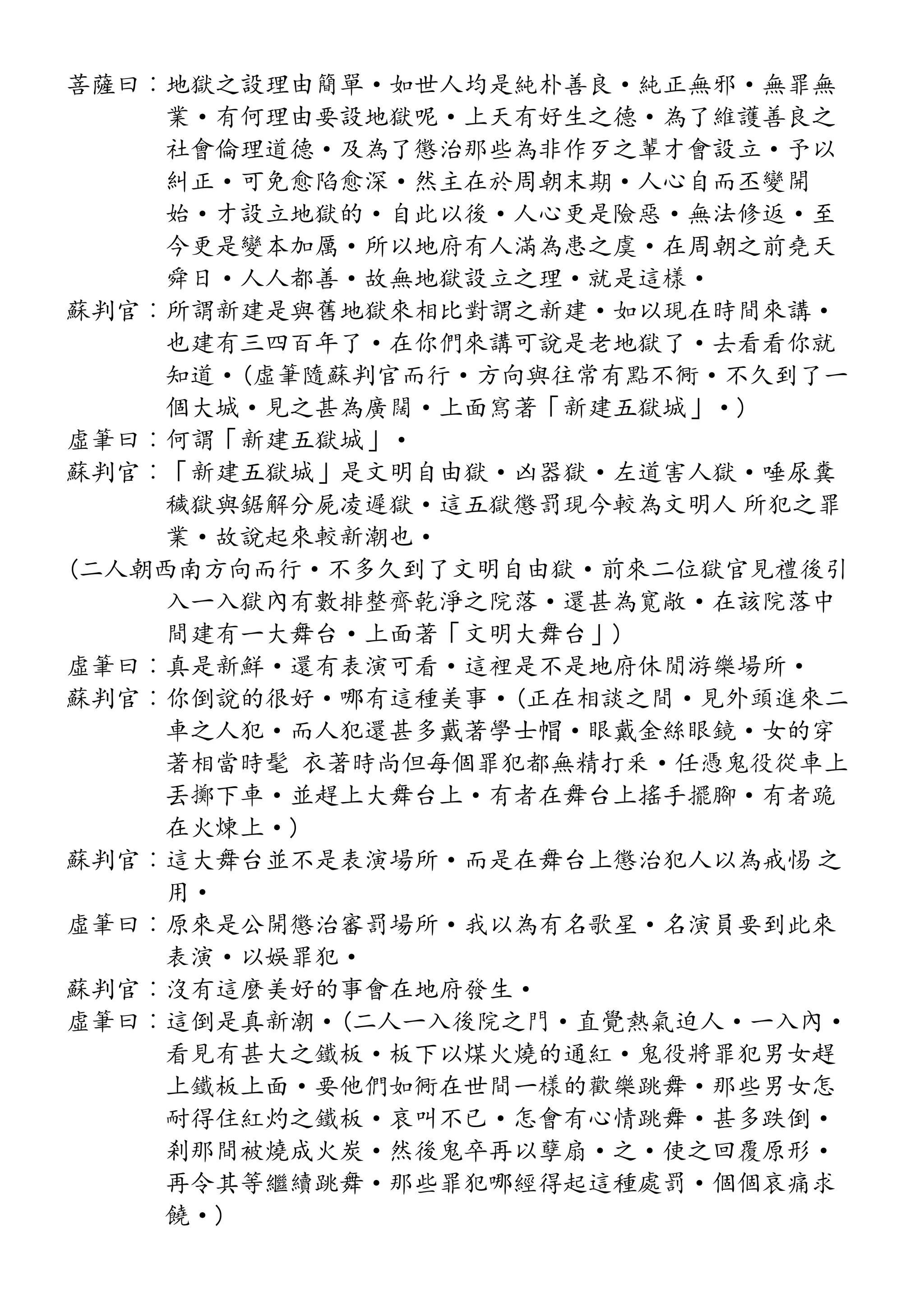菩薩曰︰地獄之設理由簡單·如世人均是純朴善良·純正無邪·無罪無
業·有何理由要設地獄呢·上天有好生之德·為了維護善良之
社會倫理道德·及為了懲治那些為非作歹之輩才會設立·予以
糾正·可免愈陷愈深·然主在於周朝末期·人心自而丕變開
始·才設立地獄的·自此以後·人心更是險惡·無法修返·至
今更是變本加厲·所以地府有人滿為患之虞·在周朝之前堯天
舜日·人人都善·故無地獄設立之理·就是這樣·
蘇判官︰所謂新建是與舊地獄來相比對謂之新建·如以現在時間來講·
也建有三四百年了·在你們來講可說是老地獄了·去看看你就
知道·(虛筆隨蘇判官而行·方向與往常有點不衕·不久到了一
個大城·見之甚為廣闊·上面寫著「新建五獄城」·)
虛筆曰︰何謂「新建五獄城」·
蘇判官︰「新建五獄城」是文明自由獄·凶器獄·左道害人獄·唾尿糞
穢獄與鋸解分屍凌遲獄·這五獄懲罰現今較為文明人 所犯之罪
業·故說起來較新潮也·
(二人朝西南方向而行·不多久到了文明自由獄·前來二位獄官見禮後引
入一入獄內有數排整齊乾淨之院落·還甚為寬敞·在該院落中
間建有一大舞台·上面著「文明大舞台」)
虛筆曰︰真是新鮮·還有表演可看·這裡是不是地府休閒游樂場所·
蘇判官︰你倒說的很好·哪有這種美事·(正在相談之間·見外頭進來二
車之人犯·而人犯還甚多戴著學士帽·眼戴金絲眼鏡·女的穿
著相當時髦 衣著時尚但每個罪犯都無精打釆·任憑鬼役從車上
丟擲下車·並趕上大舞台上·有者在舞台上搖手擺腳·有者跪
在火煉上·)
蘇判官︰這大舞台並不是表演場所·而是在舞台上懲治犯人以為戒惕 之
用·
虛筆曰︰原來是公開懲治審罰場所·我以為有名歌星·名演員要到此來
表演·以娛罪犯·
蘇判官︰沒有這麼美好的事會在地府發生·
虛筆曰︰這倒是真新潮·(二人一入後院之門·直覺熱氣迫人·一入內·
看見有甚大之鐵板·板下以煤火燒的通紅·鬼役將罪犯男女趕
上鐵板上面·要他們如衕在世間一樣的歡樂跳舞·那些男女怎
耐得住紅灼之鐵板·哀叫不已·怎會有心情跳舞·甚多跌倒·
剎那間被燒成火炭·然後鬼卒再以孽扇·之·使之回覆原形·
再令其等繼續跳舞·那些罪犯哪經得起這種處罰·個個哀痛求
饒·)
 