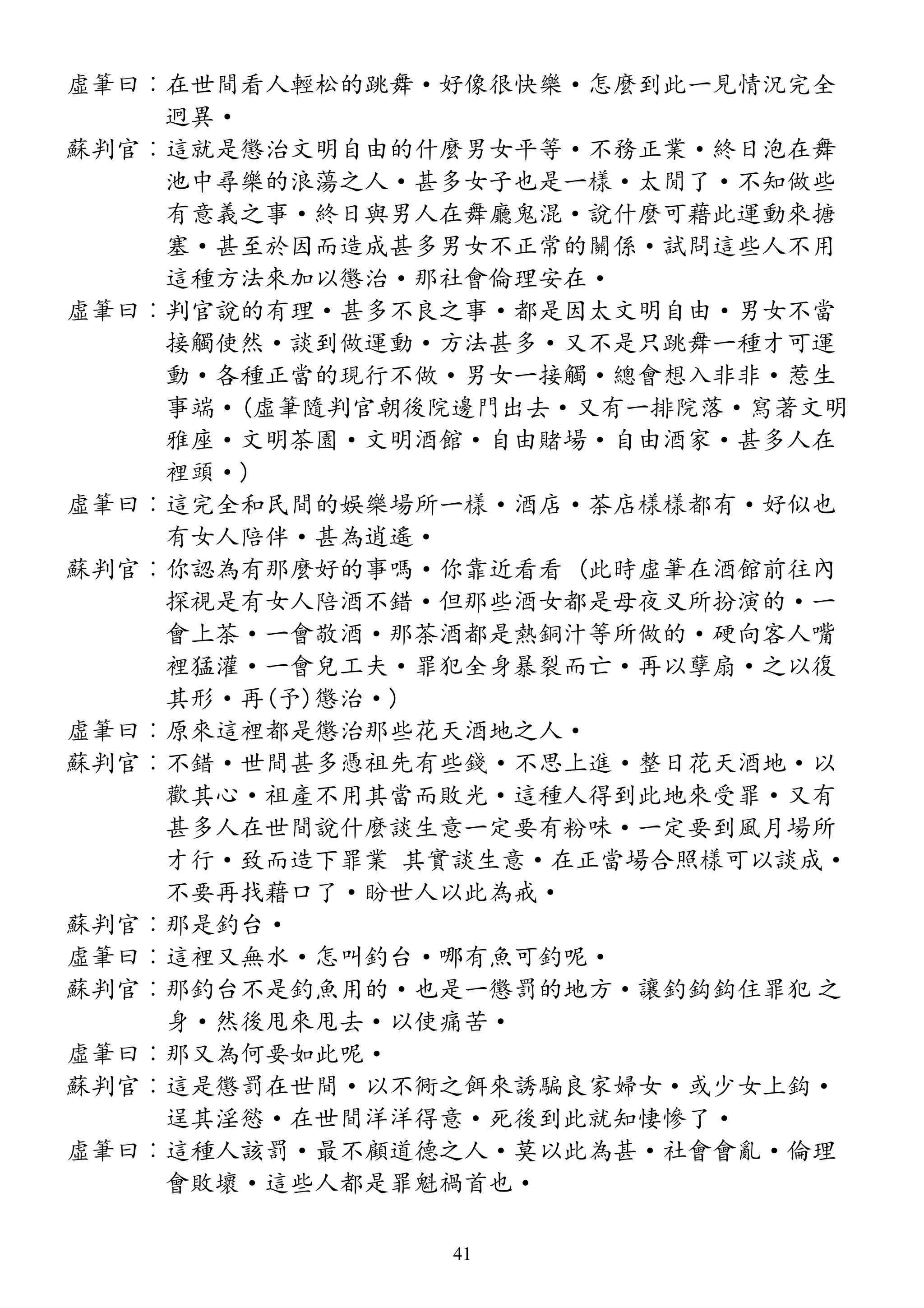 虛筆曰︰在世間看人輕松的跳舞·好像很快樂·怎麼到此一見情況完全
迥異·
蘇判官︰這就是懲治文明自由的什麼男女平等·不務正業·終日泡在舞
池中尋樂的浪蕩之人·甚多女子也是一樣·太閒了·不知做些
有意義之事·終日與男人在舞廳鬼混·說什麼可藉此運動來搪
塞·甚至於因而造成甚多男女不正常的關係·試問這些人不用
這種方法來加以懲治·那社會倫理安在·
虛筆曰︰判官說的有理·甚多不良之事·都是因太文明自由·男女不當
接觸使然·談到做運動·方法甚多·又不是只跳舞一種才可運
動·各種正當的現行不做·男女一接觸·總會想入非非·惹生
事端·(虛筆隨判官朝後院邊門出去·又有一排院落·寫著文明
雅座·文明茶園·文明酒館·自由賭場·自由酒家·甚多人在
裡頭·)
虛筆曰︰這完全和民間的娛樂場所一樣·酒店·茶店樣樣都有·好似也
有女人陪伴·甚為逍遙·
蘇判官︰你認為有那麼好的事嗎·你靠近看看 (此時虛筆在酒館前往內
探視是有女人陪酒不錯·但那些酒女都是母夜叉所扮演的·一
會上茶·一會敬酒·那茶酒都是熱銅汁等所做的·硬向客人嘴
裡猛灌·一會兒工夫·罪犯全身暴裂而亡·再以孽扇·之以復
其形·再(予)懲治·)
虛筆曰︰原來這裡都是懲治那些花天酒地之人·
蘇判官︰不錯·世間甚多憑祖先有些錢·不思上進·整日花天酒地·以
歡其心·祖產不用其當而敗光·這種人得到此地來受罪·又有
甚多人在世間說什麼談生意一定要有粉味·一定要到風月場所
才行·致而造下罪業 其實談生意·在正當場合照樣可以談成·
不要再找藉口了·盼世人以此為戒·
蘇判官︰那是釣台·
虛筆曰︰這裡又無水·怎叫釣台·哪有魚可釣呢·
蘇判官︰那釣台不是釣魚用的·也是一懲罰的地方·讓釣鈎鈎住罪犯 之
身·然後甩來甩去·以使痛苦·
虛筆曰︰那又為何要如此呢·
蘇判官︰這是懲罰在世間·以不衕之餌來誘騙良家婦女·或少女上鈎·
逞其淫慾·在世間洋洋得意·死後到此就知悽慘了·
虛筆曰︰這種人該罰·最不顧道德之人·莫以此為甚·社會會亂·倫理
會敗壞·這些人都是罪魁禍首也·
41
 