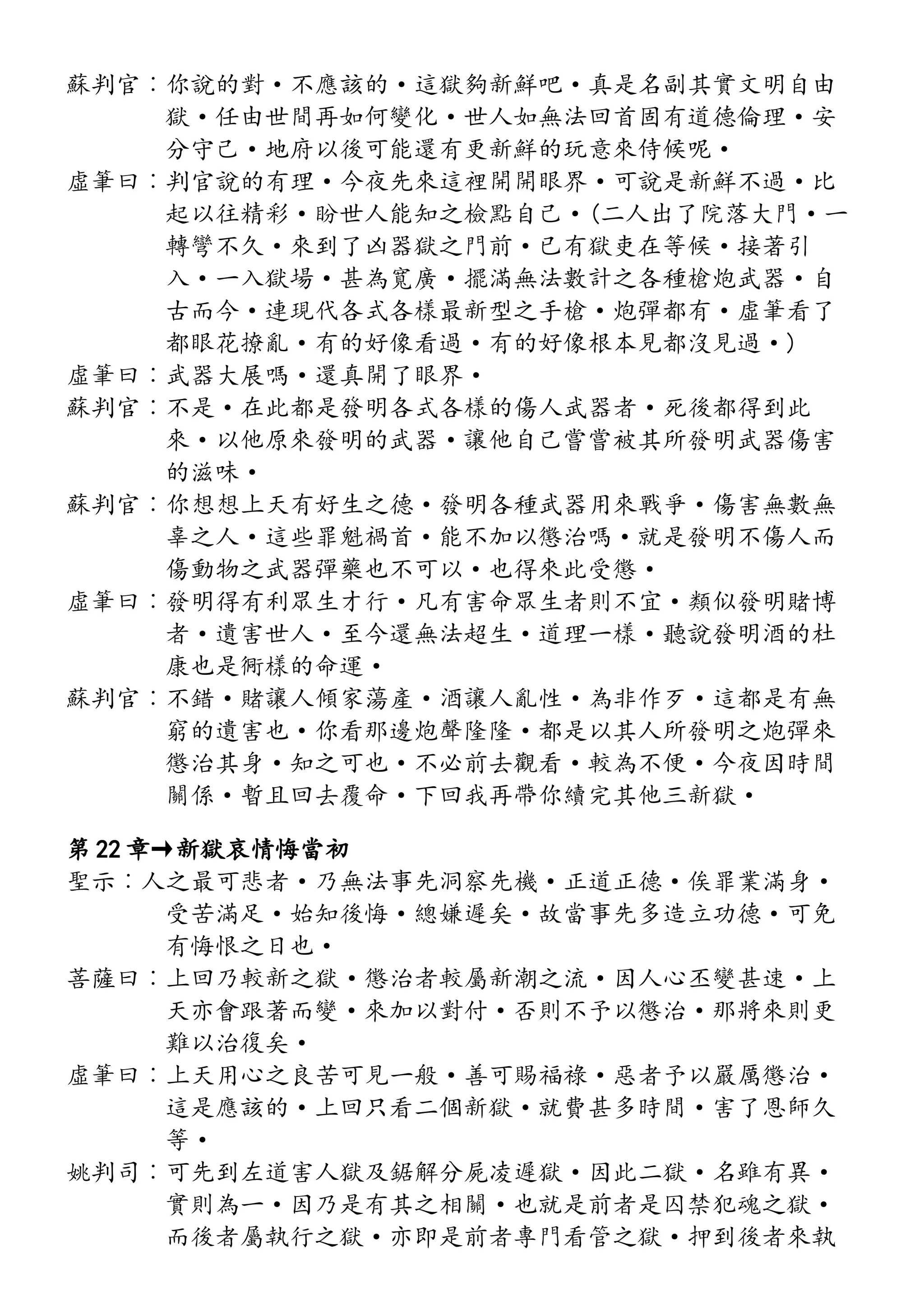 蘇判官︰你說的對·不應該的·這獄夠新鮮吧·真是名副其實文明自由
獄·任由世間再如何變化·世人如無法回首固有道德倫理·安
分守己·地府以後可能還有更新鮮的玩意來侍候呢·
虛筆曰︰判官說的有理·今夜先來這裡開開眼界·可說是新鮮不過·比
起以往精彩·盼世人能知之檢點自己·(二人出了院落大門·一
轉彎不久·來到了凶器獄之門前·已有獄吏在等候·接著引
入·一入獄場·甚為寬廣·擺滿無法數計之各種槍炮武器·自
古而今·連現代各式各樣最新型之手槍·炮彈都有·虛筆看了
都眼花撩亂·有的好像看過·有的好像根本見都沒見過·)
虛筆曰︰武器大展嗎·還真開了眼界·
蘇判官︰不是·在此都是發明各式各樣的傷人武器者·死後都得到此
來·以他原來發明的武器·讓他自己嘗嘗被其所發明武器傷害
的滋味·
蘇判官︰你想想上天有好生之德·發明各種武器用來戰爭·傷害無數無
辜之人·這些罪魁禍首·能不加以懲治嗎·就是發明不傷人而
傷動物之武器彈藥也不可以·也得來此受懲·
虛筆曰︰發明得有利眾生才行·凡有害命眾生者則不宜·類似發明賭博
者·遺害世人·至今還無法超生·道理一樣·聽說發明酒的杜
康也是衕樣的命運·
蘇判官︰不錯·賭讓人傾家蕩產·酒讓人亂性·為非作歹·這都是有無
窮的遺害也·你看那邊炮聲隆隆·都是以其人所發明之炮彈來
懲治其身·知之可也·不必前去觀看·較為不便·今夜因時間
關係·暫且回去覆命·下回我再帶你續完其他三新獄·
第 22 章→新獄哀情悔當初
聖示︰人之最可悲者·乃無法事先洞察先機·正道正德·俟罪業滿身·
受苦滿足·始知後悔·總嫌遲矣·故當事先多造立功德·可免
有悔恨之日也·
菩薩曰︰上回乃較新之獄·懲治者較屬新潮之流·因人心丕變甚速·上
天亦會跟著而變·來加以對付·否則不予以懲治·那將來則更
難以治復矣·
虛筆曰︰上天用心之良苦可見一般·善可賜福祿·惡者予以嚴厲懲治·
這是應該的·上回只看二個新獄·就費甚多時間·害了恩師久
等·
姚判司︰可先到左道害人獄及鋸解分屍凌遲獄·因此二獄·名雖有異·
實則為一·因乃是有其之相關·也就是前者是囚禁犯魂之獄·
而後者屬執行之獄·亦即是前者專門看管之獄·押到後者來執
 