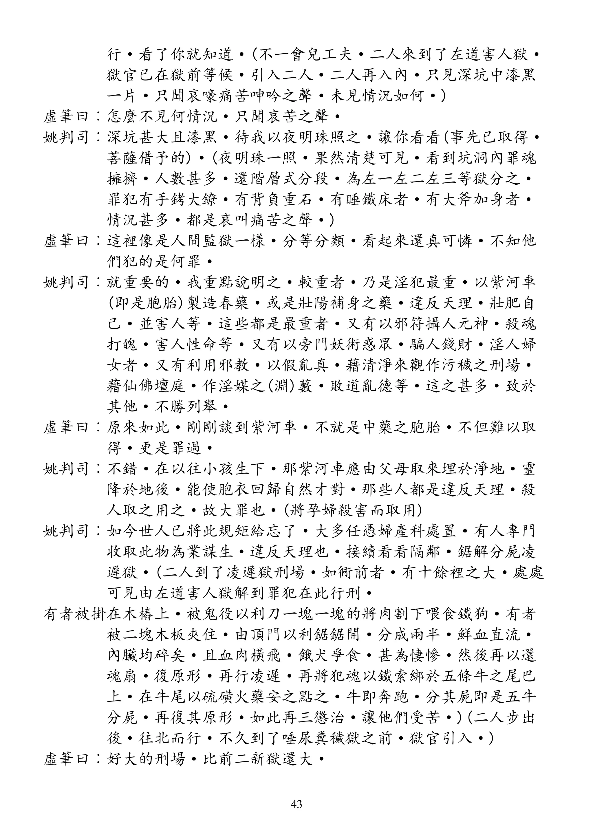 行·看了你就知道·(不一會兒工夫·二人來到了左道害人獄·
獄官已在獄前等候·引入二人·二人再入內·只見深坑中漆黑
一片·只聞哀嚎痛苦呻吟之聲·未見情況如何·)
虛筆曰︰怎麼不見何情況·只聞哀苦之聲·
姚判司︰深坑甚大且漆黑·待我以夜明珠照之·讓你看看(事先已取得·
菩薩借予的)·(夜明珠一照·果然清楚可見·看到坑洞內罪魂
擁擠·人數甚多·還階層式分段·為左一左二左三等獄分之·
罪犯有手銬大鐐·有背負重石·有睡鐵床者·有大斧加身者·
情況甚多·都是哀叫痛苦之聲·)
虛筆曰︰這裡像是人間監獄一樣·分等分類·看起來還真可憐·不知他
們犯的是何罪·
姚判司︰就重要的·我重點說明之·較重者·乃是淫犯最重·以紫河車
(即是胞胎)製造春藥·或是壯陽補身之藥·違反天理·壯肥自
己·並害人等·這些都是最重者·又有以邪符攝人元神·殺魂
打魄·害人性命等·又有以旁門妖術惑眾·騙人錢財·淫人婦
女者·又有利用邪教·以假亂真·藉清淨來觀作污穢之刑場·
藉仙佛壇庭·作淫媒之(淵)藪·敗道亂德等·這之甚多·致於
其他·不勝列舉·
虛筆曰︰原來如此·剛剛談到紫河車·不就是中藥之胞胎·不但難以取
得·更是罪過·
姚判司︰不錯·在以往小孩生下·那紫河車應由父母取來埋於淨地·靈
降於地後·能使胞衣回歸自然才對·那些人都是違反天理·殺
人取之用之·故大罪也·(將孕婦殺害而取用)
姚判司︰如今世人已將此規矩給忘了·大多任憑婦產科處置·有人專門
收取此物為業謀生·違反天理也·接續看看隔鄰·鋸解分屍凌
遲獄·(二人到了凌遲獄刑場·如衕前者·有十餘裡之大·處處
可見由左道害人獄解到罪犯在此行刑·
有者被掛在木樁上·被鬼役以利刀一塊一塊的將肉割下喂食鐵狗·有者
被二塊木板夾住·由頂門以利鋸鋸開·分成兩半·鮮血直流·
內臟均碎矣·且血肉橫飛·餓犬爭食·甚為悽慘·然後再以還
魂扇·復原形·再行凌遲·再將犯魂以鐵索綁於五條牛之尾巴
上·在牛尾以硫磺火藥安之點之·牛即奔跑·分其屍即是五牛
分屍·再復其原形·如此再三懲治·讓他們受苦·)(二人步出
後·往北而行·不久到了唾尿糞穢獄之前·獄官引入·)
虛筆曰︰好大的刑場·比前二新獄還大·
43
 