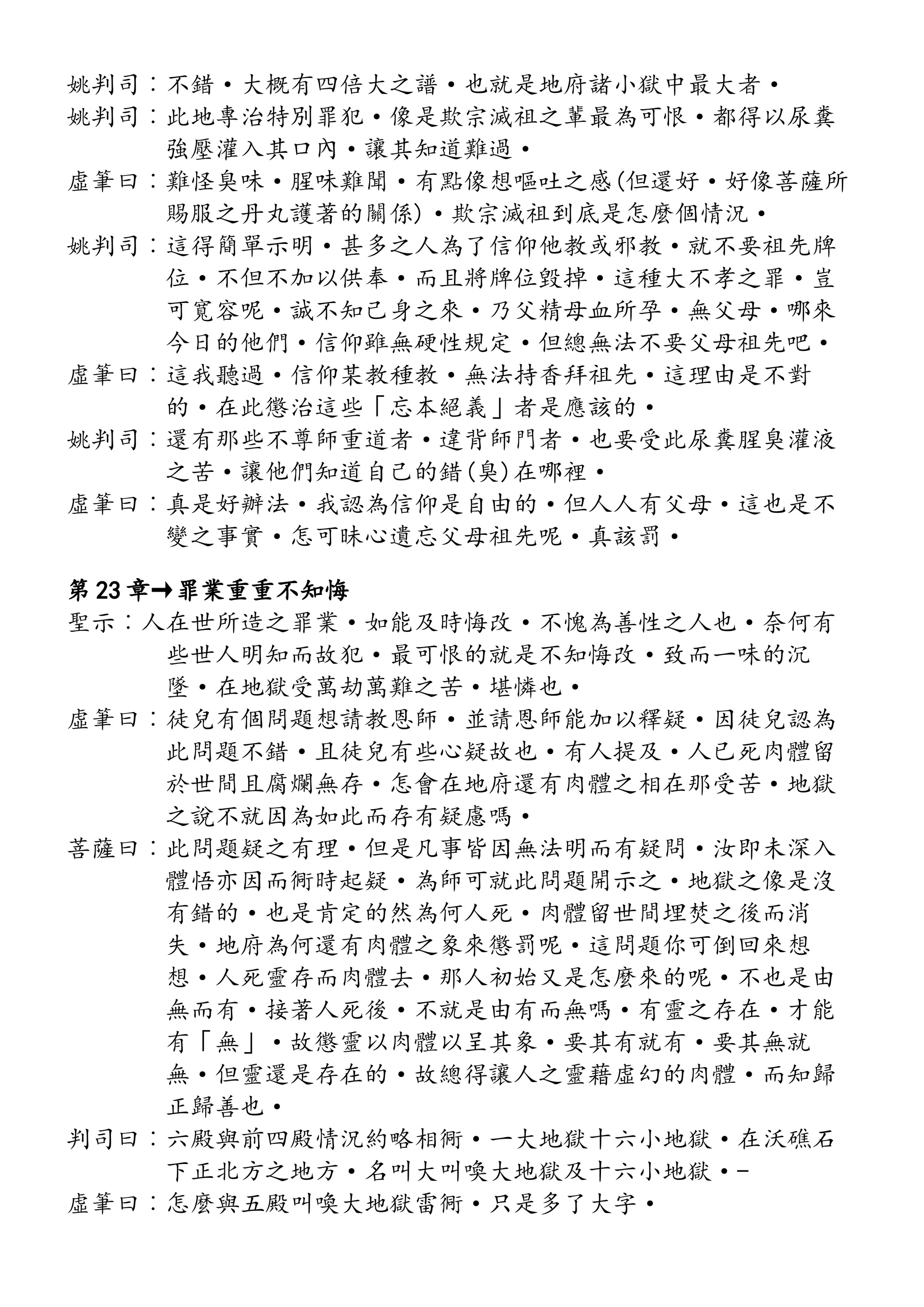 姚判司︰不錯·大概有四倍大之譜·也就是地府諸小獄中最大者·
姚判司︰此地專治特別罪犯·像是欺宗滅祖之輩最為可恨·都得以尿糞
強壓灌入其口內·讓其知道難過·
虛筆曰︰難怪臭味·腥味難聞·有點像想嘔吐之感(但還好·好像菩薩所
賜服之丹丸護著的關係)·欺宗滅祖到底是怎麼個情況·
姚判司︰這得簡單示明·甚多之人為了信仰他教或邪教·就不要祖先牌
位·不但不加以供奉·而且將牌位毀掉·這種大不孝之罪·豈
可寬容呢·誠不知己身之來·乃父精母血所孕·無父母·哪來
今日的他們·信仰雖無硬性規定·但總無法不要父母祖先吧·
虛筆曰︰這我聽過·信仰某教種教·無法持香拜祖先·這理由是不對
的·在此懲治這些「忘本絕義」者是應該的·
姚判司︰還有那些不尊師重道者·違背師門者·也要受此尿糞腥臭灌液
之苦·讓他們知道自己的錯(臭)在哪裡·
虛筆曰︰真是好辦法·我認為信仰是自由的·但人人有父母·這也是不
變之事實·怎可昧心遺忘父母祖先呢·真該罰·
第 23 章→罪業重重不知悔
聖示︰人在世所造之罪業·如能及時悔改·不愧為善性之人也·奈何有
些世人明知而故犯·最可恨的就是不知悔改·致而一味的沉
墜·在地獄受萬劫萬難之苦·堪憐也·
虛筆曰︰徒兒有個問題想請教恩師·並請恩師能加以釋疑·因徒兒認為
此問題不錯·且徒兒有些心疑故也·有人提及·人已死肉體留
於世間且腐爛無存·怎會在地府還有肉體之相在那受苦·地獄
之說不就因為如此而存有疑慮嗎·
菩薩曰︰此問題疑之有理·但是凡事皆因無法明而有疑問·汝即未深入
體悟亦因而衕時起疑·為師可就此問題開示之·地獄之像是沒
有錯的·也是肯定的然為何人死·肉體留世間埋焚之後而消
失·地府為何還有肉體之象來懲罰呢·這問題你可倒回來想
想·人死靈存而肉體去·那人初始又是怎麼來的呢·不也是由
無而有·接著人死後·不就是由有而無嗎·有靈之存在·才能
有「無」·故懲靈以肉體以呈其象·要其有就有·要其無就
無·但靈還是存在的·故總得讓人之靈藉虛幻的肉體·而知歸
正歸善也·
判司曰︰六殿與前四殿情況約略相衕·一大地獄十六小地獄·在沃礁石
下正北方之地方·名叫大叫喚大地獄及十六小地獄·-
虛筆曰︰怎麼與五殿叫喚大地獄雷衕·只是多了大字·
 