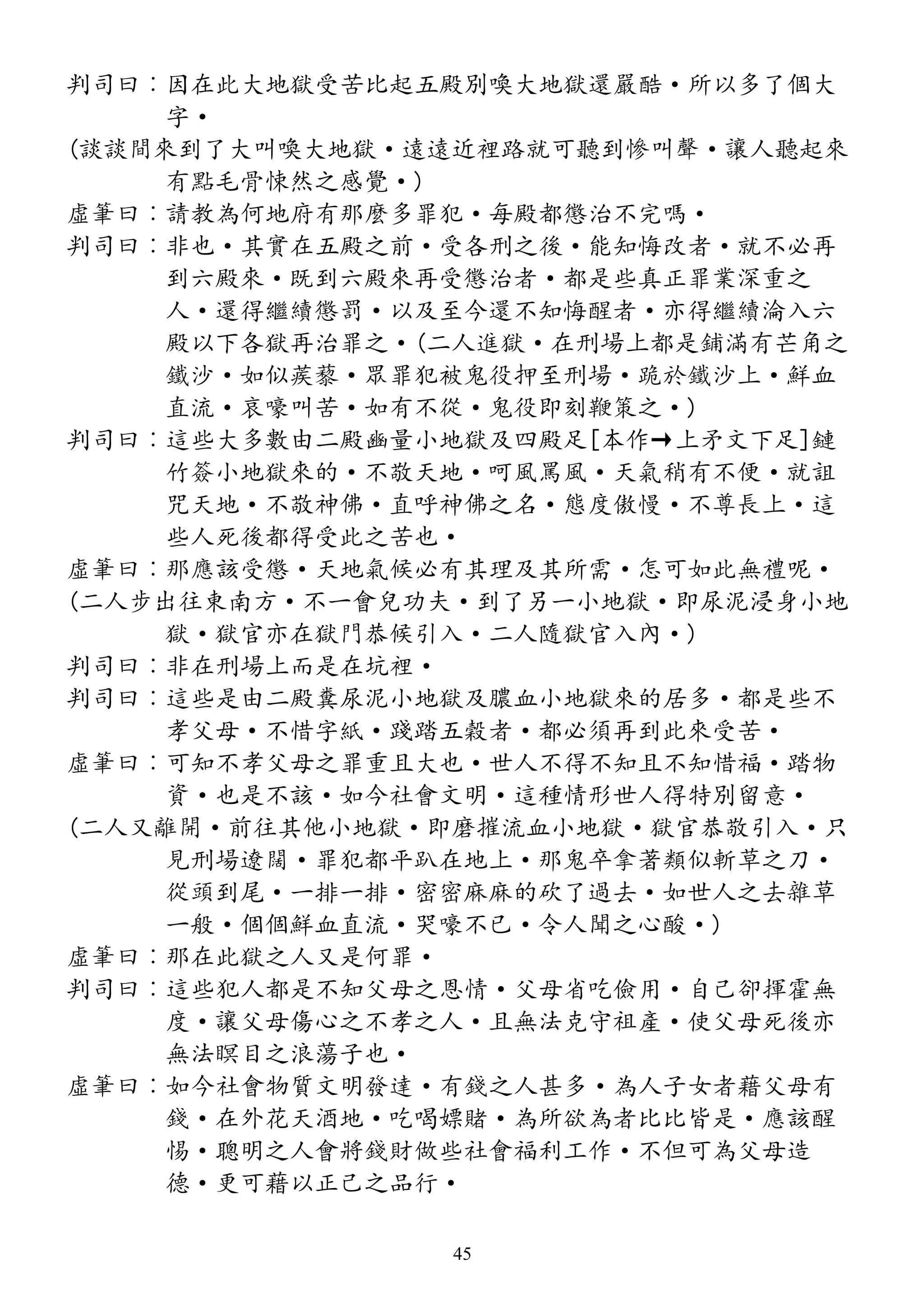 判司曰︰因在此大地獄受苦比起五殿別喚大地獄還嚴酷·所以多了個大
字·
(談談間來到了大叫喚大地獄·遠遠近裡路就可聽到慘叫聲·讓人聽起來
有點毛骨悚然之感覺·)
虛筆曰︰請教為何地府有那麼多罪犯·每殿都懲治不完嗎·
判司曰︰非也·其實在五殿之前·受各刑之後·能知悔改者·就不必再
到六殿來·既到六殿來再受懲治者·都是些真正罪業深重之
人·還得繼續懲罰·以及至今還不知悔醒者·亦得繼續淪入六
殿以下各獄再治罪之·(二人進獄·在刑場上都是鋪滿有芒角之
鐵沙·如似蒺藜·眾罪犯被鬼役押至刑場·跪於鐵沙上·鮮血
直流·哀嚎叫苦·如有不從·鬼役即刻鞭策之·)
判司曰︰這些大多數由二殿豳量小地獄及四殿足[本作→上矛文下足]鏈
竹簽小地獄來的·不敬天地·呵風罵風·天氣稍有不便·就詛
咒天地·不敬神佛·直呼神佛之名·態度傲慢·不尊長上·這
些人死後都得受此之苦也·
虛筆曰︰那應該受懲·天地氣候必有其理及其所需·怎可如此無禮呢·
(二人步出往東南方·不一會兒功夫·到了另一小地獄·即尿泥浸身小地
獄·獄官亦在獄門恭候引入·二人隨獄官入內·)
判司曰︰非在刑場上而是在坑裡·
判司曰︰這些是由二殿糞尿泥小地獄及膿血小地獄來的居多·都是些不
孝父母·不惜字紙·踐踏五穀者·都必須再到此來受苦·
虛筆曰︰可知不孝父母之罪重且大也·世人不得不知且不知惜福·踏物
資·也是不該·如今社會文明·這種情形世人得特別留意·
(二人又離開·前往其他小地獄·即磨摧流血小地獄·獄官恭敬引入·只
見刑場遼闊·罪犯都平趴在地上·那鬼卒拿著類似斬草之刀·
從頭到尾·一排一排·密密麻麻的砍了過去·如世人之去雜草
一般·個個鮮血直流·哭嚎不已·令人聞之心酸·)
虛筆曰︰那在此獄之人又是何罪·
判司曰︰這些犯人都是不知父母之恩情·父母省吃儉用·自己卻揮霍無
度·讓父母傷心之不孝之人·且無法克守祖產·使父母死後亦
無法瞑目之浪蕩子也·
虛筆曰︰如今社會物質文明發達·有錢之人甚多·為人子女者藉父母有
錢·在外花天酒地·吃喝嫖賭·為所欲為者比比皆是·應該醒
惕·聰明之人會將錢財做些社會福利工作·不但可為父母造
德·更可藉以正己之品行·
45
 