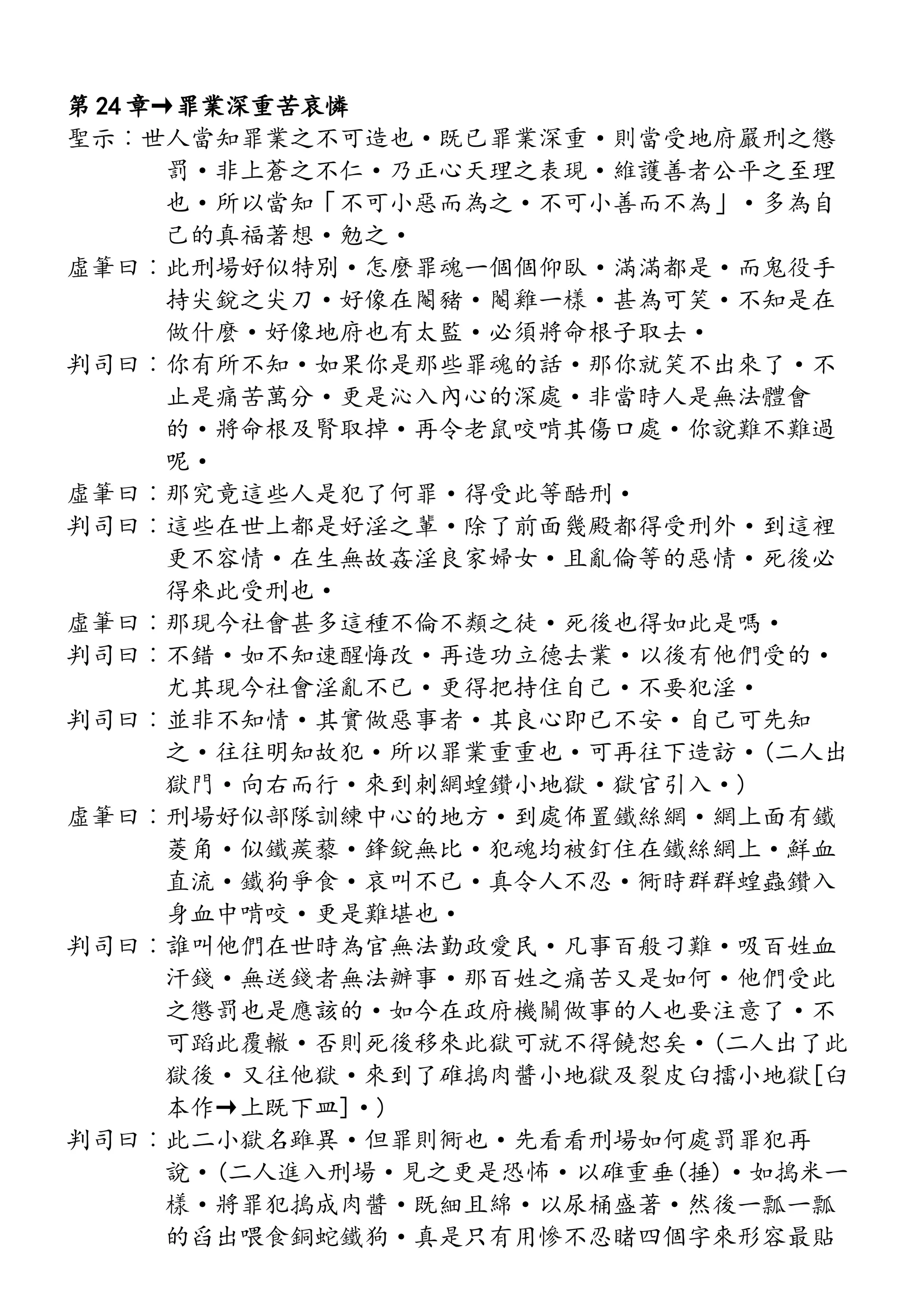 第 24 章→罪業深重苦哀憐
聖示︰世人當知罪業之不可造也·既已罪業深重·則當受地府嚴刑之懲
罰·非上蒼之不仁·乃正心天理之表現·維護善者公平之至理
也·所以當知「不可小惡而為之·不可小善而不為」·多為自
己的真福著想·勉之·
虛筆曰︰此刑場好似特別·怎麼罪魂一個個仰臥·滿滿都是·而鬼役手
持尖銳之尖刀·好像在閹豬·閹雞一樣·甚為可笑·不知是在
做什麼·好像地府也有太監·必須將命根子取去·
判司曰︰你有所不知·如果你是那些罪魂的話·那你就笑不出來了·不
止是痛苦萬分·更是沁入內心的深處·非當時人是無法體會
的·將命根及腎取掉·再令老鼠咬啃其傷口處·你說難不難過
呢·
虛筆曰︰那究竟這些人是犯了何罪·得受此等酷刑·
判司曰︰這些在世上都是好淫之輩·除了前面幾殿都得受刑外·到這裡
更不容情·在生無故姦淫良家婦女·且亂倫等的惡情·死後必
得來此受刑也·
虛筆曰︰那現今社會甚多這種不倫不類之徒·死後也得如此是嗎·
判司曰︰不錯·如不知速醒悔改·再造功立德去業·以後有他們受的·
尤其現今社會淫亂不已·更得把持住自己·不要犯淫·
判司曰︰並非不知情·其實做惡事者·其良心即已不安·自己可先知
之·往往明知故犯·所以罪業重重也·可再往下造訪·(二人出
獄門·向右而行·來到刺網蝗鑽小地獄·獄官引入·)
虛筆曰︰刑場好似部隊訓練中心的地方·到處佈置鐵絲網·網上面有鐵
菱角·似鐵蒺藜·鋒銳無比·犯魂均被釘住在鐵絲網上·鮮血
直流·鐵狗爭食·哀叫不已·真令人不忍·衕時群群蝗蟲鑽入
身血中啃咬·更是難堪也·
判司曰︰誰叫他們在世時為官無法勤政愛民·凡事百般刁難·吸百姓血
汗錢·無送錢者無法辦事·那百姓之痛苦又是如何·他們受此
之懲罰也是應該的·如今在政府機關做事的人也要注意了·不
可蹈此覆轍·否則死後移來此獄可就不得饒恕矣·(二人出了此
獄後·又往他獄·來到了碓搗肉醬小地獄及裂皮臼擂小地獄[臼
本作→上既下皿]·)
判司曰︰此二小獄名雖異·但罪則衕也·先看看刑場如何處罰罪犯再
說·(二人進入刑場·見之更是恐怖·以碓重垂(捶)·如搗米一
樣·將罪犯搗成肉醬·既細且綿·以尿桶盛著·然後一瓢一瓢
的舀出喂食銅蛇鐵狗·真是只有用慘不忍睹四個字來形容最貼
 