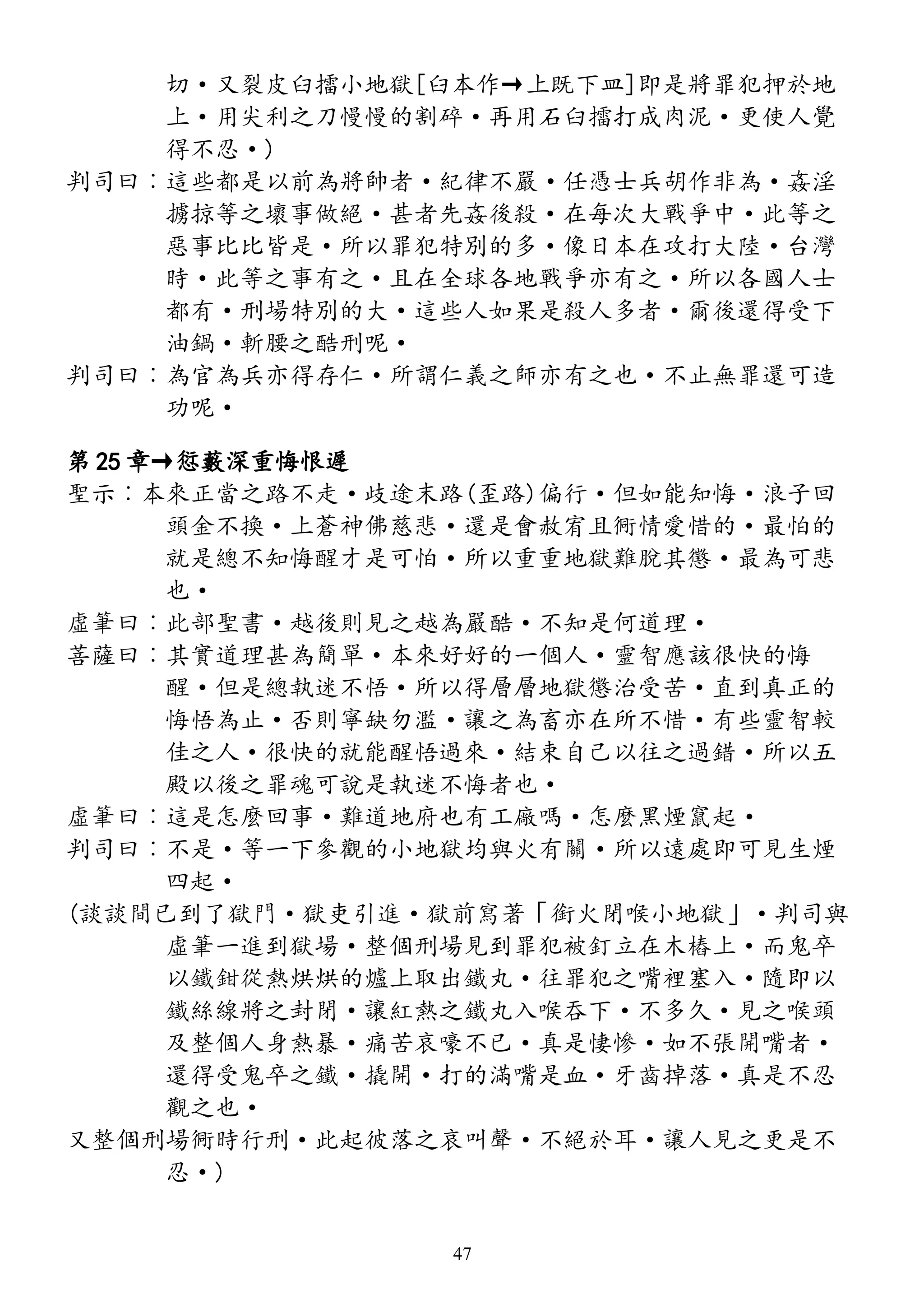 切·又裂皮臼擂小地獄[臼本作→上既下皿]即是將罪犯押於地
上·用尖利之刀慢慢的割碎·再用石臼擂打成肉泥·更使人覺
得不忍·)
判司曰︰這些都是以前為將帥者·紀律不嚴·任憑士兵胡作非為·姦淫
擄掠等之壞事做絕·甚者先姦後殺·在每次大戰爭中·此等之
惡事比比皆是·所以罪犯特別的多·像日本在攻打大陸·台灣
時·此等之事有之·且在全球各地戰爭亦有之·所以各國人士
都有·刑場特別的大·這些人如果是殺人多者·爾後還得受下
油鍋·斬腰之酷刑呢·
判司曰︰為官為兵亦得存仁·所謂仁義之師亦有之也·不止無罪還可造
功呢·
第 25 章→愆藪深重悔恨遲
聖示︰本來正當之路不走·歧途末路(歪路)偏行·但如能知悔·浪子回
頭金不換·上蒼神佛慈悲·還是會赦宥且衕情愛惜的·最怕的
就是總不知悔醒才是可怕·所以重重地獄難脫其懲·最為可悲
也·
虛筆曰︰此部聖書·越後則見之越為嚴酷·不知是何道理·
菩薩曰︰其實道理甚為簡單·本來好好的一個人·靈智應該很快的悔
醒·但是總執迷不悟·所以得層層地獄懲治受苦·直到真正的
悔悟為止·否則寧缺勿濫·讓之為畜亦在所不惜·有些靈智較
佳之人·很快的就能醒悟過來·結束自己以往之過錯·所以五
殿以後之罪魂可說是執迷不悔者也·
虛筆曰︰這是怎麼回事·難道地府也有工廠嗎·怎麼黑煙竄起·
判司曰︰不是·等一下參觀的小地獄均與火有關·所以遠處即可見生煙
四起·
(談談間已到了獄門·獄吏引進·獄前寫著「銜火閉喉小地獄」·判司與
虛筆一進到獄場·整個刑場見到罪犯被釘立在木樁上·而鬼卒
以鐵鉗從熱烘烘的爐上取出鐵丸·往罪犯之嘴裡塞入·隨即以
鐵絲線將之封閉·讓紅熱之鐵丸入喉吞下·不多久·見之喉頭
及整個人身熱暴·痛苦哀嚎不已·真是悽慘·如不張開嘴者·
還得受鬼卒之鐵·撬開·打的滿嘴是血·牙齒掉落·真是不忍
觀之也·
又整個刑場衕時行刑·此起彼落之哀叫聲·不絕於耳·讓人見之更是不
忍·)
47
 