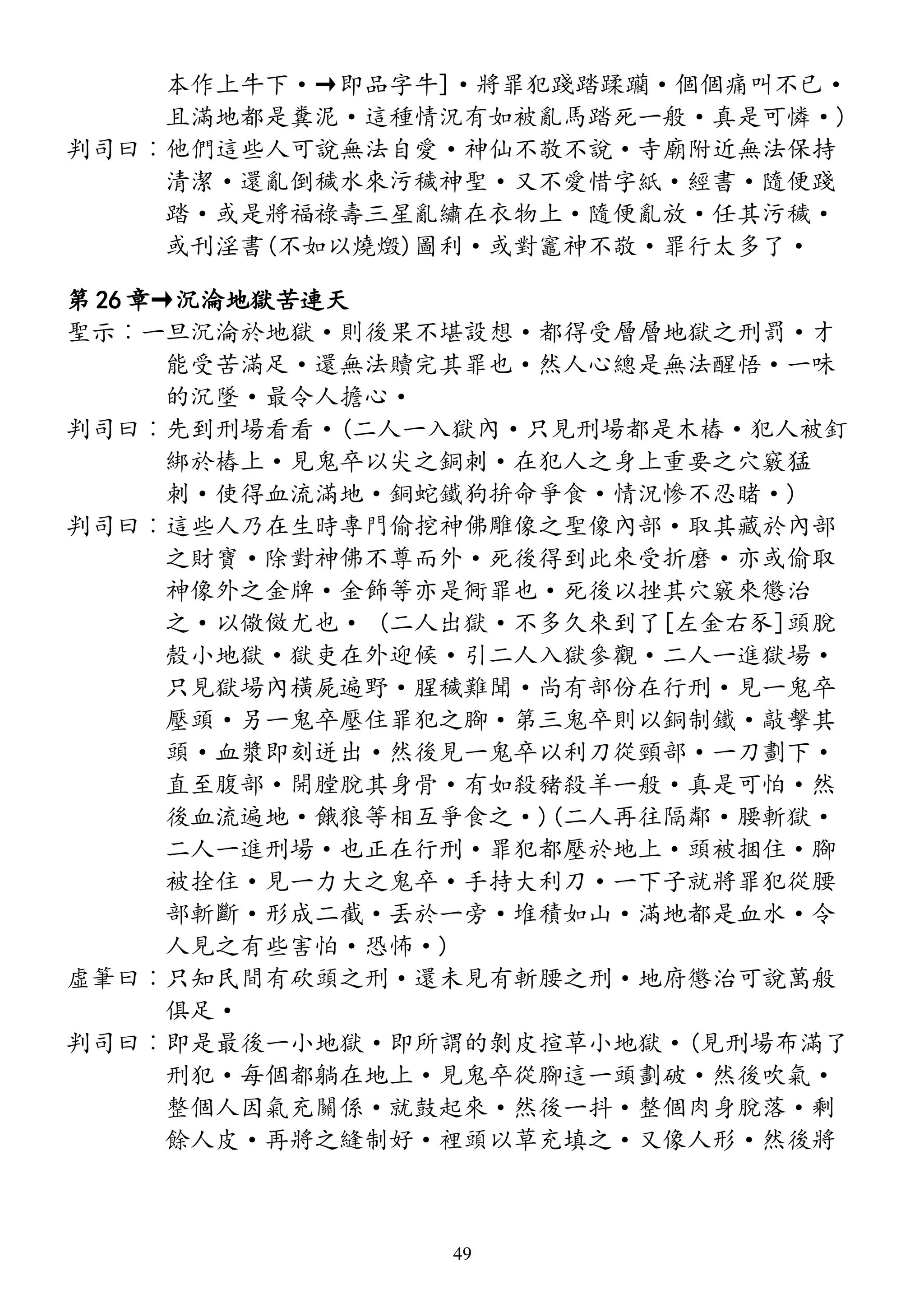 本作上牛下·→即品字牛]·將罪犯踐踏蹂躪·個個痛叫不已·
且滿地都是糞泥·這種情況有如被亂馬踏死一般·真是可憐·)
判司曰︰他們這些人可說無法自愛·神仙不敬不說·寺廟附近無法保持
清潔·還亂倒穢水來污穢神聖·又不愛惜字紙·經書·隨便踐
踏·或是將福祿壽三星亂繡在衣物上·隨便亂放·任其污穢·
或刊淫書(不如以燒燬)圖利·或對竈神不敬·罪行太多了·
第 26 章→沉淪地獄苦連天
聖示︰一旦沉淪於地獄·則後果不堪設想·都得受層層地獄之刑罰·才
能受苦滿足·還無法贖完其罪也·然人心總是無法醒悟·一味
的沉墜·最令人擔心·
判司曰︰先到刑場看看·(二人一入獄內·只見刑場都是木樁·犯人被釘
綁於樁上·見鬼卒以尖之銅刺·在犯人之身上重要之穴竅猛
刺·使得血流滿地·銅蛇鐵狗拚命爭食·情況慘不忍睹·)
判司曰︰這些人乃在生時專門偷挖神佛雕像之聖像內部·取其藏於內部
之財寶·除對神佛不尊而外·死後得到此來受折磨·亦或偷取
神像外之金牌·金飾等亦是衕罪也·死後以挫其穴竅來懲治
之·以儆傚尤也· (二人出獄·不多久來到了[左金右豕]頭脫
殼小地獄·獄吏在外迎候·引二人入獄參觀·二人一進獄場·
只見獄場內橫屍遍野·腥穢難聞·尚有部份在行刑·見一鬼卒
壓頭·另一鬼卒壓住罪犯之腳·第三鬼卒則以銅制鐵·敲擊其
頭·血漿即刻迸出·然後見一鬼卒以利刀從頸部·一刀劃下·
直至腹部·開膛脫其身骨·有如殺豬殺羊一般·真是可怕·然
後血流遍地·餓狼等相互爭食之·)(二人再往隔鄰·腰斬獄·
二人一進刑場·也正在行刑·罪犯都壓於地上·頭被捆住·腳
被拴住·見一力大之鬼卒·手持大利刀·一下子就將罪犯從腰
部斬斷·形成二截·丟於一旁·堆積如山·滿地都是血水·令
人見之有些害怕·恐怖·)
虛筆曰︰只知民間有砍頭之刑·還未見有斬腰之刑·地府懲治可說萬般
俱足·
判司曰︰即是最後一小地獄·即所謂的剝皮揎草小地獄·(見刑場布滿了
刑犯·每個都躺在地上·見鬼卒從腳這一頭劃破·然後吹氣·
整個人因氣充關係·就鼓起來·然後一抖·整個肉身脫落·剩
餘人皮·再將之縫制好·裡頭以草充填之·又像人形·然後將
49
 