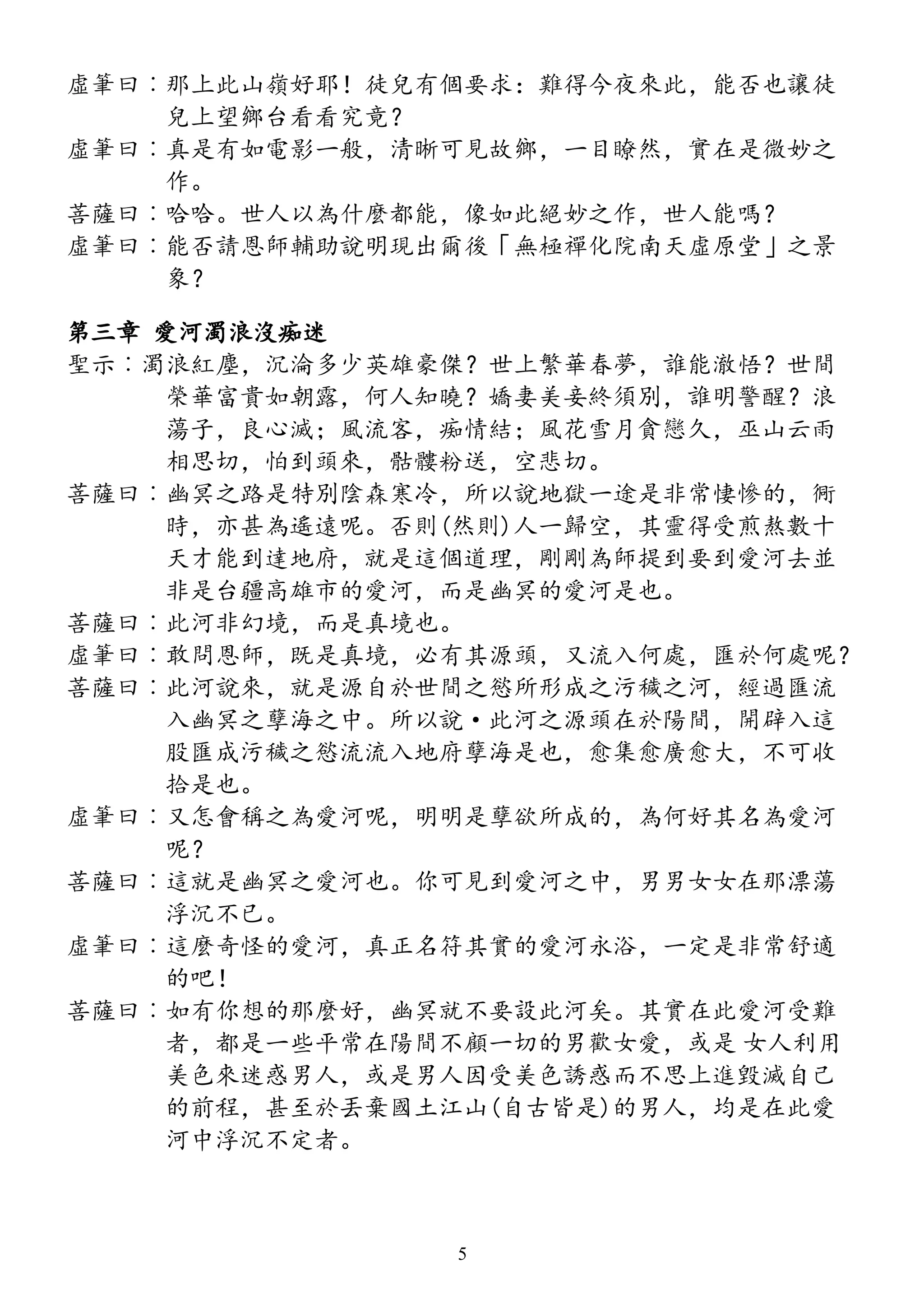 虛筆曰︰那上此山嶺好耶！徒兒有個要求：難得今夜來此，能否也讓徒
兒上望鄉台看看究竟？
虛筆曰︰真是有如電影一般，清晰可見故鄉，一目瞭然，實在是微妙之
作。
菩薩曰︰哈哈。世人以為什麼都能，像如此絕妙之作，世人能嗎？
虛筆曰︰能否請恩師輔助說明現出爾後「無極禪化院南天虛原堂」之景
象？
第三章 愛河濁浪沒痴迷
聖示︰濁浪紅塵，沉淪多少英雄豪傑？世上繁華春夢，誰能澈悟？世間
榮華富貴如朝露，何人知曉？嬌妻美妾終須別，誰明警醒？浪
蕩子，良心滅；風流客，痴情結；風花雪月貪戀久，巫山云雨
相思切，怕到頭來，骷髏粉送，空悲切。
菩薩曰︰幽冥之路是特別陰森寒冷，所以說地獄一途是非常悽慘的，衕
時，亦甚為遙遠呢。否則(然則)人一歸空，其靈得受煎熬數十
天才能到達地府，就是這個道理，剛剛為師提到要到愛河去並
非是台疆高雄市的愛河，而是幽冥的愛河是也。
菩薩曰︰此河非幻境，而是真境也。
虛筆曰︰敢問恩師，既是真境，必有其源頭，又流入何處，匯於何處呢？
菩薩曰︰此河說來，就是源自於世間之慾所形成之污穢之河，經過匯流
入幽冥之孽海之中。所以說·此河之源頭在於陽間，開辟入這
股匯成污穢之慾流流入地府孽海是也，愈集愈廣愈大，不可收
拾是也。
虛筆曰︰又怎會稱之為愛河呢，明明是孽欲所成的，為何好其名為愛河
呢？
菩薩曰︰這就是幽冥之愛河也。你可見到愛河之中，男男女女在那漂蕩
浮沉不已。
虛筆曰︰這麼奇怪的愛河，真正名符其實的愛河永浴，一定是非常舒適
的吧！
菩薩曰︰如有你想的那麼好，幽冥就不要設此河矣。其實在此愛河受難
者，都是一些平常在陽間不顧一切的男歡女愛，或是 女人利用
美色來迷惑男人，或是男人因受美色誘惑而不思上進毀滅自己
的前程，甚至於丟棄國土江山(自古皆是)的男人，均是在此愛
河中浮沉不定者。
5
 