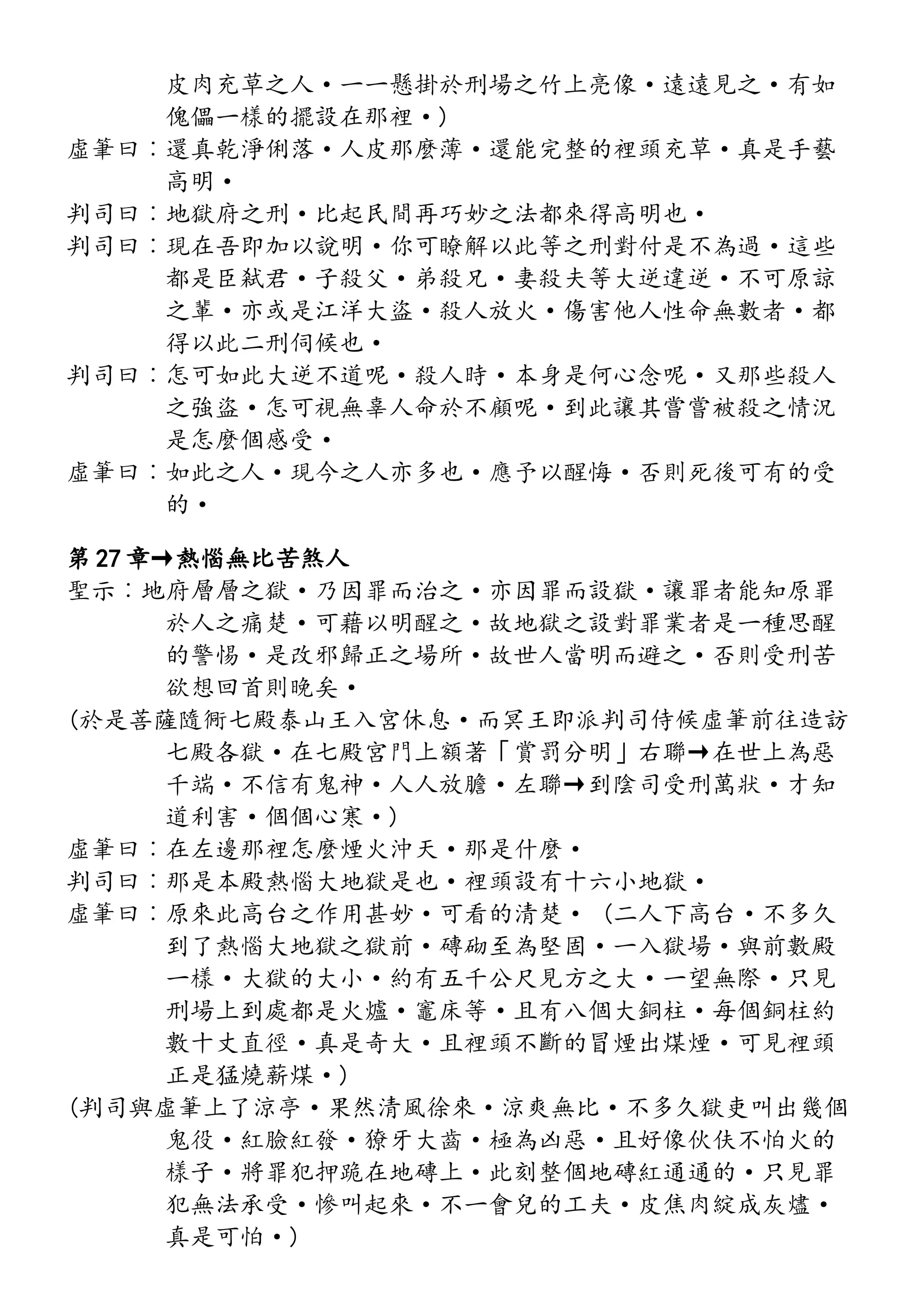 皮肉充草之人·一一懸掛於刑場之竹上亮像·遠遠見之·有如
傀儡一樣的擺設在那裡·)
虛筆曰︰還真乾淨俐落·人皮那麼薄·還能完整的裡頭充草·真是手藝
高明·
判司曰︰地獄府之刑·比起民間再巧妙之法都來得高明也·
判司曰︰現在吾即加以說明·你可瞭解以此等之刑對付是不為過·這些
都是臣弒君·子殺父·弟殺兄·妻殺夫等大逆違逆·不可原諒
之輩·亦或是江洋大盜·殺人放火·傷害他人性命無數者·都
得以此二刑伺候也·
判司曰︰怎可如此大逆不道呢·殺人時·本身是何心念呢·又那些殺人
之強盜·怎可視無辜人命於不顧呢·到此讓其嘗嘗被殺之情況
是怎麼個感受·
虛筆曰︰如此之人·現今之人亦多也·應予以醒悔·否則死後可有的受
的·
第 27 章→熱惱無比苦煞人
聖示︰地府層層之獄·乃因罪而治之·亦因罪而設獄·讓罪者能知原罪
於人之痛楚·可藉以明醒之·故地獄之設對罪業者是一種思醒
的警惕·是改邪歸正之場所·故世人當明而避之·否則受刑苦
欲想回首則晚矣·
(於是菩薩隨衕七殿泰山王入宮休息·而冥王即派判司侍候虛筆前往造訪
七殿各獄·在七殿宮門上額著「賞罰分明」右聯→在世上為惡
千端·不信有鬼神·人人放膽·左聯→到陰司受刑萬狀·才知
道利害·個個心寒·)
虛筆曰︰在左邊那裡怎麼煙火沖天·那是什麼·
判司曰︰那是本殿熱惱大地獄是也·裡頭設有十六小地獄·
虛筆曰︰原來此高台之作用甚妙·可看的清楚· (二人下高台·不多久
到了熱惱大地獄之獄前·磚砌至為堅固·一入獄場·與前數殿
一樣·大獄的大小·約有五千公尺見方之大·一望無際·只見
刑場上到處都是火爐·竈床等·且有八個大銅柱·每個銅柱約
數十丈直徑·真是奇大·且裡頭不斷的冒煙出煤煙·可見裡頭
正是猛燒薪煤·)
(判司與虛筆上了涼亭·果然清風徐來·涼爽無比·不多久獄吏叫出幾個
鬼役·紅臉紅發·獠牙大齒·極為凶惡·且好像伙伕不怕火的
樣子·將罪犯押跪在地磚上·此刻整個地磚紅通通的·只見罪
犯無法承受·慘叫起來·不一會兒的工夫·皮焦肉綻成灰燼·
真是可怕·)
 