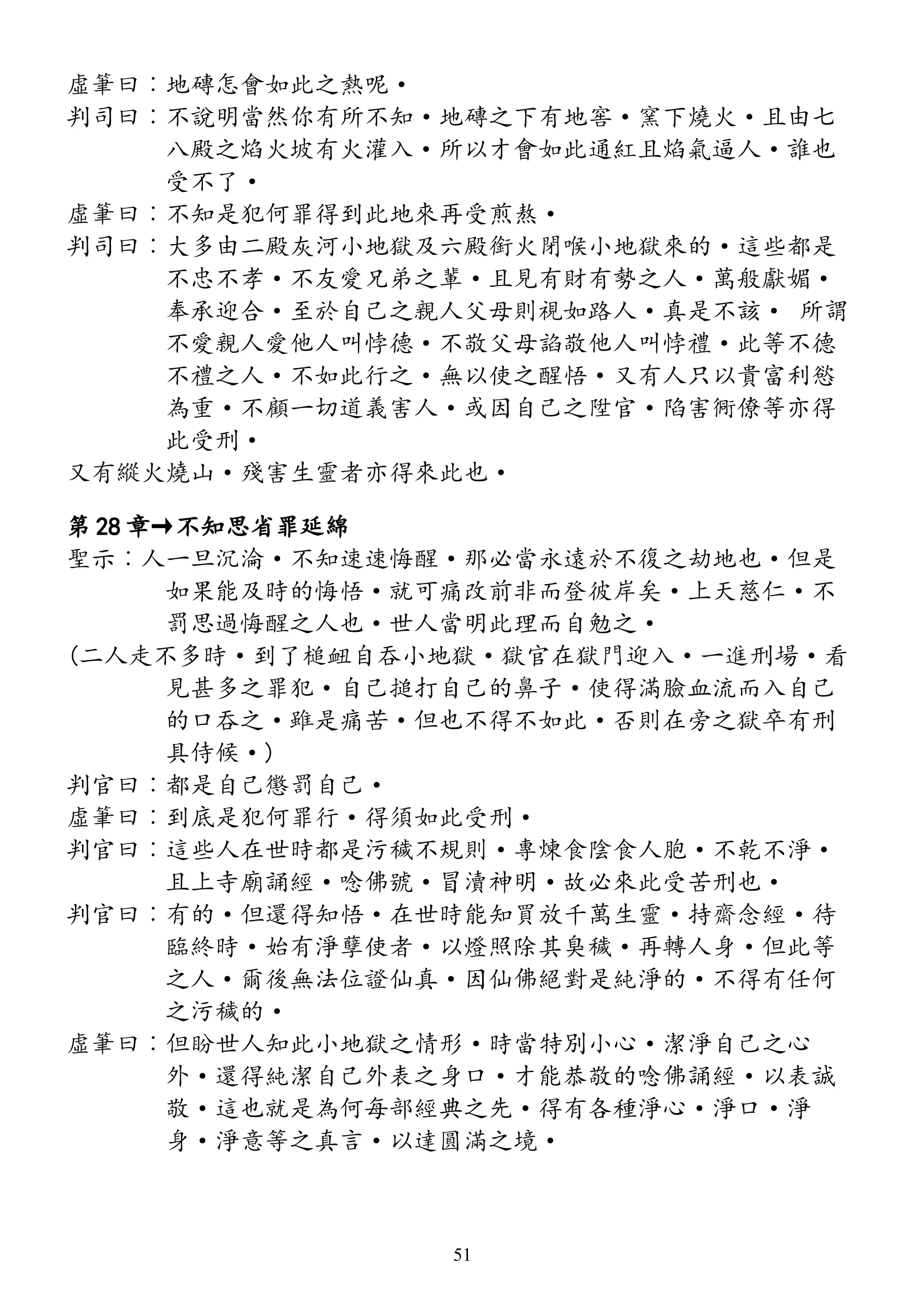 虛筆曰︰地磚怎會如此之熱呢·
判司曰︰不說明當然你有所不知·地磚之下有地窖·窯下燒火·且由七
八殿之焰火坡有火灌入·所以才會如此通紅且焰氣逼人·誰也
受不了·
虛筆曰︰不知是犯何罪得到此地來再受煎熬·
判司曰︰大多由二殿灰河小地獄及六殿銜火閉喉小地獄來的·這些都是
不忠不孝·不友愛兄弟之輩·且見有財有勢之人·萬般獻媚·
奉承迎合·至於自己之親人父母則視如路人·真是不該· 所謂
不愛親人愛他人叫悖德·不敬父母諂敬他人叫悖禮·此等不德
不禮之人·不如此行之·無以使之醒悟·又有人只以貴富利慾
為重·不顧一切道義害人·或因自己之陞官·陷害衕僚等亦得
此受刑·
又有縱火燒山·殘害生靈者亦得來此也·
第 28 章→不知思省罪延綿
聖示︰人一旦沉淪·不知速速悔醒·那必當永遠於不復之劫地也·但是
如果能及時的悔悟·就可痛改前非而登彼岸矣·上天慈仁·不
罰思過悔醒之人也·世人當明此理而自勉之·
(二人走不多時·到了槌衄自吞小地獄·獄官在獄門迎入·一進刑場·看
見甚多之罪犯·自己搥打自己的鼻子·使得滿臉血流而入自己
的口吞之·雖是痛苦·但也不得不如此·否則在旁之獄卒有刑
具侍候·)
判官曰︰都是自己懲罰自己·
虛筆曰︰到底是犯何罪行·得須如此受刑·
判官曰︰這些人在世時都是污穢不規則·專煉食陰食人胞·不乾不淨·
且上寺廟誦經·唸佛號·冒瀆神明·故必來此受苦刑也·
判官曰︰有的·但還得知悟·在世時能知買放千萬生靈·持齋念經·待
臨終時·始有淨孽使者·以燈照除其臭穢·再轉人身·但此等
之人·爾後無法位證仙真·因仙佛絕對是純淨的·不得有任何
之污穢的·
虛筆曰︰但盼世人知此小地獄之情形·時當特別小心·潔淨自己之心
外·還得純潔自己外表之身口·才能恭敬的唸佛誦經·以表誠
敬·這也就是為何每部經典之先·得有各種淨心·淨口·淨
身·淨意等之真言·以達圓滿之境·
51
 