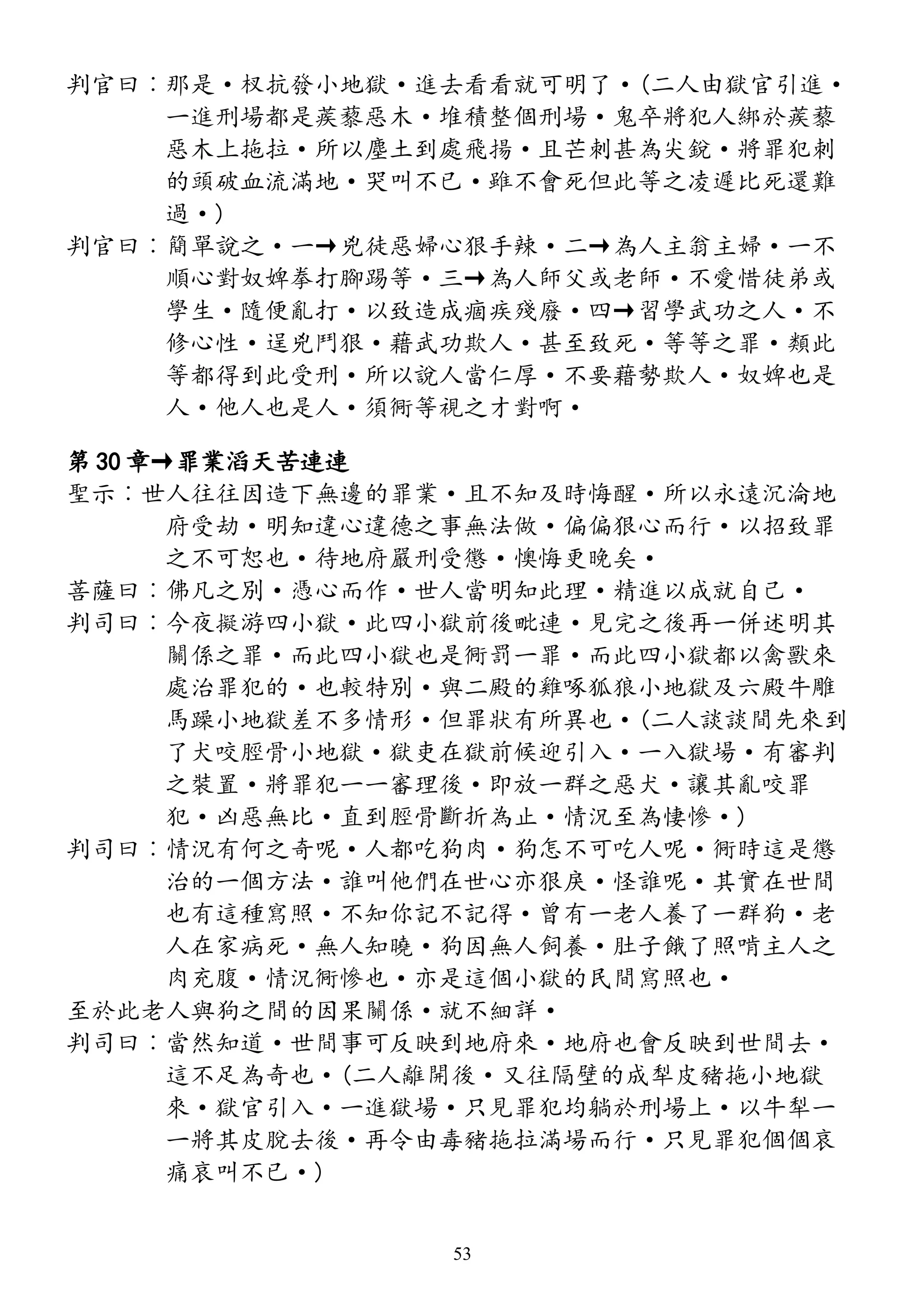 判官曰︰那是·杈抗發小地獄·進去看看就可明了·(二人由獄官引進·
一進刑場都是蒺藜惡木·堆積整個刑場·鬼卒將犯人綁於蒺藜
惡木上拖拉·所以塵土到處飛揚·且芒刺甚為尖銳·將罪犯刺
的頭破血流滿地·哭叫不已·雖不會死但此等之凌遲比死還難
過·)
判官曰︰簡單說之·一→兇徒惡婦心狠手辣·二→為人主翁主婦·一不
順心對奴婢拳打腳踢等·三→為人師父或老師·不愛惜徒弟或
學生·隨便亂打·以致造成痼疾殘廢·四→習學武功之人·不
修心性·逞兇鬥狠·藉武功欺人·甚至致死·等等之罪·類此
等都得到此受刑·所以說人當仁厚·不要藉勢欺人·奴婢也是
人·他人也是人·須衕等視之才對啊·
第 30 章→罪業滔天苦連連
聖示︰世人往往因造下無邊的罪業·且不知及時悔醒·所以永遠沉淪地
府受劫·明知違心違德之事無法做·偏偏狠心而行·以招致罪
之不可恕也·待地府嚴刑受懲·懊悔更晚矣·
菩薩曰︰佛凡之別·憑心而作·世人當明知此理·精進以成就自己·
判司曰︰今夜擬游四小獄·此四小獄前後毗連·見完之後再一併述明其
關係之罪·而此四小獄也是衕罰一罪·而此四小獄都以禽獸來
處治罪犯的·也較特別·與二殿的雞啄狐狼小地獄及六殿牛雕
馬躁小地獄差不多情形·但罪狀有所異也·(二人談談間先來到
了犬咬脛骨小地獄·獄吏在獄前候迎引入·一入獄場·有審判
之裝置·將罪犯一一審理後·即放一群之惡犬·讓其亂咬罪
犯·凶惡無比·直到脛骨斷折為止·情況至為悽慘·)
判司曰︰情況有何之奇呢·人都吃狗肉·狗怎不可吃人呢·衕時這是懲
治的一個方法·誰叫他們在世心亦狠戾·怪誰呢·其實在世間
也有這種寫照·不知你記不記得·曾有一老人養了一群狗·老
人在家病死·無人知曉·狗因無人飼養·肚子餓了照啃主人之
肉充腹·情況衕慘也·亦是這個小獄的民間寫照也·
至於此老人與狗之間的因果關係·就不細詳·
判司曰︰當然知道·世間事可反映到地府來·地府也會反映到世間去·
這不足為奇也·(二人離開後·又往隔壁的成犁皮豬拖小地獄
來·獄官引入·一進獄場·只見罪犯均躺於刑場上·以牛犁一
一將其皮脫去後·再令由毒豬拖拉滿場而行·只見罪犯個個哀
痛哀叫不已·)
53
 