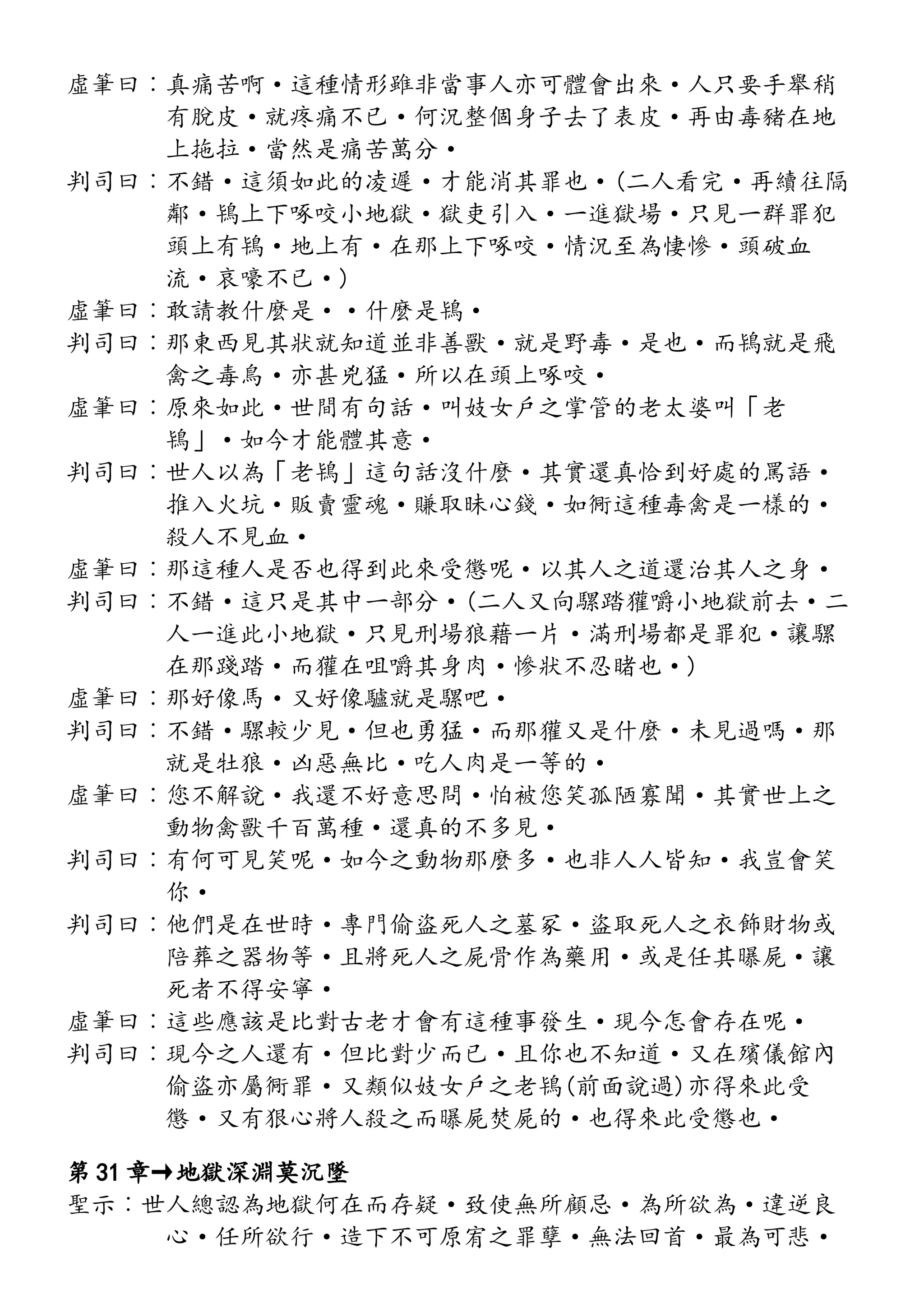 虛筆曰︰真痛苦啊·這種情形雖非當事人亦可體會出來·人只要手舉稍
有脫皮·就疼痛不已·何況整個身子去了表皮·再由毒豬在地
上拖拉·當然是痛苦萬分·
判司曰︰不錯·這須如此的凌遲·才能消其罪也·(二人看完·再續往隔
鄰·鴇上下啄咬小地獄·獄吏引入·一進獄場·只見一群罪犯
頭上有鴇·地上有·在那上下啄咬·情況至為悽慘·頭破血
流·哀嚎不已·)
虛筆曰︰敢請教什麼是··什麼是鴇·
判司曰︰那東西見其狀就知道並非善獸·就是野毒·是也·而鴇就是飛
禽之毒鳥·亦甚兇猛·所以在頭上啄咬·
虛筆曰︰原來如此·世間有句話·叫妓女戶之掌管的老太婆叫「老
鴇」·如今才能體其意·
判司曰︰世人以為「老鴇」這句話沒什麼·其實還真恰到好處的罵語·
推入火坑·販賣靈魂·賺取昧心錢·如衕這種毒禽是一樣的·
殺人不見血·
虛筆曰︰那這種人是否也得到此來受懲呢·以其人之道還治其人之身·
判司曰︰不錯·這只是其中一部分·(二人又向騾踏獾嚼小地獄前去·二
人一進此小地獄·只見刑場狼藉一片·滿刑場都是罪犯·讓騾
在那踐踏·而獾在咀嚼其身肉·慘狀不忍睹也·)
虛筆曰︰那好像馬·又好像驢就是騾吧·
判司曰︰不錯·騾較少見·但也勇猛·而那獾又是什麼·未見過嗎·那
就是牡狼·凶惡無比·吃人肉是一等的·
虛筆曰︰您不解說·我還不好意思問·怕被您笑孤陋寡聞·其實世上之
動物禽獸千百萬種·還真的不多見·
判司曰︰有何可見笑呢·如今之動物那麼多·也非人人皆知·我豈會笑
你·
判司曰︰他們是在世時·專門偷盜死人之墓冢·盜取死人之衣飾財物或
陪葬之器物等·且將死人之屍骨作為藥用·或是任其曝屍·讓
死者不得安寧·
虛筆曰︰這些應該是比對古老才會有這種事發生·現今怎會存在呢·
判司曰︰現今之人還有·但比對少而已·且你也不知道·又在殯儀館內
偷盜亦屬衕罪·又類似妓女戶之老鴇(前面說過)亦得來此受
懲·又有狠心將人殺之而曝屍焚屍的·也得來此受懲也·
第 31 章→地獄深淵莫沉墜
聖示︰世人總認為地獄何在而存疑·致使無所顧忌·為所欲為·違逆良
心·任所欲行·造下不可原宥之罪孽·無法回首·最為可悲·
 