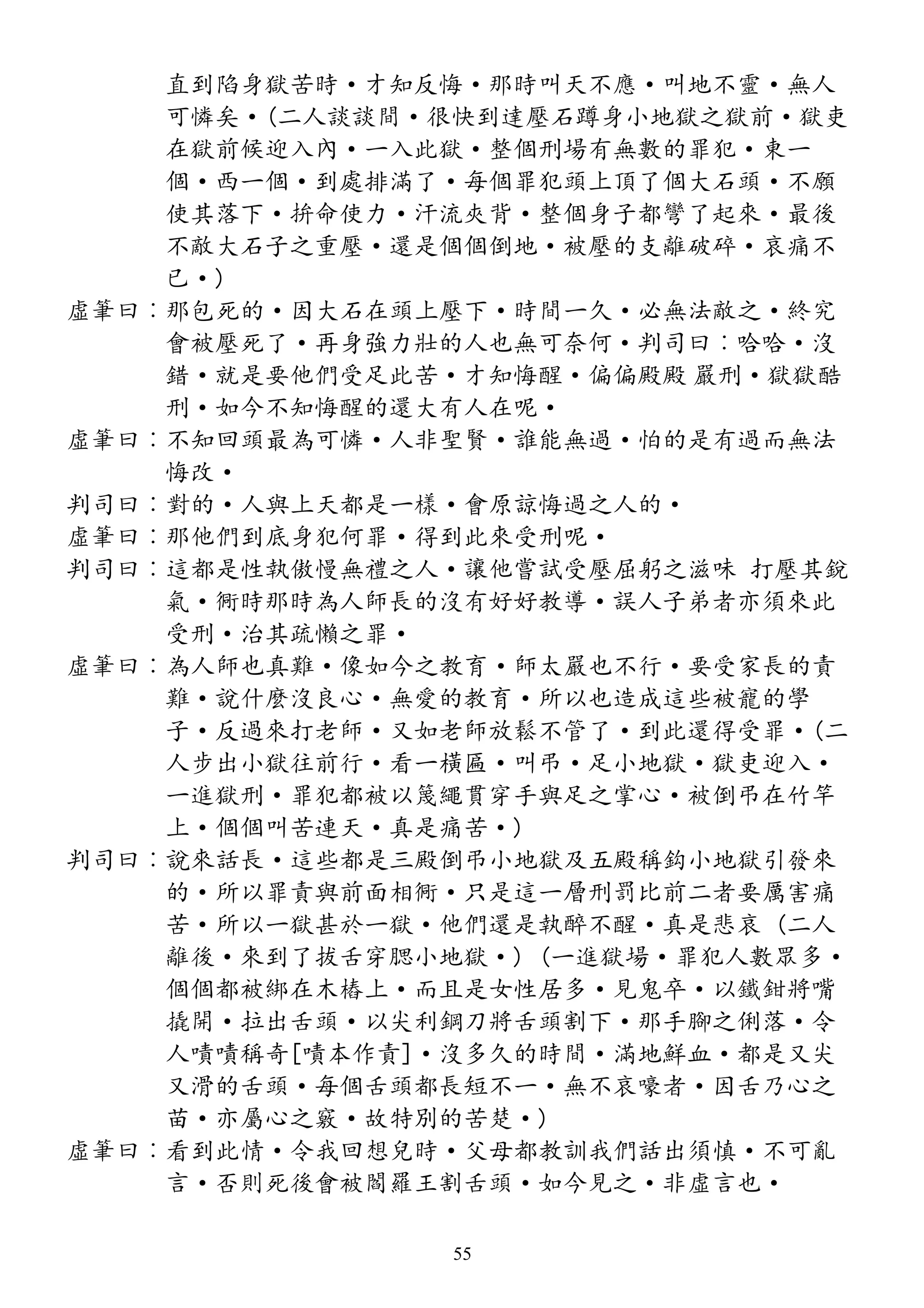 直到陷身獄苦時·才知反悔·那時叫天不應·叫地不靈·無人
可憐矣·(二人談談間·很快到達壓石蹲身小地獄之獄前·獄吏
在獄前候迎入內·一入此獄·整個刑場有無數的罪犯·東一
個·西一個·到處排滿了·每個罪犯頭上頂了個大石頭·不願
使其落下·拚命使力·汗流夾背·整個身子都彎了起來·最後
不敵大石子之重壓·還是個個倒地·被壓的支離破碎·哀痛不
已·)
虛筆曰︰那包死的·因大石在頭上壓下·時間一久·必無法敵之·終究
會被壓死了·再身強力壯的人也無可奈何·判司曰︰哈哈·沒
錯·就是要他們受足此苦·才知悔醒·偏偏殿殿 嚴刑·獄獄酷
刑·如今不知悔醒的還大有人在呢·
虛筆曰︰不知回頭最為可憐·人非聖賢·誰能無過·怕的是有過而無法
悔改·
判司曰︰對的·人與上天都是一樣·會原諒悔過之人的·
虛筆曰︰那他們到底身犯何罪·得到此來受刑呢·
判司曰︰這都是性執傲慢無禮之人·讓他嘗試受壓屈躬之滋味 打壓其銳
氣·衕時那時為人師長的沒有好好教導·誤人子弟者亦須來此
受刑·治其疏懶之罪·
虛筆曰︰為人師也真難·像如今之教育·師太嚴也不行·要受家長的責
難·說什麼沒良心·無愛的教育·所以也造成這些被寵的學
子·反過來打老師·又如老師放鬆不管了·到此還得受罪·(二
人步出小獄往前行·看一橫匾·叫弔·足小地獄·獄吏迎入·
一進獄刑·罪犯都被以篾繩貫穿手與足之掌心·被倒弔在竹竿
上·個個叫苦連天·真是痛苦·)
判司曰︰說來話長·這些都是三殿倒弔小地獄及五殿稱鈎小地獄引發來
的·所以罪責與前面相衕·只是這一層刑罰比前二者要厲害痛
苦·所以一獄甚於一獄·他們還是執醉不醒·真是悲哀 (二人
離後·來到了拔舌穿腮小地獄·) (一進獄場·罪犯人數眾多·
個個都被綁在木樁上·而且是女性居多·見鬼卒·以鐵鉗將嘴
撬開·拉出舌頭·以尖利鋼刀將舌頭割下·那手腳之俐落·令
人嘖嘖稱奇[嘖本作責]·沒多久的時間·滿地鮮血·都是又尖
又滑的舌頭·每個舌頭都長短不一·無不哀嚎者·因舌乃心之
苗·亦屬心之竅·故特別的苦楚·)
虛筆曰︰看到此情·令我回想兒時·父母都教訓我們話出須慎·不可亂
言·否則死後會被閻羅王割舌頭·如今見之·非虛言也·
55
 