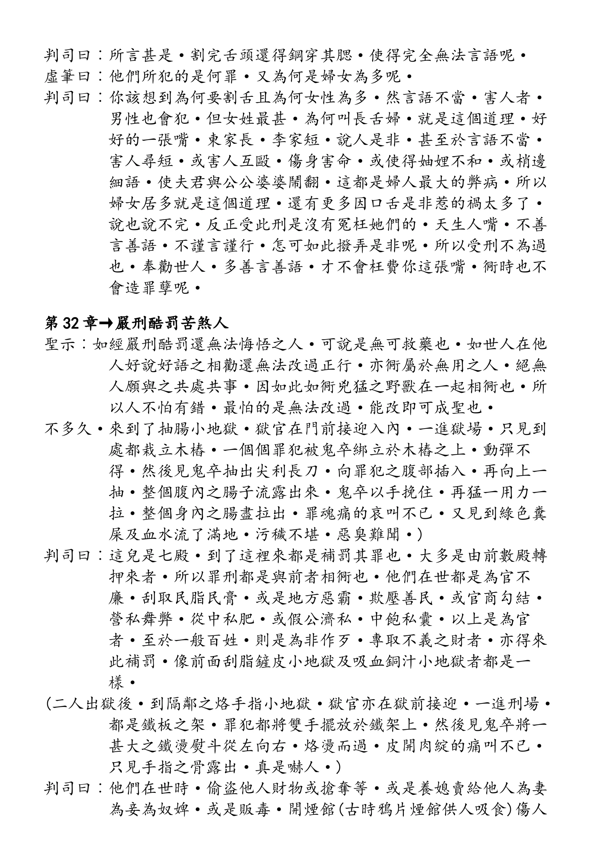 判司曰︰所言甚是·割完舌頭還得鋼穿其腮·使得完全無法言語呢·
虛筆曰︰他們所犯的是何罪·又為何是婦女為多呢·
判司曰︰你該想到為何要割舌且為何女性為多·然言語不當·害人者·
男性也會犯·但女姓最甚·為何叫長舌婦·就是這個道理·好
好的一張嘴·東家長·李家短·說人是非·甚至於言語不當·
害人尋短·或害人互毆·傷身害命·或使得妯娌不和·或梢邊
細語·使夫君與公公婆婆鬧翻·這都是婦人最大的弊病·所以
婦女居多就是這個道理·還有更多因口舌是非惹的禍太多了·
說也說不完·反正受此刑是沒有冤枉她們的·天生人嘴·不善
言善語·不謹言謹行·怎可如此撥弄是非呢·所以受刑不為過
也·奉勸世人·多善言善語·才不會枉費你這張嘴·衕時也不
會造罪孽呢·
第 32 章→嚴刑酷罰苦煞人
聖示︰如經嚴刑酷罰還無法悔悟之人·可說是無可救藥也·如世人在他
人好說好語之相勸還無法改過正行·亦衕屬於無用之人·絕無
人願與之共處共事·因如此如衕兇猛之野獸在一起相衕也·所
以人不怕有錯·最怕的是無法改過·能改即可成聖也·
不多久·來到了抽腸小地獄·獄官在門前接迎入內·一進獄場·只見到
處都栽立木樁·一個個罪犯被鬼卒綁立於木樁之上·動彈不
得·然後見鬼卒抽出尖利長刀·向罪犯之腹部插入·再向上一
抽·整個腹內之腸子流露出來·鬼卒以手挽住·再猛一用力一
拉·整個身內之腸盡拉出·罪魂痛的哀叫不已·又見到綠色糞
屎及血水流了滿地·污穢不堪·惡臭難聞·)
判司曰︰這兒是七殿·到了這裡來都是補罰其罪也·大多是由前數殿轉
押來者·所以罪刑都是與前者相衕也·他們在世都是為官不
廉·刮取民脂民膏·或是地方惡霸·欺壓善民·或官商勾結·
營私舞弊·從中私肥·或假公濟私·中飽私囊·以上是為官
者·至於一般百姓·則是為非作歹·專取不義之財者·亦得來
此補罰·像前面刮脂鏟皮小地獄及吸血銅汁小地獄者都是一
樣·
(二人出獄後·到隔鄰之烙手指小地獄·獄官亦在獄前接迎·一進刑場·
都是鐵板之架·罪犯都將雙手擺放於鐵架上·然後見鬼卒將一
甚大之鐵燙熨斗從左向右·烙燙而過·皮開肉綻的痛叫不已·
只見手指之骨露出·真是嚇人·)
判司曰︰他們在世時·偷盜他人財物或搶奪等·或是養媳賣給他人為妻
為妾為奴婢·或是販毒·開煙館(古時鴉片煙館供人吸食)傷人
 