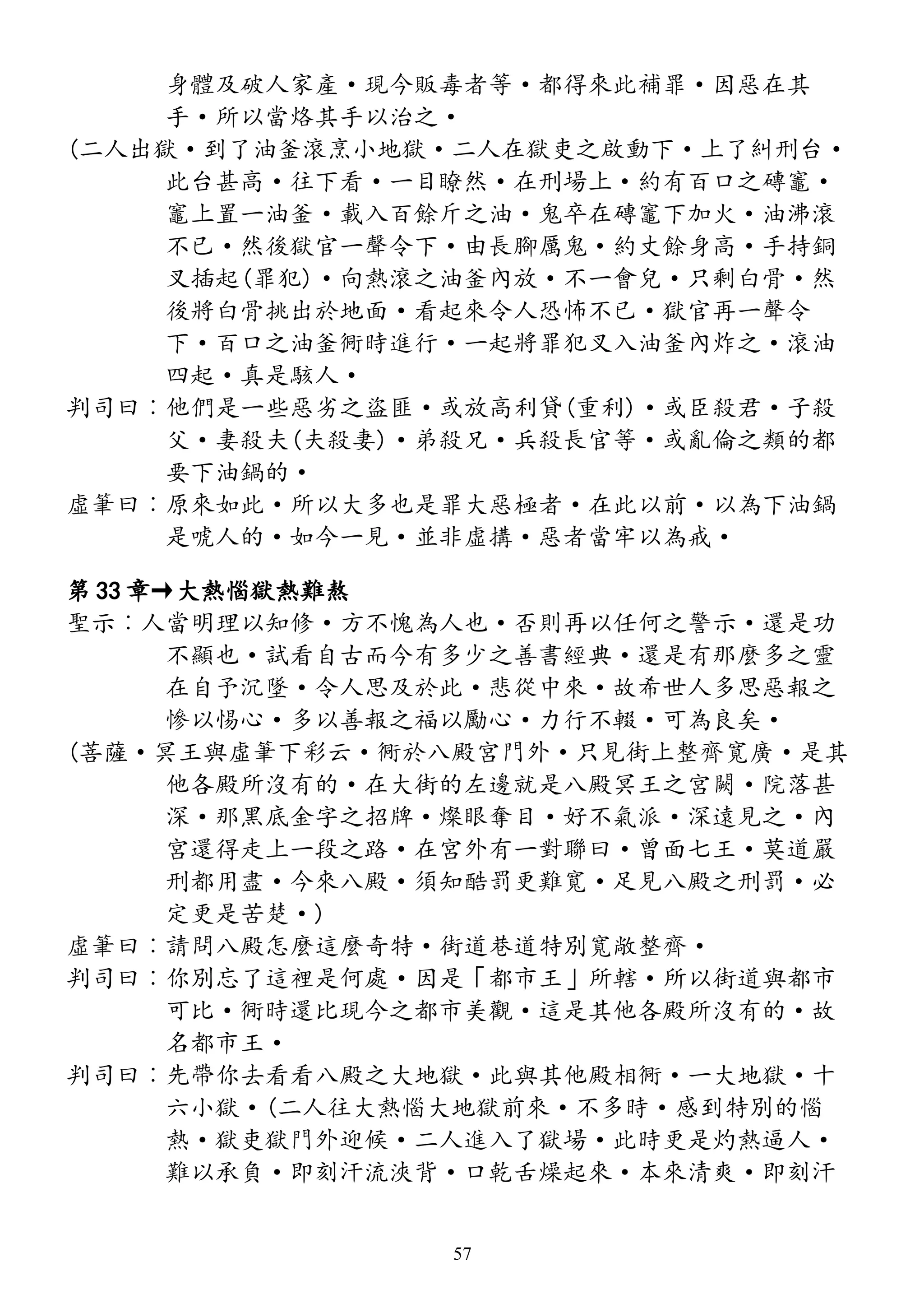 身體及破人家產·現今販毒者等·都得來此補罪·因惡在其
手·所以當烙其手以治之·
(二人出獄·到了油釜滾烹小地獄·二人在獄吏之啟動下·上了糾刑台·
此台甚高·往下看·一目瞭然·在刑場上·約有百口之磚竈·
竈上置一油釜·載入百餘斤之油·鬼卒在磚竈下加火·油沸滾
不已·然後獄官一聲令下·由長腳厲鬼·約丈餘身高·手持銅
叉插起(罪犯)·向熱滾之油釜內放·不一會兒·只剩白骨·然
後將白骨挑出於地面·看起來令人恐怖不已·獄官再一聲令
下·百口之油釜衕時進行·一起將罪犯叉入油釜內炸之·滾油
四起·真是駭人·
判司曰︰他們是一些惡劣之盜匪·或放高利貸(重利)·或臣殺君·子殺
父·妻殺夫(夫殺妻)·弟殺兄·兵殺長官等·或亂倫之類的都
要下油鍋的·
虛筆曰︰原來如此·所以大多也是罪大惡極者·在此以前·以為下油鍋
是唬人的·如今一見·並非虛搆·惡者當牢以為戒·
第 33 章→大熱惱獄熱難熬
聖示︰人當明理以知修·方不愧為人也·否則再以任何之警示·還是功
不顯也·試看自古而今有多少之善書經典·還是有那麼多之靈
在自予沉墜·令人思及於此·悲從中來·故希世人多思惡報之
慘以惕心·多以善報之福以勵心·力行不輟·可為良矣·
(菩薩·冥王與虛筆下彩云·衕於八殿宮門外·只見街上整齊寬廣·是其
他各殿所沒有的·在大街的左邊就是八殿冥王之宮闕·院落甚
深·那黑底金字之招牌·燦眼奪目·好不氣派·深遠見之·內
宮還得走上一段之路·在宮外有一對聯曰·曾面七王·莫道嚴
刑都用盡·今來八殿·須知酷罰更難寬·足見八殿之刑罰·必
定更是苦楚·)
虛筆曰︰請問八殿怎麼這麼奇特·街道巷道特別寬敞整齊·
判司曰︰你別忘了這裡是何處·因是「都市王」所轄·所以街道與都市
可比·衕時還比現今之都市美觀·這是其他各殿所沒有的·故
名都市王·
判司曰︰先帶你去看看八殿之大地獄·此與其他殿相衕·一大地獄·十
六小獄·(二人往大熱惱大地獄前來·不多時·感到特別的惱
熱·獄吏獄門外迎候·二人進入了獄場·此時更是灼熱逼人·
難以承負·即刻汗流浹背·口乾舌燥起來·本來清爽·即刻汗
57
 