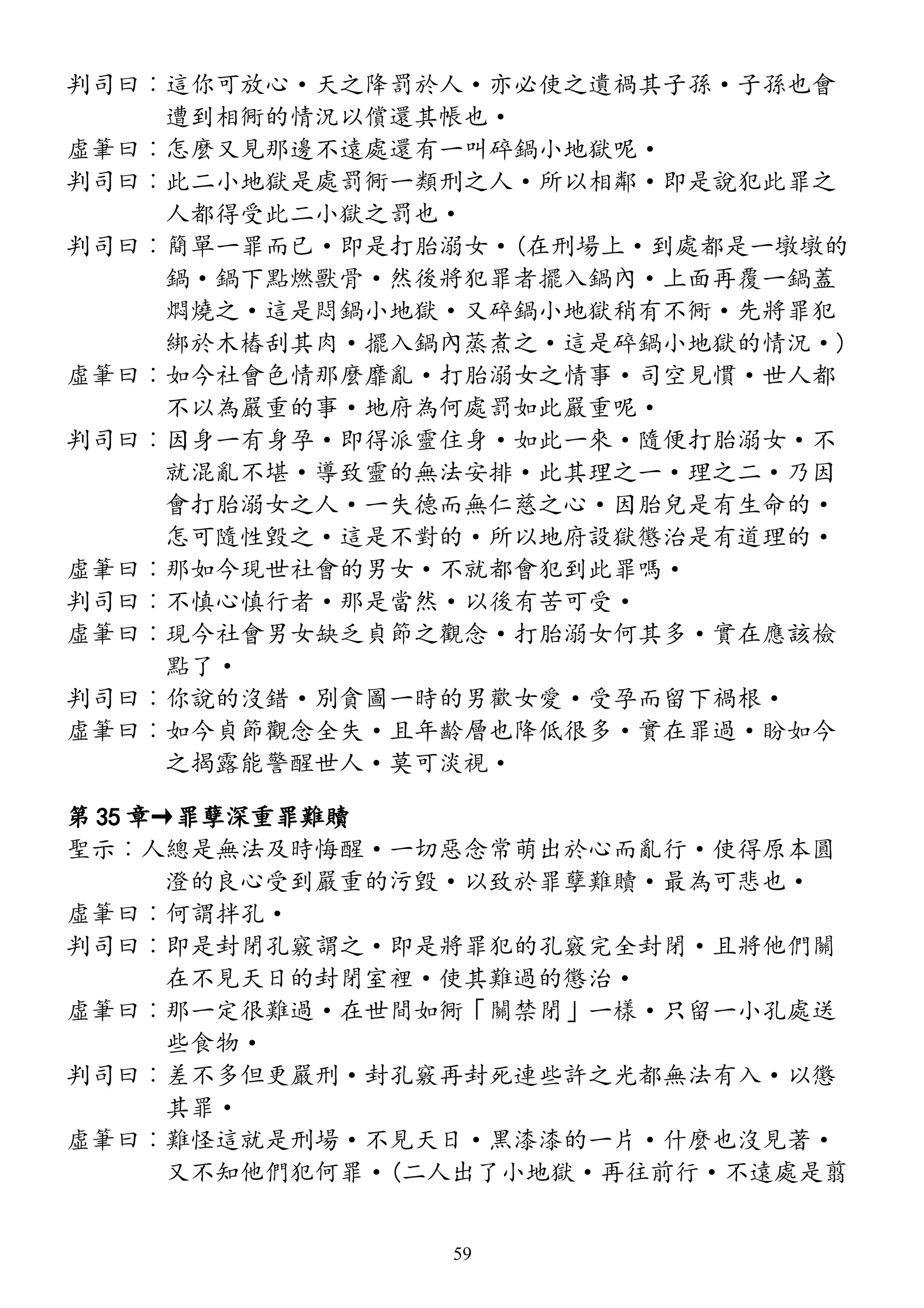 判司曰︰這你可放心·天之降罰於人·亦必使之遺禍其子孫·子孫也會
遭到相衕的情況以償還其帳也·
虛筆曰︰怎麼又見那邊不遠處還有一叫碎鍋小地獄呢·
判司曰︰此二小地獄是處罰衕一類刑之人·所以相鄰·即是說犯此罪之
人都得受此二小獄之罰也·
判司曰︰簡單一罪而已·即是打胎溺女·(在刑場上·到處都是一墩墩的
鍋·鍋下點燃獸骨·然後將犯罪者擺入鍋內·上面再覆一鍋蓋
燜燒之·這是悶鍋小地獄·又碎鍋小地獄稍有不衕·先將罪犯
綁於木樁刮其肉·擺入鍋內蒸煮之·這是碎鍋小地獄的情況·)
虛筆曰︰如今社會色情那麼靡亂·打胎溺女之情事·司空見慣·世人都
不以為嚴重的事·地府為何處罰如此嚴重呢·
判司曰︰因身一有身孕·即得派靈住身·如此一來·隨便打胎溺女·不
就混亂不堪·導致靈的無法安排·此其理之一·理之二·乃因
會打胎溺女之人·一失德而無仁慈之心·因胎兒是有生命的·
怎可隨性毀之·這是不對的·所以地府設獄懲治是有道理的·
虛筆曰︰那如今現世社會的男女·不就都會犯到此罪嗎·
判司曰︰不慎心慎行者·那是當然·以後有苦可受·
虛筆曰︰現今社會男女缺乏貞節之觀念·打胎溺女何其多·實在應該檢
點了·
判司曰︰你說的沒錯·別貪圖一時的男歡女愛·受孕而留下禍根·
虛筆曰︰如今貞節觀念全失·且年齡層也降低很多·實在罪過·盼如今
之揭露能警醒世人·莫可淡視·
第 35 章→罪孽深重罪難贖
聖示︰人總是無法及時悔醒·一切惡念常萌出於心而亂行·使得原本圓
澄的良心受到嚴重的污毀·以致於罪孽難贖·最為可悲也·
虛筆曰︰何謂拌孔·
判司曰︰即是封閉孔竅謂之·即是將罪犯的孔竅完全封閉·且將他們關
在不見天日的封閉室裡·使其難過的懲治·
虛筆曰︰那一定很難過·在世間如衕「關禁閉」一樣·只留一小孔處送
些食物·
判司曰︰差不多但更嚴刑·封孔竅再封死連些許之光都無法有入·以懲
其罪·
虛筆曰︰難怪這就是刑場·不見天日·黑漆漆的一片·什麼也沒見著·
又不知他們犯何罪·(二人出了小地獄·再往前行·不遠處是翦
59
 