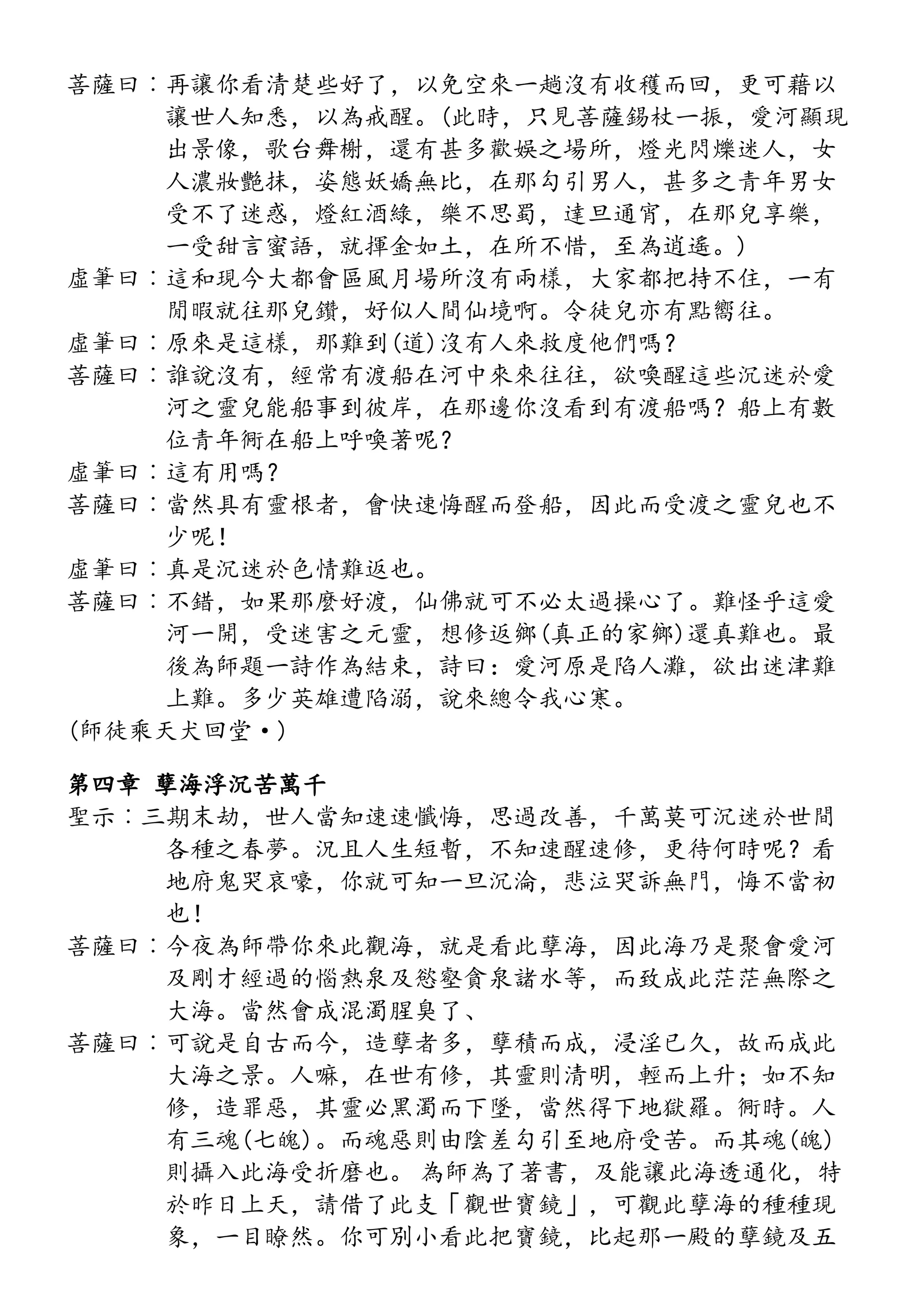 菩薩曰︰再讓你看清楚些好了，以免空來一趟沒有收穫而回，更可藉以
讓世人知悉，以為戒醒。(此時，只見菩薩錫杖一振，愛河顯現
出景像，歌台舞榭，還有甚多歡娛之場所，燈光閃爍迷人，女
人濃妝艷抹，姿態妖嬌無比，在那勾引男人，甚多之青年男女
受不了迷惑，燈紅酒綠，樂不思蜀，達旦通宵，在那兒享樂，
一受甜言蜜語，就揮金如土，在所不惜，至為逍遙。)
虛筆曰︰這和現今大都會區風月場所沒有兩樣，大家都把持不住，一有
閒暇就往那兒鑽，好似人間仙境啊。令徒兒亦有點嚮往。
虛筆曰︰原來是這樣，那難到(道)沒有人來救度他們嗎？
菩薩曰︰誰說沒有，經常有渡船在河中來來往往，欲喚醒這些沉迷於愛
河之靈兒能船事到彼岸，在那邊你沒看到有渡船嗎？船上有數
位青年衕在船上呼喚著呢？
虛筆曰︰這有用嗎？
菩薩曰︰當然具有靈根者，會快速悔醒而登船，因此而受渡之靈兒也不
少呢！
虛筆曰︰真是沉迷於色情難返也。
菩薩曰︰不錯，如果那麼好渡，仙佛就可不必太過操心了。難怪乎這愛
河一開，受迷害之元靈，想修返鄉(真正的家鄉)還真難也。最
後為師題一詩作為結束，詩曰：愛河原是陷人灘，欲出迷津難
上難。多少英雄遭陷溺，說來總令我心寒。
(師徒乘天犬回堂·)
第四章 孽海浮沉苦萬千
聖示︰三期末劫，世人當知速速懺悔，思過改善，千萬莫可沉迷於世間
各種之春夢。況且人生短暫，不知速醒速修，更待何時呢？看
地府鬼哭哀嚎，你就可知一旦沉淪，悲泣哭訴無門，悔不當初
也！
菩薩曰︰今夜為師帶你來此觀海，就是看此孽海，因此海乃是聚會愛河
及剛才經過的惱熱泉及慾壑貪泉諸水等，而致成此茫茫無際之
大海。當然會成混濁腥臭了、
菩薩曰︰可說是自古而今，造孽者多，孽積而成，浸淫已久，故而成此
大海之景。人嘛，在世有修，其靈則清明，輕而上升；如不知
修，造罪惡，其靈必黑濁而下墜，當然得下地獄羅。衕時。人
有三魂(七魄)。而魂惡則由陰差勾引至地府受苦。而其魂(魄)
則攝入此海受折磨也。 為師為了著書，及能讓此海透通化，特
於昨日上天，請借了此支「觀世寶鏡」，可觀此孽海的種種現
象，一目瞭然。你可別小看此把寶鏡，比起那一殿的孽鏡及五
 