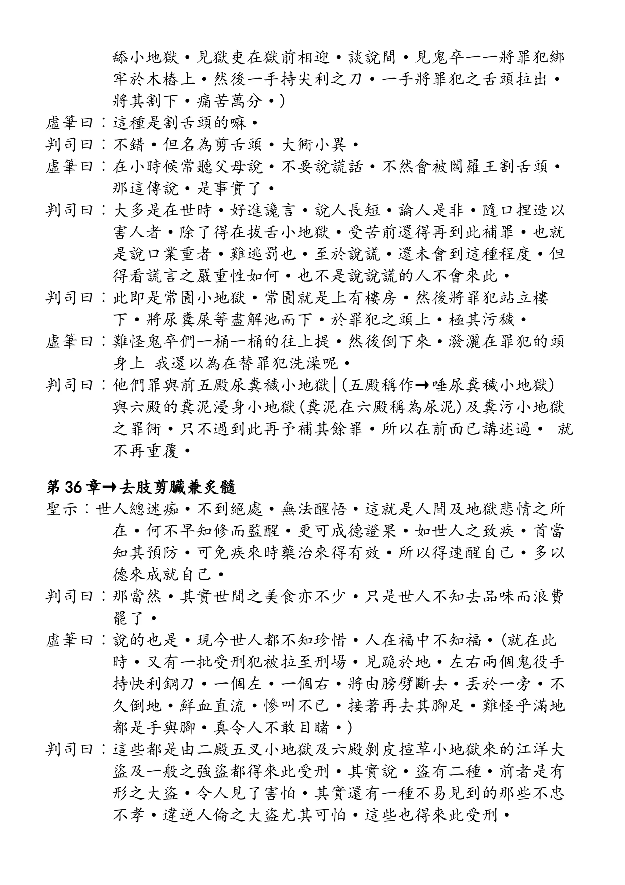 舔小地獄·見獄吏在獄前相迎·談說間·見鬼卒一一將罪犯綁
牢於木樁上·然後一手持尖利之刀·一手將罪犯之舌頭拉出·
將其割下·痛苦萬分·)
虛筆曰︰這種是割舌頭的嘛·
判司曰︰不錯·但名為剪舌頭·大衕小異·
虛筆曰︰在小時候常聽父母說·不要說謊話·不然會被閻羅王割舌頭·
那這傳說·是事實了·
判司曰︰大多是在世時·好進讒言·說人長短·論人是非·隨口捏造以
害人者·除了得在拔舌小地獄·受苦前還得再到此補罪·也就
是說口業重者·難逃罰也·至於說謊·還未會到這種程度·但
得看謊言之嚴重性如何·也不是說說謊的人不會來此·
判司曰︰此即是常圊小地獄·常圊就是上有樓房·然後將罪犯站立樓
下·將尿糞屎等盡解池而下·於罪犯之頭上·極其污穢·
虛筆曰︰難怪鬼卒們一桶一桶的往上提·然後倒下來·潑灑在罪犯的頭
身上 我還以為在替罪犯洗澡呢·
判司曰︰他們罪與前五殿尿糞穢小地獄|(五殿稱作→唾尿糞穢小地獄)
與六殿的糞泥浸身小地獄(糞泥在六殿稱為尿泥)及糞污小地獄
之罪衕·只不過到此再予補其餘罪·所以在前面已講述過· 就
不再重覆·
第 36 章→去肢剪臟兼炙髓
聖示︰世人總迷痴·不到絕處·無法醒悟·這就是人間及地獄悲情之所
在·何不早知修而監醒·更可成德證果·如世人之致疾·首當
知其預防·可免疾來時藥治來得有效·所以得速醒自己·多以
德來成就自己·
判司曰︰那當然·其實世間之美食亦不少·只是世人不知去品味而浪費
罷了·
虛筆曰︰說的也是·現今世人都不知珍惜·人在福中不知福·(就在此
時·又有一批受刑犯被拉至刑場·見跪於地·左右兩個鬼役手
持快利鋼刀·一個左·一個右·將由膀劈斷去·丟於一旁·不
久倒地·鮮血直流·慘叫不已·接著再去其腳足·難怪乎滿地
都是手與腳·真令人不敢目睹·)
判司曰︰這些都是由二殿五叉小地獄及六殿剝皮揎草小地獄來的江洋大
盜及一般之強盜都得來此受刑·其實說·盜有二種·前者是有
形之大盜·令人見了害怕·其實還有一種不易見到的那些不忠
不孝·違逆人倫之大盜尤其可怕·這些也得來此受刑·
 
