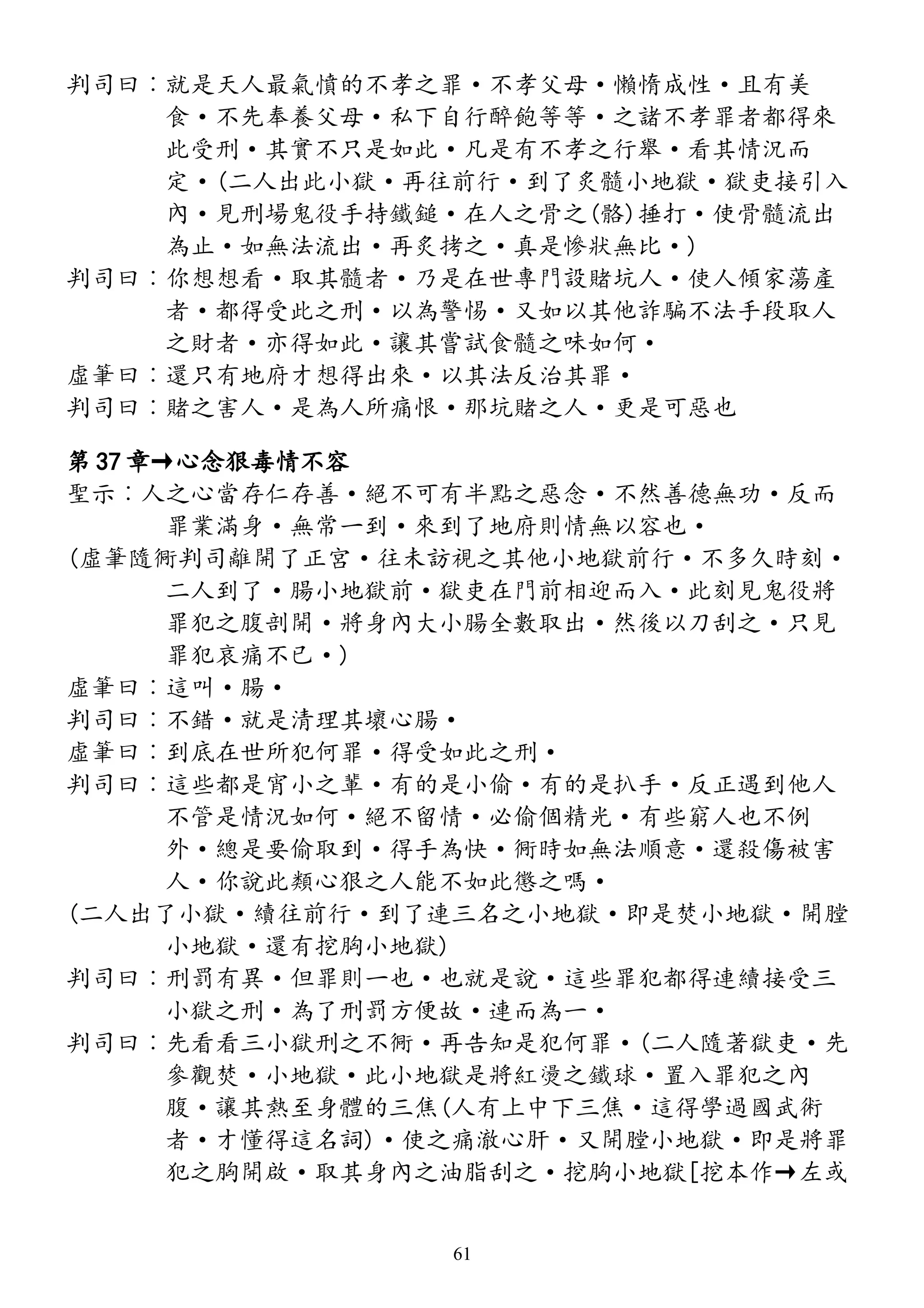 判司曰︰就是天人最氣憤的不孝之罪·不孝父母·懶惰成性·且有美
食·不先奉養父母·私下自行醉飽等等·之諸不孝罪者都得來
此受刑·其實不只是如此·凡是有不孝之行舉·看其情況而
定·(二人出此小獄·再往前行·到了炙髓小地獄·獄吏接引入
內·見刑場鬼役手持鐵鎚·在人之骨之(骼)捶打·使骨髓流出
為止·如無法流出·再炙拷之·真是慘狀無比·)
判司曰︰你想想看·取其髓者·乃是在世專門設賭坑人·使人傾家蕩產
者·都得受此之刑·以為警惕·又如以其他詐騙不法手段取人
之財者·亦得如此·讓其嘗試食髓之味如何·
虛筆曰︰還只有地府才想得出來·以其法反治其罪·
判司曰︰賭之害人·是為人所痛恨·那坑賭之人·更是可惡也
第 37 章→心念狠毒情不容
聖示︰人之心當存仁存善·絕不可有半點之惡念·不然善德無功·反而
罪業滿身·無常一到·來到了地府則情無以容也·
(虛筆隨衕判司離開了正宮·往未訪視之其他小地獄前行·不多久時刻·
二人到了·腸小地獄前·獄吏在門前相迎而入·此刻見鬼役將
罪犯之腹剖開·將身內大小腸全數取出·然後以刀刮之·只見
罪犯哀痛不已·)
虛筆曰︰這叫·腸·
判司曰︰不錯·就是清理其壞心腸·
虛筆曰︰到底在世所犯何罪·得受如此之刑·
判司曰︰這些都是宵小之輩·有的是小偷·有的是扒手·反正遇到他人
不管是情況如何·絕不留情·必偷個精光·有些窮人也不例
外·總是要偷取到·得手為快·衕時如無法順意·還殺傷被害
人·你說此類心狠之人能不如此懲之嗎·
(二人出了小獄·續往前行·到了連三名之小地獄·即是焚小地獄·開膛
小地獄·還有挖胸小地獄)
判司曰︰刑罰有異·但罪則一也·也就是說·這些罪犯都得連續接受三
小獄之刑·為了刑罰方便故·連而為一·
判司曰︰先看看三小獄刑之不衕·再告知是犯何罪·(二人隨著獄吏·先
參觀焚·小地獄·此小地獄是將紅燙之鐵球·置入罪犯之內
腹·讓其熱至身體的三焦(人有上中下三焦·這得學過國武術
者·才懂得這名詞)·使之痛澈心肝·又開膛小地獄·即是將罪
犯之胸開啟·取其身內之油脂刮之·挖胸小地獄[挖本作→左或
61
 