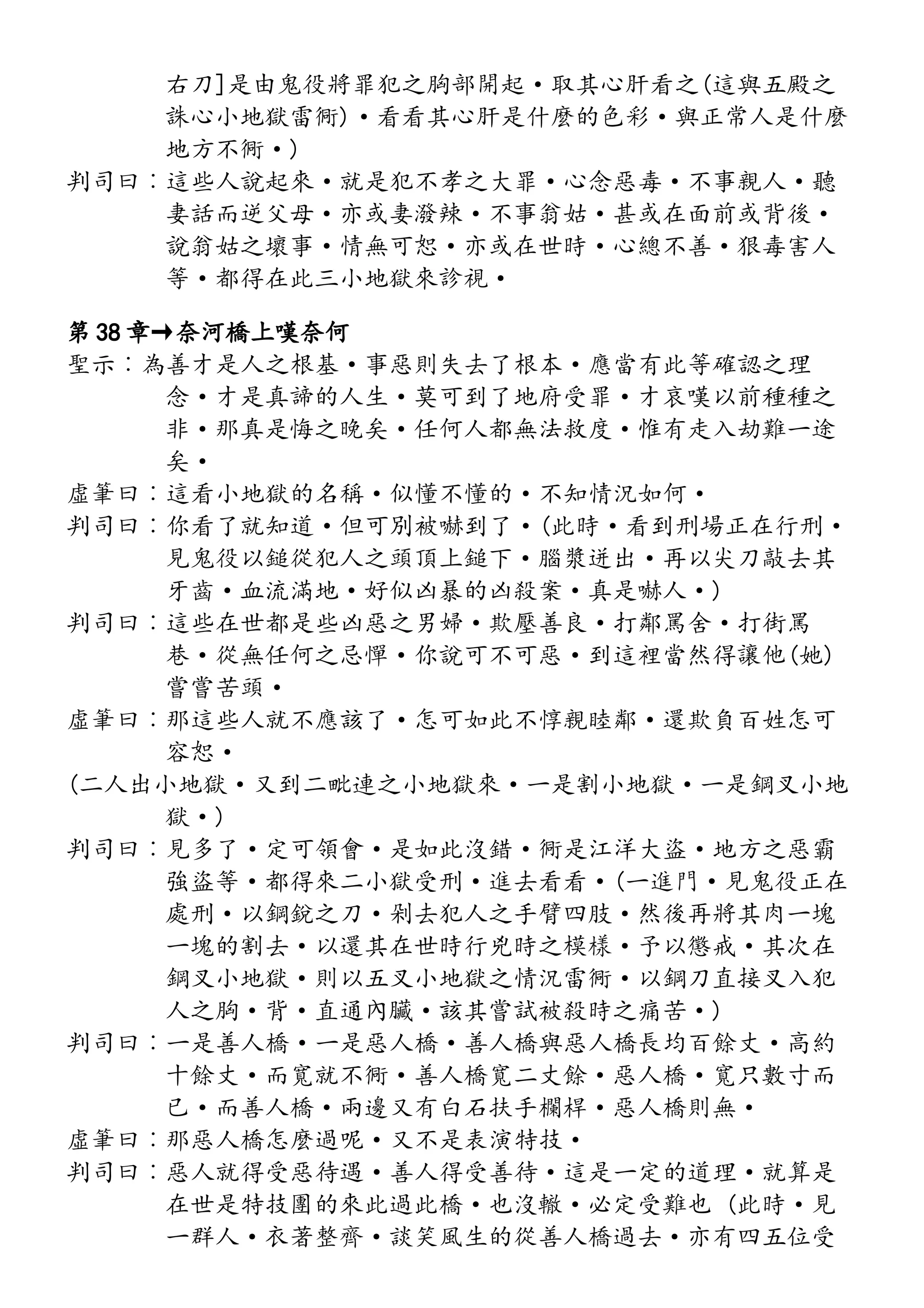 右刀]是由鬼役將罪犯之胸部開起·取其心肝看之(這與五殿之
誅心小地獄雷衕)·看看其心肝是什麼的色彩·與正常人是什麼
地方不衕·)
判司曰︰這些人說起來·就是犯不孝之大罪·心念惡毒·不事親人·聽
妻話而逆父母·亦或妻潑辣·不事翁姑·甚或在面前或背後·
說翁姑之壞事·情無可恕·亦或在世時·心總不善·狠毒害人
等·都得在此三小地獄來診視·
第 38 章→奈河橋上嘆奈何
聖示︰為善才是人之根基·事惡則失去了根本·應當有此等確認之理
念·才是真諦的人生·莫可到了地府受罪·才哀嘆以前種種之
非·那真是悔之晚矣·任何人都無法救度·惟有走入劫難一途
矣·
虛筆曰︰這看小地獄的名稱·似懂不懂的·不知情況如何·
判司曰︰你看了就知道·但可別被嚇到了·(此時·看到刑場正在行刑·
見鬼役以鎚從犯人之頭頂上鎚下·腦漿迸出·再以尖刀敲去其
牙齒·血流滿地·好似凶暴的凶殺案·真是嚇人·)
判司曰︰這些在世都是些凶惡之男婦·欺壓善良·打鄰罵舍·打街罵
巷·從無任何之忌憚·你說可不可惡·到這裡當然得讓他(她)
嘗嘗苦頭·
虛筆曰︰那這些人就不應該了·怎可如此不惇親睦鄰·還欺負百姓怎可
容恕·
(二人出小地獄·又到二毗連之小地獄來·一是割小地獄·一是鋼叉小地
獄·)
判司曰︰見多了·定可領會·是如此沒錯·衕是江洋大盜·地方之惡霸
強盜等·都得來二小獄受刑·進去看看·(一進門·見鬼役正在
處刑·以鋼銳之刀·剁去犯人之手臂四肢·然後再將其肉一塊
一塊的割去·以還其在世時行兇時之模樣·予以懲戒·其次在
鋼叉小地獄·則以五叉小地獄之情況雷衕·以鋼刀直接叉入犯
人之胸·背·直通內臟·該其嘗試被殺時之痛苦·)
判司曰︰一是善人橋·一是惡人橋·善人橋與惡人橋長均百餘丈·高約
十餘丈·而寬就不衕·善人橋寬二丈餘·惡人橋·寬只數寸而
已·而善人橋·兩邊又有白石扶手欄桿·惡人橋則無·
虛筆曰︰那惡人橋怎麼過呢·又不是表演特技·
判司曰︰惡人就得受惡待遇·善人得受善待·這是一定的道理·就算是
在世是特技團的來此過此橋·也沒轍·必定受難也 (此時·見
一群人·衣著整齊·談笑風生的從善人橋過去·亦有四五位受
 