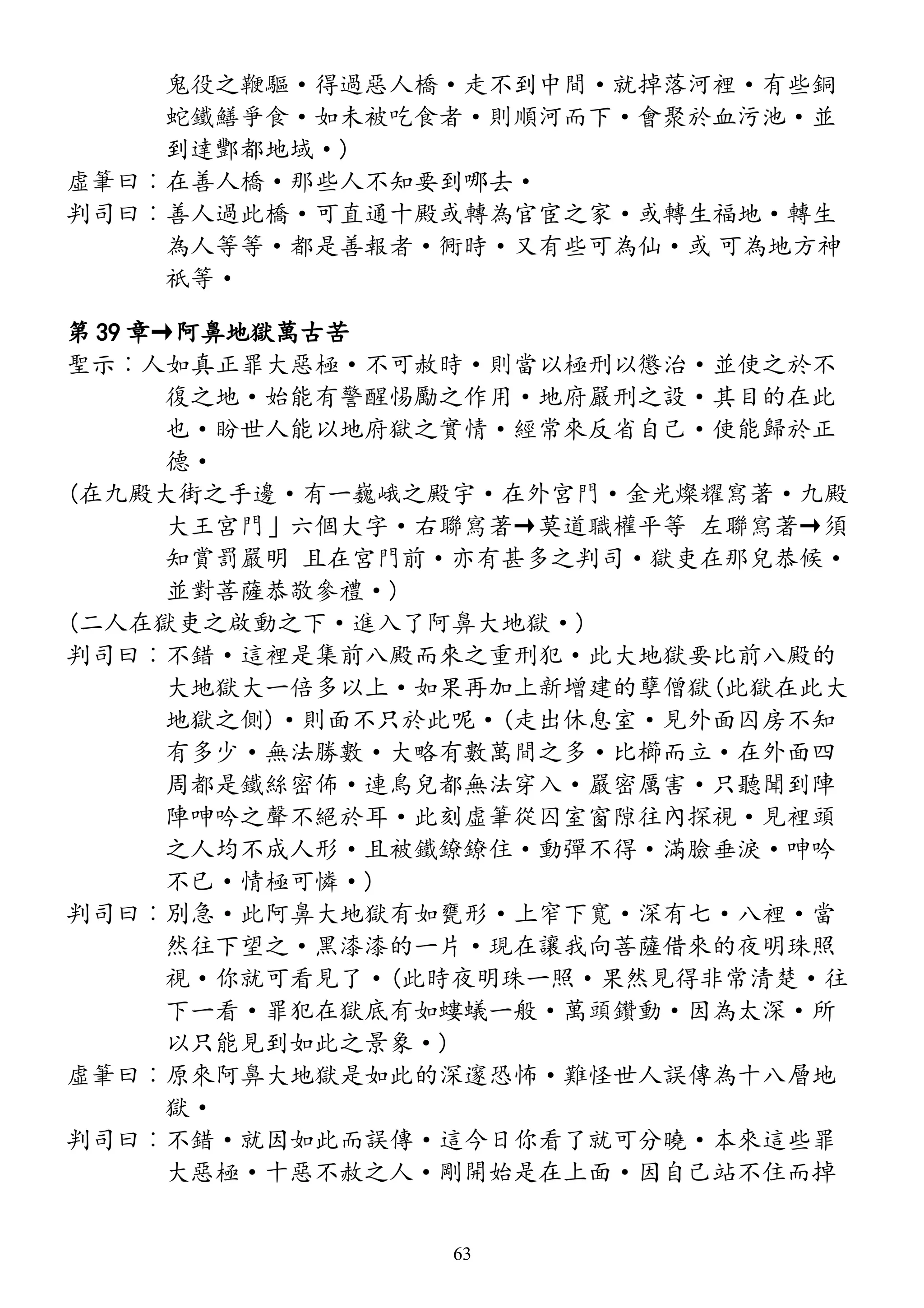 鬼役之鞭驅·得過惡人橋·走不到中間·就掉落河裡·有些銅
蛇鐵鱔爭食·如未被吃食者·則順河而下·會聚於血污池·並
到達酆都地域·)
虛筆曰︰在善人橋·那些人不知要到哪去·
判司曰︰善人過此橋·可直通十殿或轉為官宦之家·或轉生福地·轉生
為人等等·都是善報者·衕時·又有些可為仙·或 可為地方神
祇等·
第 39 章→阿鼻地獄萬古苦
聖示︰人如真正罪大惡極·不可赦時·則當以極刑以懲治·並使之於不
復之地·始能有警醒惕勵之作用·地府嚴刑之設·其目的在此
也·盼世人能以地府獄之實情·經常來反省自己·使能歸於正
德·
(在九殿大街之手邊·有一巍峨之殿宇·在外宮門·金光燦耀寫著·九殿
大王宮門」六個大字·右聯寫著→莫道職權平等 左聯寫著→須
知賞罰嚴明 且在宮門前·亦有甚多之判司·獄吏在那兒恭候·
並對菩薩恭敬參禮·)
(二人在獄吏之啟動之下·進入了阿鼻大地獄·)
判司曰︰不錯·這裡是集前八殿而來之重刑犯·此大地獄要比前八殿的
大地獄大一倍多以上·如果再加上新增建的孽僧獄(此獄在此大
地獄之側)·則面不只於此呢·(走出休息室·見外面囚房不知
有多少·無法勝數·大略有數萬間之多·比櫛而立·在外面四
周都是鐵絲密佈·連鳥兒都無法穿入·嚴密厲害·只聽聞到陣
陣呻吟之聲不絕於耳·此刻虛筆從囚室窗隙往內探視·見裡頭
之人均不成人形·且被鐵鐐鐐住·動彈不得·滿臉垂淚·呻吟
不已·情極可憐·)
判司曰︰別急·此阿鼻大地獄有如甕形·上窄下寬·深有七·八裡·當
然往下望之·黑漆漆的一片·現在讓我向菩薩借來的夜明珠照
視·你就可看見了·(此時夜明珠一照·果然見得非常清楚·往
下一看·罪犯在獄底有如螻蟻一般·萬頭鑽動·因為太深·所
以只能見到如此之景象·)
虛筆曰︰原來阿鼻大地獄是如此的深邃恐怖·難怪世人誤傳為十八層地
獄·
判司曰︰不錯·就因如此而誤傳·這今日你看了就可分曉·本來這些罪
大惡極·十惡不赦之人·剛開始是在上面·因自己站不住而掉
63
 