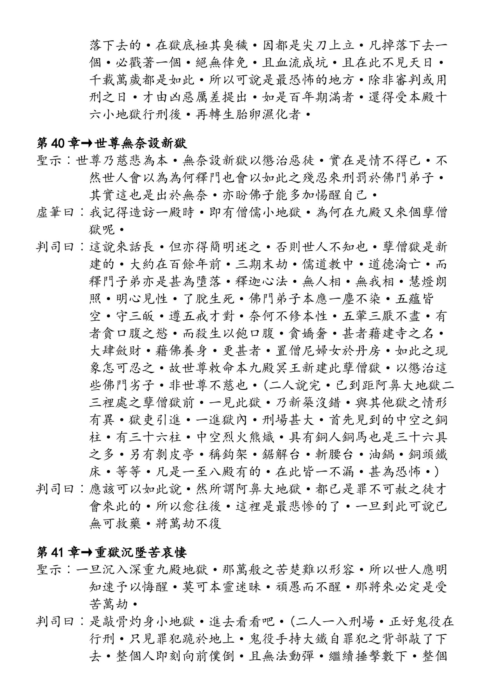 落下去的·在獄底極其臭穢·因都是尖刀上立·凡掉落下去一
個·必戳著一個·絕無倖免·且血流成坑·且在此不見天日·
千載萬歲都是如此·所以可說是最恐怖的地方·除非審判或用
刑之日·才由凶惡厲差提出·如是百年期滿者·還得受本殿十
六小地獄行刑後·再轉生胎卵濕化者·
第 40 章→世尊無奈設新獄
聖示︰世尊乃慈悲為本·無奈設新獄以懲治惡徒·實在是情不得已·不
然世人會以為為何釋門也會以如此之殘忍來刑罰於佛門弟子·
其實這也是出於無奈·亦盼佛子能多加惕醒自己·
虛筆曰︰我記得造訪一殿時·即有僧儒小地獄·為何在九殿又來個孽僧
獄呢·
判司曰︰這說來話長·但亦得簡明述之·否則世人不知也·孽僧獄是新
建的·大約在百餘年前·三期末劫·儒道教中·道德淪亡·而
釋門子弟亦是甚為墮落·釋迦心法·無人相·無我相·慧燈朗
照·明心見性·了脫生死·佛門弟子本應一塵不染·五蘊皆
空·守三皈·遵五戒才對·奈何不修本性·五葷三厭不盡·有
者貪口腹之慾·而殺生以飽口腹·貪嬌奢·甚者藉建寺之名·
大肆斂財·藉佛養身·更甚者·置僧尼婦女於丹房·如此之現
象怎可忍之·故世尊敕命本九殿冥王新建此孽僧獄·以懲治這
些佛門劣子·非世尊不慈也·(二人說完·已到距阿鼻大地獄二
三裡處之孽僧獄前·一見此獄·乃新築沒錯·與其他獄之情形
有異·獄吏引進·一進獄內·刑場甚大·首先見到的中空之銅
柱·有三十六柱·中空烈火熊熾·具有銅人銅馬也是三十六具
之多·另有剝皮亭·稱鈎架·鋸解台·斬腰台·油鍋·銅頭鐵
床·等等·凡是一至八殿有的·在此皆一不漏·甚為恐怖·)
判司曰︰應該可以如此說·然所謂阿鼻大地獄·都已是罪不可赦之徒才
會來此的·所以愈往後·這裡是最悲慘的了·一旦到此可說已
無可救藥·將萬劫不復
第 41 章→重獄沉墜苦哀悽
聖示︰一旦沉入深重九殿地獄·那萬般之苦楚難以形容·所以世人應明
知速予以悔醒·莫可本靈迷昧·頑愚而不醒·那將來必定是受
苦萬劫·
判司曰︰是敲骨灼身小地獄·進去看看吧·(二人一入刑場·正好鬼役在
行刑·只見罪犯跪於地上·鬼役手持大鐵自罪犯之背部敲了下
去·整個人即刻向前僕倒·且無法動彈·繼續捶擊數下·整個
 