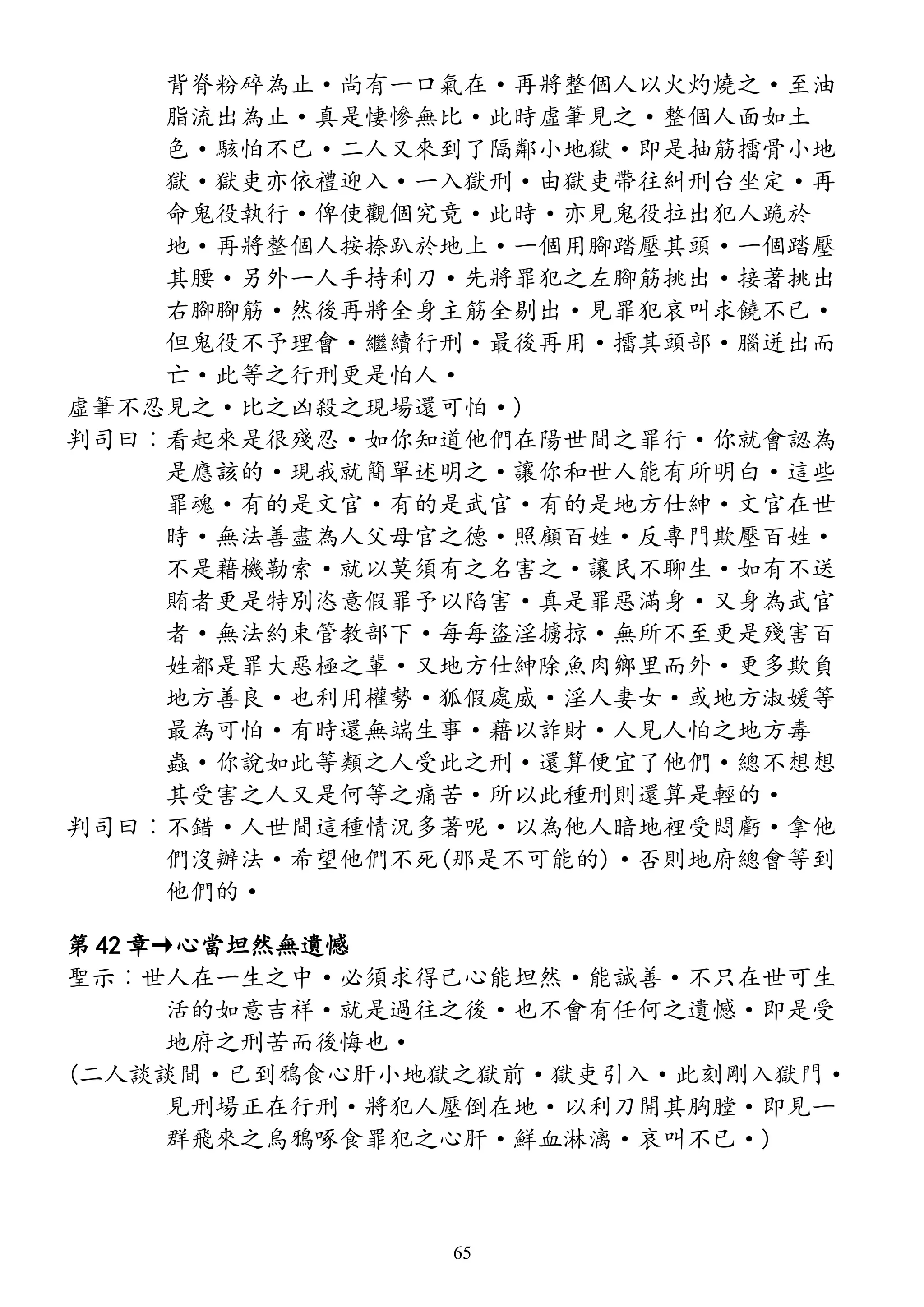 背脊粉碎為止·尚有一口氣在·再將整個人以火灼燒之·至油
脂流出為止·真是悽慘無比·此時虛筆見之·整個人面如土
色·駭怕不已·二人又來到了隔鄰小地獄·即是抽筋擂骨小地
獄·獄吏亦依禮迎入·一入獄刑·由獄吏帶往糾刑台坐定·再
命鬼役執行·俾使觀個究竟·此時·亦見鬼役拉出犯人跪於
地·再將整個人按捺趴於地上·一個用腳踏壓其頭·一個踏壓
其腰·另外一人手持利刀·先將罪犯之左腳筋挑出·接著挑出
右腳腳筋·然後再將全身主筋全剔出·見罪犯哀叫求饒不已·
但鬼役不予理會·繼續行刑·最後再用·擂其頭部·腦迸出而
亡·此等之行刑更是怕人·
虛筆不忍見之·比之凶殺之現場還可怕·)
判司曰︰看起來是很殘忍·如你知道他們在陽世間之罪行·你就會認為
是應該的·現我就簡單述明之·讓你和世人能有所明白·這些
罪魂·有的是文官·有的是武官·有的是地方仕紳·文官在世
時·無法善盡為人父母官之德·照顧百姓·反專門欺壓百姓·
不是藉機勒索·就以莫須有之名害之·讓民不聊生·如有不送
賄者更是特別恣意假罪予以陷害·真是罪惡滿身·又身為武官
者·無法約束管教部下·每每盜淫擄掠·無所不至更是殘害百
姓都是罪大惡極之輩·又地方仕紳除魚肉鄉里而外·更多欺負
地方善良·也利用權勢·狐假處威·淫人妻女·或地方淑媛等
最為可怕·有時還無端生事·藉以詐財·人見人怕之地方毒
蟲·你說如此等類之人受此之刑·還算便宜了他們·總不想想
其受害之人又是何等之痛苦·所以此種刑則還算是輕的·
判司曰︰不錯·人世間這種情況多著呢·以為他人暗地裡受悶虧·拿他
們沒辦法·希望他們不死(那是不可能的)·否則地府總會等到
他們的·
第 42 章→心當坦然無遺憾
聖示︰世人在一生之中·必須求得己心能坦然·能誠善·不只在世可生
活的如意吉祥·就是過往之後·也不會有任何之遺憾·即是受
地府之刑苦而後悔也·
(二人談談間·已到鴉食心肝小地獄之獄前·獄吏引入·此刻剛入獄門·
見刑場正在行刑·將犯人壓倒在地·以利刀開其胸膛·即見一
群飛來之烏鴉啄食罪犯之心肝·鮮血淋漓·哀叫不已·)
65
 