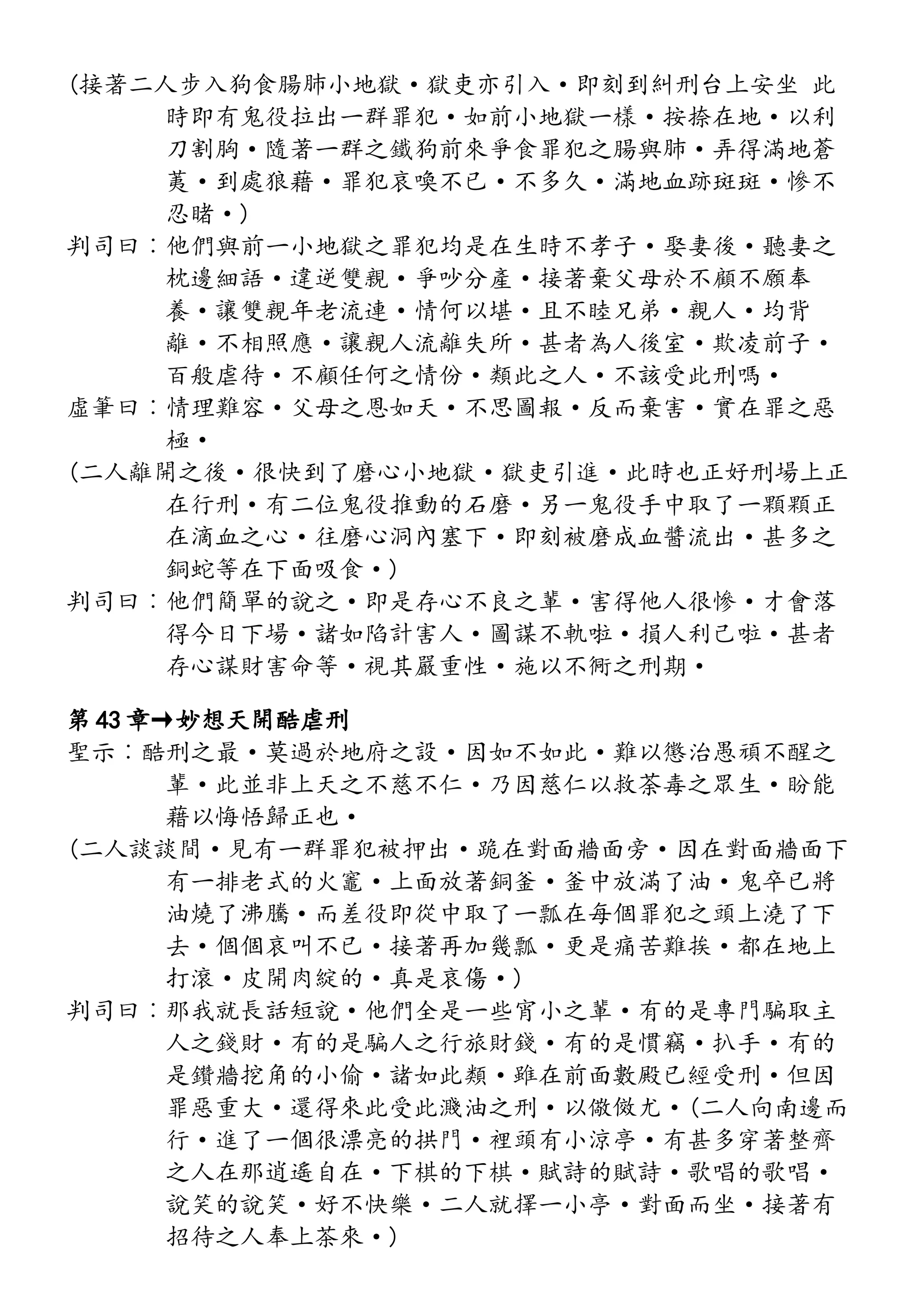 (接著二人步入狗食腸肺小地獄·獄吏亦引入·即刻到糾刑台上安坐 此
時即有鬼役拉出一群罪犯·如前小地獄一樣·按捺在地·以利
刀割胸·隨著一群之鐵狗前來爭食罪犯之腸與肺·弄得滿地蒼
荑·到處狼藉·罪犯哀喚不已·不多久·滿地血跡斑斑·慘不
忍睹·)
判司曰︰他們與前一小地獄之罪犯均是在生時不孝子·娶妻後·聽妻之
枕邊細語·違逆雙親·爭吵分產·接著棄父母於不顧不願奉
養·讓雙親年老流連·情何以堪·且不睦兄弟·親人·均背
離·不相照應·讓親人流離失所·甚者為人後室·欺凌前子·
百般虐待·不顧任何之情份·類此之人·不該受此刑嗎·
虛筆曰︰情理難容·父母之恩如天·不思圖報·反而棄害·實在罪之惡
極·
(二人離開之後·很快到了磨心小地獄·獄吏引進·此時也正好刑場上正
在行刑·有二位鬼役推動的石磨·另一鬼役手中取了一顆顆正
在滴血之心·往磨心洞內塞下·即刻被磨成血醬流出·甚多之
銅蛇等在下面吸食·)
判司曰︰他們簡單的說之·即是存心不良之輩·害得他人很慘·才會落
得今日下場·諸如陷計害人·圖謀不軌啦·損人利己啦·甚者
存心謀財害命等·視其嚴重性·施以不衕之刑期·
第 43 章→妙想天開酷虐刑
聖示︰酷刑之最·莫過於地府之設·因如不如此·難以懲治愚頑不醒之
輩·此並非上天之不慈不仁·乃因慈仁以救荼毒之眾生·盼能
藉以悔悟歸正也·
(二人談談間·見有一群罪犯被押出·跪在對面牆面旁·因在對面牆面下
有一排老式的火竈·上面放著銅釜·釜中放滿了油·鬼卒已將
油燒了沸騰·而差役即從中取了一瓢在每個罪犯之頭上澆了下
去·個個哀叫不已·接著再加幾瓢·更是痛苦難挨·都在地上
打滾·皮開肉綻的·真是哀傷·)
判司曰︰那我就長話短說·他們全是一些宵小之輩·有的是專門騙取主
人之錢財·有的是騙人之行旅財錢·有的是慣竊·扒手·有的
是鑽牆挖角的小偷·諸如此類·雖在前面數殿已經受刑·但因
罪惡重大·還得來此受此濺油之刑·以儆傚尤·(二人向南邊而
行·進了一個很漂亮的拱門·裡頭有小涼亭·有甚多穿著整齊
之人在那逍遙自在·下棋的下棋·賦詩的賦詩·歌唱的歌唱·
說笑的說笑·好不快樂·二人就擇一小亭·對面而坐·接著有
招待之人奉上茶來·)
 