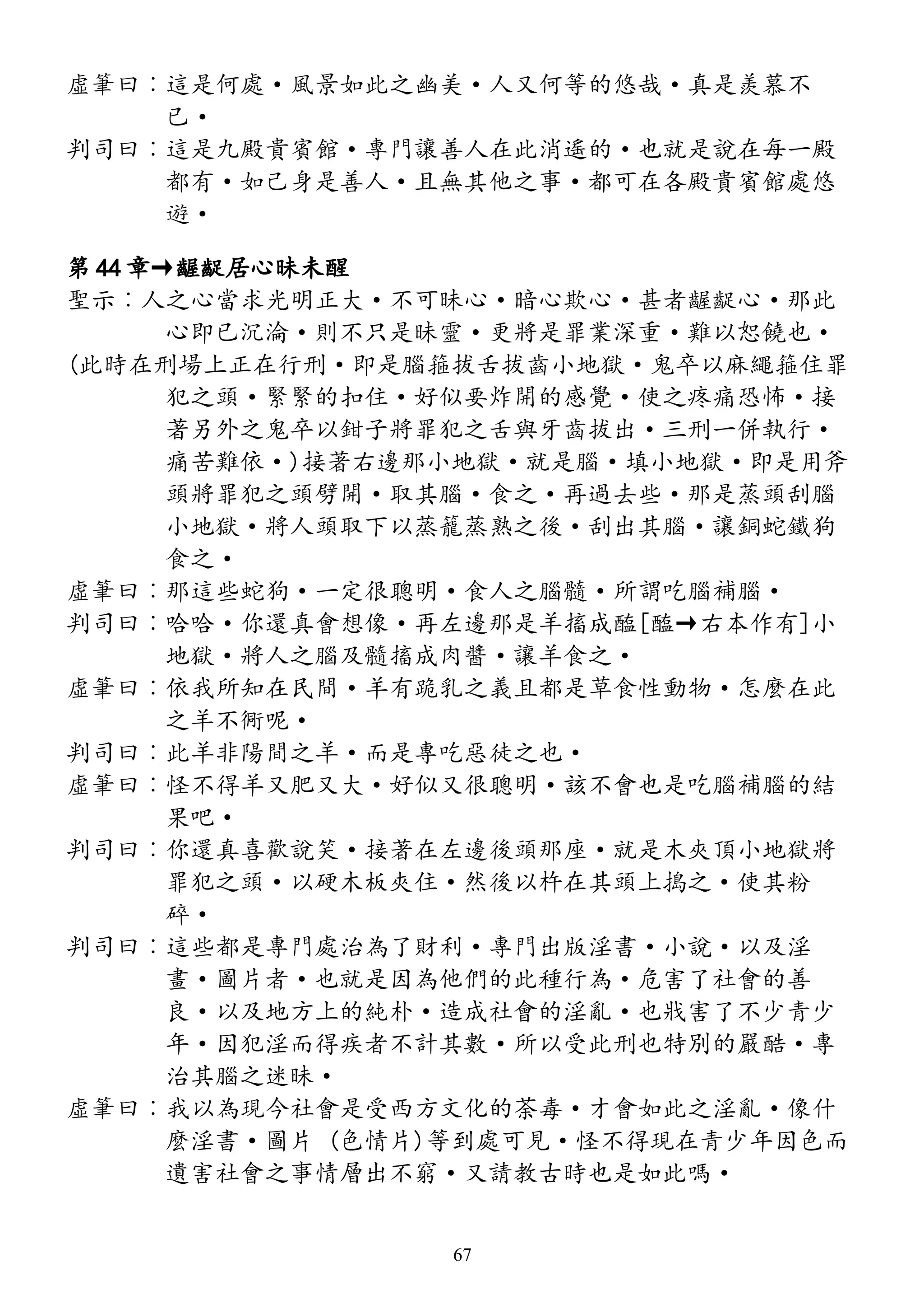 虛筆曰︰這是何處·風景如此之幽美·人又何等的悠哉·真是羨慕不
已·
判司曰︰這是九殿貴賓館·專門讓善人在此消遙的·也就是說在每一殿
都有·如己身是善人·且無其他之事·都可在各殿貴賓館處悠
遊·
第 44 章→齷齪居心昧未醒
聖示︰人之心當求光明正大·不可昧心·暗心欺心·甚者齷齪心·那此
心即已沉淪·則不只是昧靈·更將是罪業深重·難以恕饒也·
(此時在刑場上正在行刑·即是腦箍拔舌拔齒小地獄·鬼卒以麻繩箍住罪
犯之頭·緊緊的扣住·好似要炸開的感覺·使之疼痛恐怖·接
著另外之鬼卒以鉗子將罪犯之舌與牙齒拔出·三刑一併執行·
痛苦難依·)接著右邊那小地獄·就是腦·填小地獄·即是用斧
頭將罪犯之頭劈開·取其腦·食之·再過去些·那是蒸頭刮腦
小地獄·將人頭取下以蒸籠蒸熟之後·刮出其腦·讓銅蛇鐵狗
食之·
虛筆曰︰那這些蛇狗·一定很聰明·食人之腦髓·所謂吃腦補腦·
判司曰︰哈哈·你還真會想像·再左邊那是羊搐成醢[醢→右本作有]小
地獄·將人之腦及髓搐成肉醬·讓羊食之·
虛筆曰︰依我所知在民間·羊有跪乳之義且都是草食性動物·怎麼在此
之羊不衕呢·
判司曰︰此羊非陽間之羊·而是專吃惡徒之也·
虛筆曰︰怪不得羊又肥又大·好似又很聰明·該不會也是吃腦補腦的結
果吧·
判司曰︰你還真喜歡說笑·接著在左邊後頭那座·就是木夾頂小地獄將
罪犯之頭·以硬木板夾住·然後以杵在其頭上搗之·使其粉
碎·
判司曰︰這些都是專門處治為了財利·專門出版淫書·小說·以及淫
畫·圖片者·也就是因為他們的此種行為·危害了社會的善
良·以及地方上的純朴·造成社會的淫亂·也戕害了不少青少
年·因犯淫而得疾者不計其數·所以受此刑也特別的嚴酷·專
治其腦之迷昧·
虛筆曰︰我以為現今社會是受西方文化的荼毒·才會如此之淫亂·像什
麼淫書·圖片 (色情片)等到處可見·怪不得現在青少年因色而
遺害社會之事情層出不窮·又請教古時也是如此嗎·
67
 