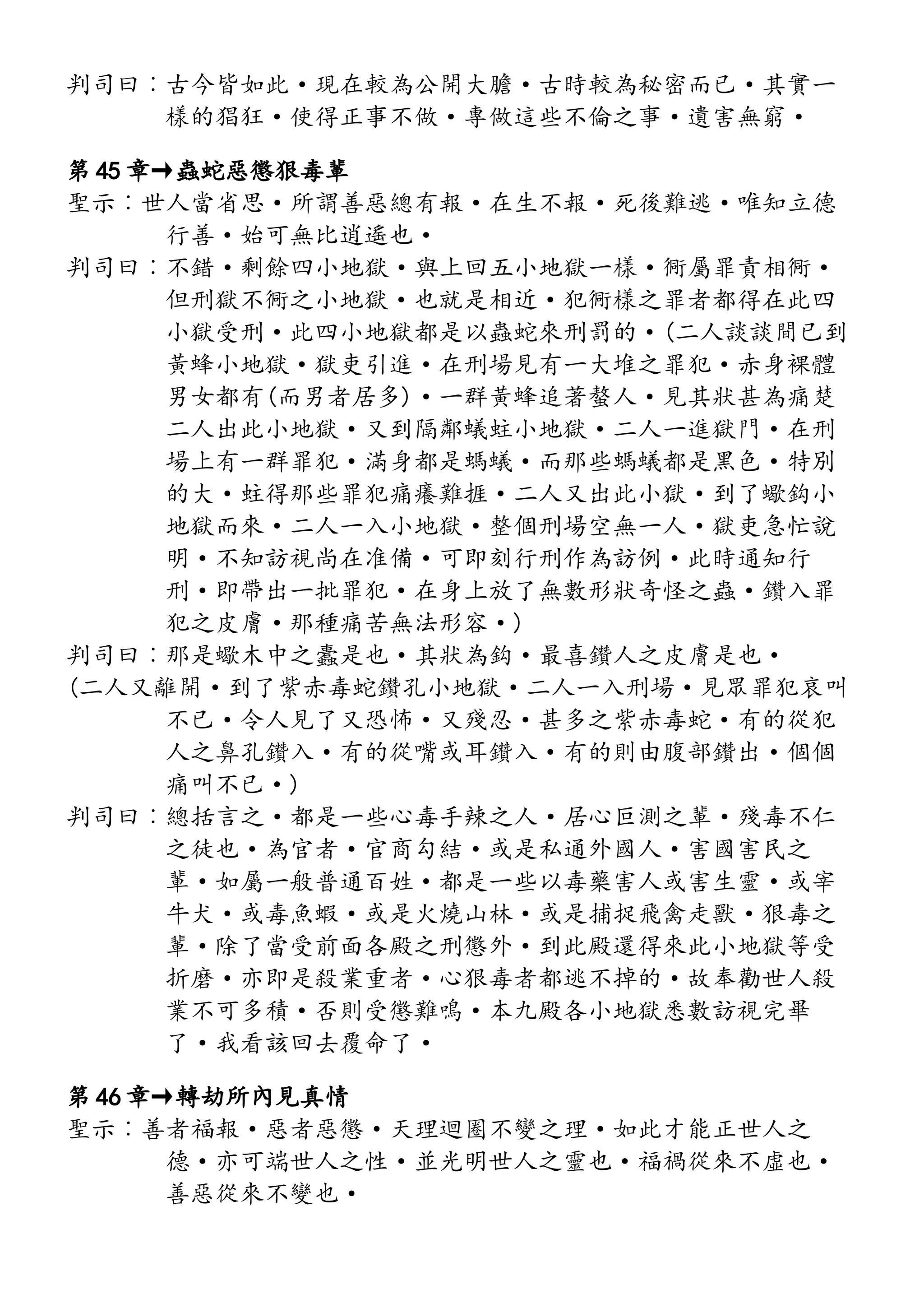 判司曰︰古今皆如此·現在較為公開大膽·古時較為秘密而已·其實一
樣的猖狂·使得正事不做·專做這些不倫之事·遺害無窮·
第 45 章→蟲蛇惡懲狠毒輩
聖示︰世人當省思·所謂善惡總有報·在生不報·死後難逃·唯知立德
行善·始可無比逍遙也·
判司曰︰不錯·剩餘四小地獄·與上回五小地獄一樣·衕屬罪責相衕·
但刑獄不衕之小地獄·也就是相近·犯衕樣之罪者都得在此四
小獄受刑·此四小地獄都是以蟲蛇來刑罰的·(二人談談間已到
黃蜂小地獄·獄吏引進·在刑場見有一大堆之罪犯·赤身裸體
男女都有(而男者居多)·一群黃蜂追著螯人·見其狀甚為痛楚
二人出此小地獄·又到隔鄰蟻蛀小地獄·二人一進獄門·在刑
場上有一群罪犯·滿身都是螞蟻·而那些螞蟻都是黑色·特別
的大·蛀得那些罪犯痛癢難捱·二人又出此小獄·到了蠍鈎小
地獄而來·二人一入小地獄·整個刑場空無一人·獄吏急忙說
明·不知訪視尚在准備·可即刻行刑作為訪例·此時通知行
刑·即帶出一批罪犯·在身上放了無數形狀奇怪之蟲·鑽入罪
犯之皮膚·那種痛苦無法形容·)
判司曰︰那是蠍木中之蠹是也·其狀為鈎·最喜鑽人之皮膚是也·
(二人又離開·到了紫赤毒蛇鑽孔小地獄·二人一入刑場·見眾罪犯哀叫
不已·令人見了又恐怖·又殘忍·甚多之紫赤毒蛇·有的從犯
人之鼻孔鑽入·有的從嘴或耳鑽入·有的則由腹部鑽出·個個
痛叫不已·)
判司曰︰總括言之·都是一些心毒手辣之人·居心叵測之輩·殘毒不仁
之徒也·為官者·官商勾結·或是私通外國人·害國害民之
輩·如屬一般普通百姓·都是一些以毒藥害人或害生靈·或宰
牛犬·或毒魚蝦·或是火燒山林·或是捕捉飛禽走獸·狠毒之
輩·除了當受前面各殿之刑懲外·到此殿還得來此小地獄等受
折磨·亦即是殺業重者·心狠毒者都逃不掉的·故奉勸世人殺
業不可多積·否則受懲難鳴·本九殿各小地獄悉數訪視完畢
了·我看該回去覆命了·
第 46 章→轉劫所內見真情
聖示︰善者福報·惡者惡懲·天理迴圈不變之理·如此才能正世人之
德·亦可端世人之性·並光明世人之靈也·福禍從來不虛也·
善惡從來不變也·
 
