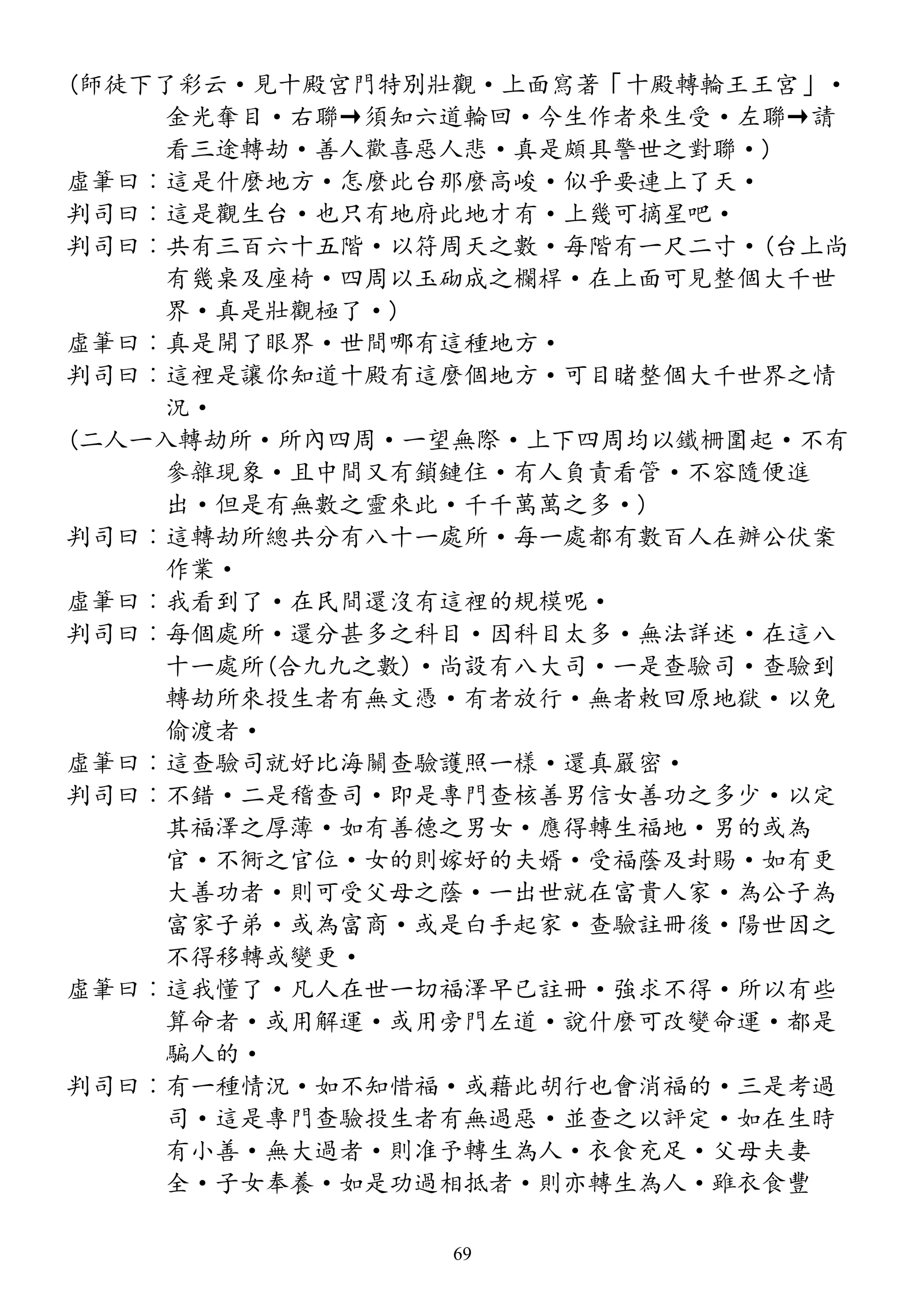 (師徒下了彩云·見十殿宮門特別壯觀·上面寫著「十殿轉輪王王宮」·
金光奪目·右聯→須知六道輪回·今生作者來生受·左聯→請
看三途轉劫·善人歡喜惡人悲·真是頗具警世之對聯·)
虛筆曰︰這是什麼地方·怎麼此台那麼高峻·似乎要連上了天·
判司曰︰這是觀生台·也只有地府此地才有·上幾可摘星吧·
判司曰︰共有三百六十五階·以符周天之數·每階有一尺二寸·(台上尚
有幾桌及座椅·四周以玉砌成之欄桿·在上面可見整個大千世
界·真是壯觀極了·)
虛筆曰︰真是開了眼界·世間哪有這種地方·
判司曰︰這裡是讓你知道十殿有這麼個地方·可目睹整個大千世界之情
況·
(二人一入轉劫所·所內四周·一望無際·上下四周均以鐵柵圍起·不有
參雜現象·且中間又有鎖鏈住·有人負責看管·不容隨便進
出·但是有無數之靈來此·千千萬萬之多·)
判司曰︰這轉劫所總共分有八十一處所·每一處都有數百人在辦公伏案
作業·
虛筆曰︰我看到了·在民間還沒有這裡的規模呢·
判司曰︰每個處所·還分甚多之科目·因科目太多·無法詳述·在這八
十一處所(合九九之數)·尚設有八大司·一是查驗司·查驗到
轉劫所來投生者有無文憑·有者放行·無者敕回原地獄·以免
偷渡者·
虛筆曰︰這查驗司就好比海關查驗護照一樣·還真嚴密·
判司曰︰不錯·二是稽查司·即是專門查核善男信女善功之多少·以定
其福澤之厚薄·如有善德之男女·應得轉生福地·男的或為
官·不衕之官位·女的則嫁好的夫婿·受福蔭及封賜·如有更
大善功者·則可受父母之蔭·一出世就在富貴人家·為公子為
富家子弟·或為富商·或是白手起家·查驗註冊後·陽世因之
不得移轉或變更·
虛筆曰︰這我懂了·凡人在世一切福澤早已註冊·強求不得·所以有些
算命者·或用解運·或用旁門左道·說什麼可改變命運·都是
騙人的·
判司曰︰有一種情況·如不知惜福·或藉此胡行也會消福的·三是考過
司·這是專門查驗投生者有無過惡·並查之以評定·如在生時
有小善·無大過者·則准予轉生為人·衣食充足·父母夫妻
全·子女奉養·如是功過相抵者·則亦轉生為人·雖衣食豐
69
 
