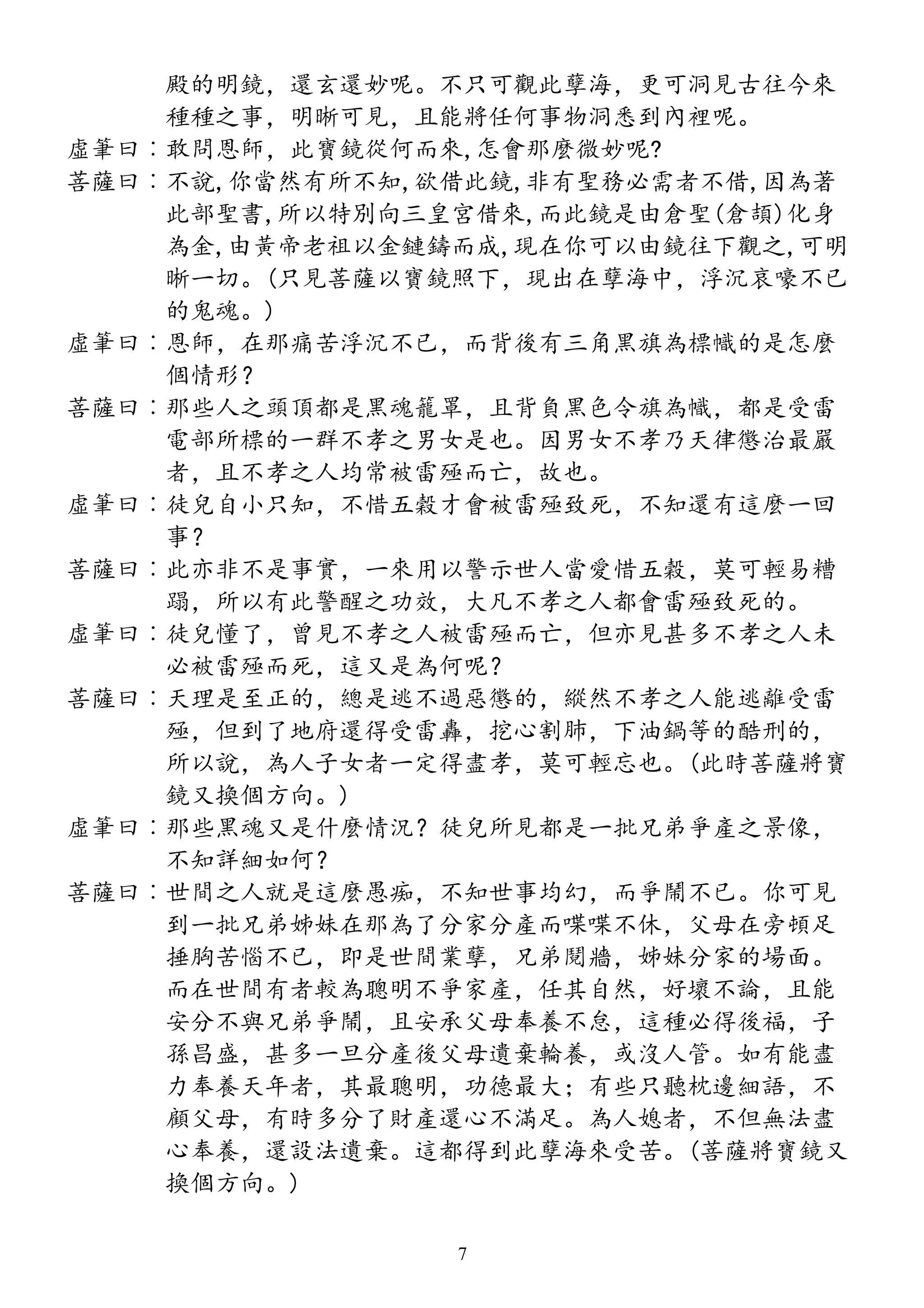 殿的明鏡，還玄還妙呢。不只可觀此孽海，更可洞見古往今來
種種之事，明晰可見，且能將任何事物洞悉到內裡呢。
虛筆曰︰敢問恩師，此寶鏡從何而來,怎會那麼微妙呢?
菩薩曰︰不說,你當然有所不知,欲借此鏡,非有聖務必需者不借,因為著
此部聖書,所以特別向三皇宮借來,而此鏡是由倉聖(倉頡)化身
為金,由黃帝老祖以金鏈鑄而成,現在你可以由鏡往下觀之,可明
晰一切。(只見菩薩以寶鏡照下，現出在孽海中，浮沉哀嚎不已
的鬼魂。)
虛筆曰︰恩師，在那痛苦浮沉不已，而背後有三角黑旗為標幟的是怎麼
個情形？
菩薩曰︰那些人之頭頂都是黑魂籠罩，且背負黑色令旗為幟，都是受雷
電部所標的一群不孝之男女是也。因男女不孝乃天律懲治最嚴
者，且不孝之人均常被雷殛而亡，故也。
虛筆曰︰徒兒自小只知，不惜五穀才會被雷殛致死，不知還有這麼一回
事？
菩薩曰︰此亦非不是事實，一來用以警示世人當愛惜五穀，莫可輕易糟
蹋，所以有此警醒之功效，大凡不孝之人都會雷殛致死的。
虛筆曰︰徒兒懂了，曾見不孝之人被雷殛而亡，但亦見甚多不孝之人未
必被雷殛而死，這又是為何呢？
菩薩曰︰天理是至正的，總是逃不過惡懲的，縱然不孝之人能逃離受雷
殛，但到了地府還得受雷轟，挖心割肺，下油鍋等的酷刑的，
所以說，為人子女者一定得盡孝，莫可輕忘也。(此時菩薩將寶
鏡又換個方向。)
虛筆曰︰那些黑魂又是什麼情況？徒兒所見都是一批兄弟爭產之景像，
不知詳細如何？
菩薩曰︰世間之人就是這麼愚痴，不知世事均幻，而爭鬧不已。你可見
到一批兄弟姊妹在那為了分家分產而喋喋不休，父母在旁頓足
捶胸苦惱不已，即是世間業孽，兄弟鬩牆，姊妹分家的場面。
而在世間有者較為聰明不爭家產，任其自然，好壞不論，且能
安分不與兄弟爭鬧，且安承父母奉養不怠，這種必得後福，子
孫昌盛，甚多一旦分產後父母遺棄輪養，或沒人管。如有能盡
力奉養天年者，其最聰明，功德最大；有些只聽枕邊細語，不
顧父母，有時多分了財產還心不滿足。為人媳者，不但無法盡
心奉養，還設法遺棄。這都得到此孽海來受苦。(菩薩將寶鏡又
換個方向。)
7
 